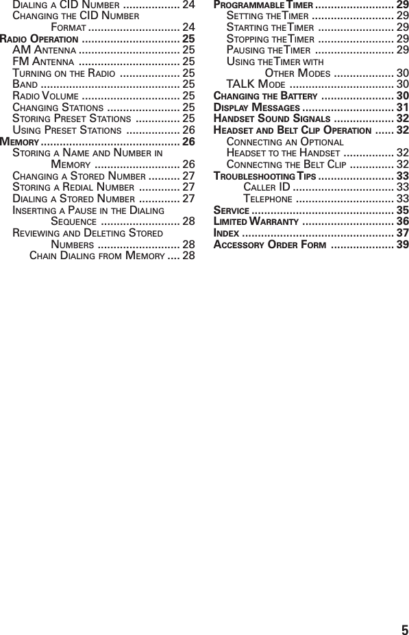 5DIALING A CID NUMBER .................. 24CHANGING THE CID NUMBERFORMAT ............................. 24RADIO OPERATION ............................... 25AM ANTENNA ................................ 25FM ANTENNA ................................ 25TURNING ON THE RADIO ................... 25BAND ............................................ 25RADIO VOLUME ............................... 25CHANGING STATIONS ....................... 25STORING PRESET STATIONS .............. 25USING PRESET STATIONS ................. 26MEMORY ............................................ 26STORING A NAME AND NUMBER INMEMORY ........................... 26CHANGING A STORED NUMBER .......... 27STORING A REDIAL NUMBER ............. 27DIALING A STORED NUMBER ............. 27INSERTING A PAUSE IN THE DIALINGSEQUENCE ......................... 28REVIEWING AND DELETING STOREDNUMBERS .......................... 28CHAIN DIALING FROM MEMORY .... 28PROGRAMMABLE T IMER ......................... 29SETTING THE T IMER .......................... 29STARTING THE T IMER ........................ 29STOPPING THE T IMER ........................ 29PAUSING THE T IMER ......................... 29USING THE T IMER WITHOTHER MODES ................... 30TALK MODE ................................. 30CHANGING THE BATTERY ....................... 30DISPLAY MESSAGES ............................. 31HANDSET SOUND SIGNALS ................... 32HEADSET AND BELT CLIP OPERATION ...... 32CONNECTING AN OPTIONALHEADSET TO THE HANDSET ................ 32CONNECTING THE BELT CLIP .............. 32TROUBLESHOOTING T IPS ........................ 33CALLER ID ................................ 33TELEPHONE ............................... 33SERVICE ............................................. 35LIMITED W ARRANTY ............................. 36INDEX ................................................ 37ACCESSORY ORDER FORM .................... 39