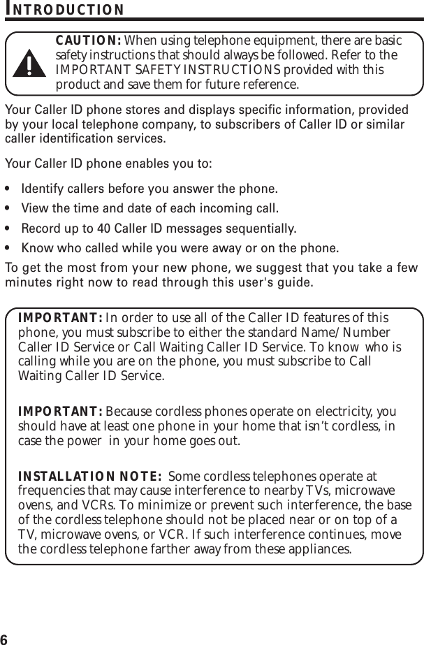 6INTRODUCTIONCAUTION: When using telephone equipment, there are basicsafety instructions that should always be followed. Refer to theIMPORTANT SAFETY INSTRUCTIONS provided with thisproduct and save them for future reference.Your Caller ID phone stores and displays specific information, providedby your local telephone company, to subscribers of Caller ID or similarcaller identification services.Your Caller ID phone enables you to:•Identify callers before you answer the phone.•View the time and date of each incoming call.•Record up to 40 Caller ID messages sequentially.•Know who called while you were away or on the phone.To  get the most from your new phone, we suggest that you take a fewminutes right now to read through this user&apos;s guide.IMPORTANT: In order to use all of the Caller ID features of thisphone, you must subscribe to either the standard Name/NumberCaller ID Service or Call Waiting Caller ID Service. To know  who iscalling while you are on the phone, you must subscribe to CallWaiting Caller ID Service.IMPORTANT: Because cordless phones operate on electricity, youshould have at least one phone in your home that isn’t cordless, incase the power  in your home goes out.INSTALLATION NOTE:  Some cordless telephones operate atfrequencies that may cause interference to nearby TVs, microwaveovens, and VCRs. To minimize or prevent such interference, the baseof the cordless telephone should not be placed near or on top of aTV, microwave ovens, or VCR. If such interference continues, movethe cordless telephone farther away from these appliances.