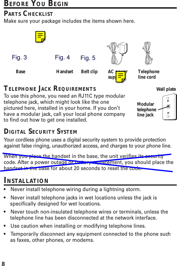 8BEFORE YOU BEGINPARTS CHECKLISTMake sure your package includes the items shown here.TELEPHONE JACK REQUIREMENTSTo  use this phone, you need an RJ11C type modulartelephone jack, which might look like the onepictured here, installed in your home. If you don’thave a modular jack, call your local phone companyto find out how to get one installed.DIGITAL SECURITY SYSTEMYour cordless phone uses a digital security system to provide protectionagainst false ringing, unauthorized access, and charges to your phone line.When you place the handset in the base, the unit verifies its securitycode. After a power outage or battery replacement, you should place thehandset in the base for about 20 seconds to reset the code.INSTALLATION•Never install telephone wiring during a lightning storm.•Never install telephone jacks in wet locations unless the jack isspecifically designed for wet locations.•Never touch non-insulated telephone wires or terminals, unless thetelephone line has been disconnected at the network interface.•Use caution when installing or modifying telephone lines.•Temporarily disconnect any equipment connected to the phone suchas faxes, other phones, or modems.Modulartelephoneline jackWall plateBase Handset Belt clip AC powersupply Telephoneline cordFig. 3Fig. 4Fig. 5