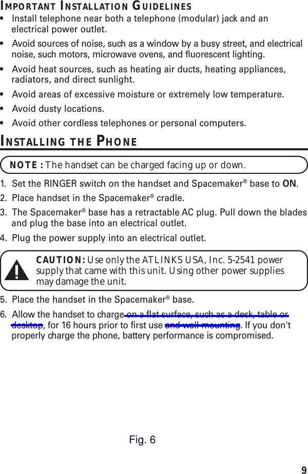 9IMPORTANT INSTALLATION GUIDELINES•Install telephone near both a telephone (modular) jack and anelectrical power outlet.•Avoid sources of noise, such as a window by a busy street, and electricalnoise, such motors, microwave ovens, and fluorescent lighting.•Avoid heat sources, such as heating air ducts, heating appliances,radiators, and direct sunlight.•Avoid areas of excessive moisture or extremely low temperature.•Avoid dusty locations.•Avoid other cordless telephones or personal computers.INSTALLING THE PHONENOTE : The handset can be charged facing up or down.1. Set the RINGER switch on the handset and Spacemaker® base to ON.2. Place handset in the Spacemaker® cradle.3. The Spacemaker® base has a retractable AC plug. Pull down the bladesand plug the base into an electrical outlet.4. Plug the power supply into an electrical outlet.CAUTION: Use only the ATLINKS USA, Inc. 5-2541 powersupply that came with this unit. Using other power suppliesmay damage the unit.5. Place the handset in the Spacemaker® base.6. Allow the handset to charge on a flat surface, such as a desk, table ordesktop, for 16 hours prior to first use and wall mounting. If you don&apos;tproperly charge the phone, battery performance is compromised.Fig. 6