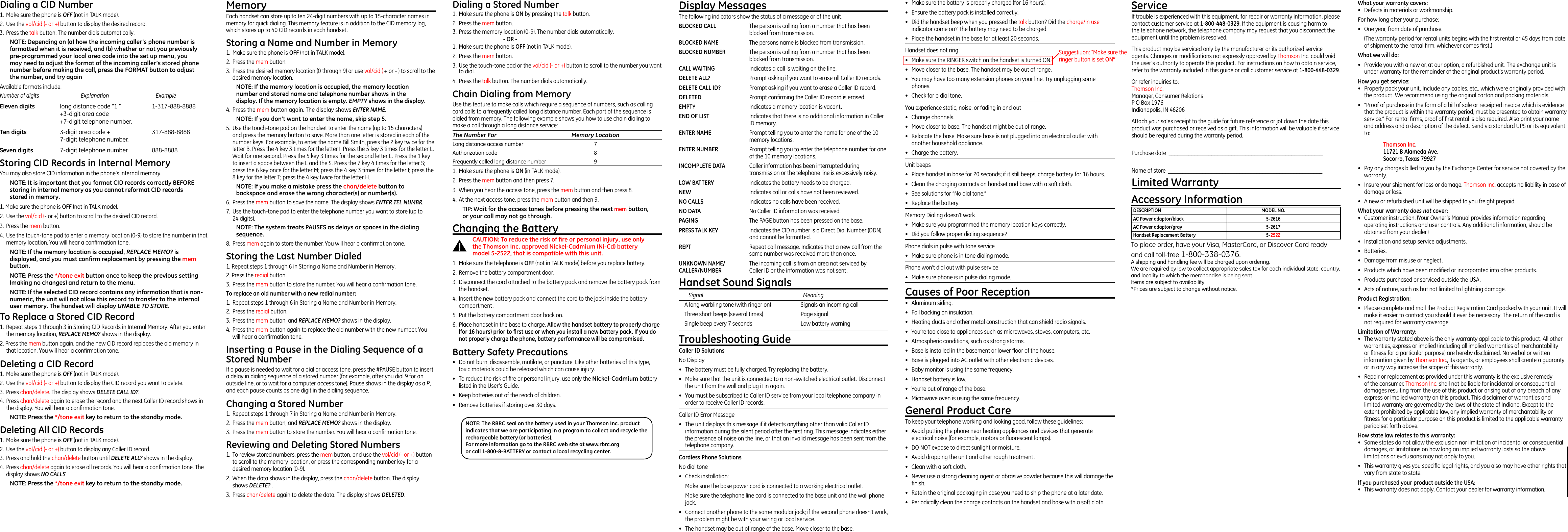 Dialing a Stored Number1.  Make sure the phone is ON by pressing the talk button.2.  Press the mem button.3.  Press the memory location (0-9). The number dials automatically.      - OR -1.  Make sure the phone is OFF (not in TALK mode).2.  Press the mem button.3.  Use the touch-tone pad or the vol/cid (- or +) button to scroll to the number you want to dial.4.  Press the talk button. The number dials automatically.Chain Dialing from MemoryUse this feature to make calls which require a sequence of numbers, such as calling card calls to a frequently called long distance number. Each part of the sequence is dialed from memory. The following example shows you how to use chain dialing to make a call through a long distance service:The Number For  Memory LocationLong distance access number  7Authorization code  8Frequently called long distance number  91.  Make sure the phone is ON (in TALK mode).2.  Press the mem button and then press 7.3.  When you hear the access tone, press the mem button and then press 8.4.  At the next access tone, press the mem button and then 9.TIP: Wait for the access tones before pressing the next mem button, or your call may not go through.Changing the BatteryCAUTION: To reduce the risk of ﬁre or personal injury, use only the Thomson Inc. approved Nickel-Cadmium (Ni-Cd) battery model 5-2522, that is compatible with this unit.1.  Make sure the telephone is OFF (not in TALK mode) before you replace battery.2.  Remove the battery compartment door.3.  Disconnect the cord attached to the battery pack and remove the battery pack from the handset.4.  Insert the new battery pack and connect the cord to the jack inside the battery compartment.5.  Put the battery compartment door back on.6.  Place handset in the base to charge. Allow the handset battery to properly charge (for 16 hours) prior to ﬁrst use or when you install a new battery pack. If you do not properly charge the phone, battery performance will be compromised.Battery Safety Precautions•  Do not burn, disassemble, mutilate, or puncture. Like other batteries of this type, toxic materials could be released which can cause injury.•  To reduce the risk of ﬁre or personal injury, use only the Nickel-Cadmium battery listed in the User’s Guide.•  Keep batteries out of the reach of children.•   Remove batteries if storing over 30 days.Dialing a CID Number1.  Make sure the phone is OFF (not in TALK mode). 2.  Use the vol/cid (- or +) button to display the desired record. 3.  Press the talk button. The number dials automatically.NOTE: Depending on (a) how the incoming caller’s phone number is formatted when it is received, and (b) whether or not you previously pre-programmed your local area code into the set up menu, you may need to adjust the format of the incoming caller’s stored phone number before making the call, press the FORMAT button to adjust the number, and try againAvailable formats include:Number of digits   Explanation     ExampleEleven digits  long distance code “1 ”  1-317-888-8888  +3-digit area code  +7-digit telephone number.Ten digits  3-digit area code +  317-888-8888  7-digit telephone number.Seven digits  7-digit telephone number.  888-8888Storing CID Records in Internal MemoryYou may also store CID information in the phone’s internal memory. NOTE: It is important that you format CID records correctly BEFORE storing in internal memory as you cannot reformat CID records stored in memory.1. Make sure the phone is OFF (not in TALK mode).2.  Use the vol/cid (- or +) button to scroll to the desired CID record.3.  Press the mem button.4.  Use the touch-tone pad to enter a memory location (0-9) to store the number in that memory location. You will hear a conﬁrmation tone. NOTE: If the memory location is occupied, REPLACE MEMO? is displayed, and you must conﬁrm replacement by pressing the mem button.NOTE: Press the */tone exit button once to keep the previous setting (making no changes) and return to the menu.NOTE: If the selected CID record contains any information that is non-numeric, the unit will not allow this record to transfer to the internal user memory. The handset will display UNABLE TO STORE.To Replace a Stored CID Record1.  Repeat steps 1 through 3 in Storing CID Records in Internal Memory. After you enter the memory location, REPLACE MEMO? shows in the display.2. Press the mem button again, and the new CID record replaces the old memory in that location. You will hear a conﬁrmation tone.Deleting a CID Record1.  Make sure the phone is OFF (not in TALK mode).2.  Use the vol/cid (- or +) button to display the CID record you want to delete.3.  Press chan/delete. The display shows DELETE CALL ID?.4.  Press chan/delete again to erase the record and the next Caller ID record shows in the display. You will hear a conﬁrmation tone.NOTE: Press the */tone exit key to return to the standby mode.Deleting All CID Records1.  Make sure the phone is OFF (not in TALK mode).2.  Use the vol/cid (- or +) button to display any Caller ID record.3.  Press and hold the chan/delete button until DELETE ALL? shows in the display.4.  Press chan/delete again to erase all records. You will hear a conﬁrmation tone. The display shows NO CALLS.NOTE: Press the */tone exit key to return to the standby mode.MemoryEach handset can store up to ten 24-digit numbers with up to 15-character names in memory for quick dialing. This memory feature is in addition to the CID memory log, which stores up to 40 CID records in each handset.Storing a Name and Number in Memory1.  Make sure the phone is OFF (not in TALK mode).2.  Press the mem button.3.  Press the desired memory location (0 through 9) or use vol/cid ( + or - ) to scroll to the desired memory location.NOTE: If the memory location is occupied, the memory location number and stored name and telephone number shows in the display. If the memory location is empty. EMPTY shows in the display.4. Press the mem button again. The display shows ENTER NAME.NOTE: If you don’t want to enter the name, skip step 5.5.  Use the touch-tone pad on the handset to enter the name (up to 15 characters) and press the memory button to save. More than one letter is stored in each of the number keys. For example, to enter the name Bill Smith, press the 2 key twice for the letter B. Press the 4 key 3 times for the letter I. Press the 5 key 3 times for the letter L. Wait for one second. Press the 5 key 3 times for the second letter L. Press the 1 key to insert a space between the L and the S. Press the 7 key 4 times for the letter S; press the 6 key once for the letter M; press the 4 key 3 times for the letter I; press the 8 key for the letter T; press the 4 key twice for the letter H.NOTE: If you make a mistake press the chan/delete button to backspace and erase the wrong character(s) or number(s).6.  Press the mem button to save the name. The display shows ENTER TEL NUMBR.7.  Use the touch-tone pad to enter the telephone number you want to store (up to  24 digits). NOTE: The system treats PAUSES as delays or spaces in the dialing sequence.8.  Press mem again to store the number. You will hear a conﬁrmation tone.Storing the Last Number Dialed1. Repeat steps 1 through 6 in Storing a Name and Number in Memory.2. Press the redial button.3.  Press the mem button to store the number. You will hear a conﬁrmation tone.To replace an old number with a new redial number:1.  Repeat steps 1 through 6 in Storing a Name and Number in Memory.2.  Press the redial button.3.  Press the mem button, and REPLACE MEMO? shows in the display.4.  Press the mem button again to replace the old number with the new number. You will hear a conﬁrmation tone.Inserting a Pause in the Dialing Sequence of a Stored NumberIf a pause is needed to wait for a dial or access tone, press the #PAUSE button to insert a delay in dialing sequence of a stored number (for example, after you dial 9 for an outside line, or to wait for a computer access tone). Pause shows in the display as a P, and each pause counts as one digit in the dialing sequence.Changing a Stored Number1.  Repeat steps 1 through 7 in Storing a Name and Number in Memory.2.  Press the mem button, and REPLACE MEMO? shows in the display.3.  Press the mem button to store the number. You will hear a conﬁrmation tone.Reviewing and Deleting Stored Numbers1.  To review stored numbers, press the mem button, and use the vol/cid (- or +) button to scroll to the memory location, or press the corresponding number key for a desired memory location (0-9).2.  When the data shows in the display, press the chan/delete button. The display  shows DELETE? .3.  Press chan/delete again to delete the data. The display shows DELETED.Display MessagesThe following indicators show the status of a message or of the unit.BLOCKED CALL  The person is calling from a number that has been blocked from transmission.BLOCKED NAME  The persons name is blocked from transmission.BLOCKED NUMBER  The person is calling from a number that has been blocked from transmission.CALL WAITING  Indicates a call is waiting on the line.DELETE ALL?  Prompt asking if you want to erase all Caller ID records.DELETE CALL ID?  Prompt asking if you want to erase a Caller ID record.DELETED  Prompt conﬁrming the Caller ID record is erased. EMPTY  Indicates a memory location is vacant. END OF LIST  Indicates that there is no additional information in Caller ID memory.ENTER NAME  Prompt telling you to enter the name for one of the 10 memory locations.ENTER NUMBER  Prompt telling you to enter the telephone number for one of the 10 memory locations.INCOMPLETE DATA  Caller information has been interrupted during transmission or the telephone line is excessively noisy.LOW BATTERY   Indicates the battery needs to be charged. NEW  Indicates call or calls have not been reviewed.NO CALLS  Indicates no calls have been received.NO DATA  No Caller ID information was received.PAGING  The PAGE button has been pressed on the base.PRESS TALK KEY  Indicates the CID number is a Direct Dial Number (DDN) and cannot be formatted.REPT  Repeat call message. Indicates that a new call from the same number was received more than once.UNKNOWN NAME/  The incoming call is from an area not serviced byCALLER/NUMBER  Caller ID or the information was not sent.Handset Sound Signals  Signal  Meaning  A long warbling tone (with ringer on)  Signals an incoming call  Three short beeps (several times)  Page signal  Single beep every 7 seconds  Low battery warningTroubleshooting GuideCaller ID SolutionsNo Display•  The battery must be fully charged. Try replacing the battery.•  Make sure that the unit is connected to a non-switched electrical outlet. Disconnect the unit from the wall and plug it in again. •  You must be subscribed to Caller ID service from your local telephone company in order to receive Caller ID records.Caller ID Error Message  •  The unit displays this message if it detects anything other than valid Caller ID information during the silent period after the ﬁrst ring. This message indicates either the presence of noise on the line, or that an invalid message has been sent from the telephone company. Cordless Phone SolutionsNo dial tone•  Check installation:  Make sure the base power cord is connected to a working electrical outlet.  Make sure the telephone line cord is connected to the base unit and the wall phone jack.•  Connect another phone to the same modular jack; if the second phone doesn’t work, the problem might be with your wiring or local service.•  The handset may be out of range of the base. Move closer to the base.•  Make sure the battery is properly charged (for 16 hours).•  Ensure the battery pack is installed correctly. •  Did the handset beep when you pressed the talk button? Did the charge/in use indicator come on? The battery may need to be charged.•  Place the handset in the base for at least 20 seconds.Handset does not ring •  Make sure the RINGER switch on the handset is turned ON.•  Move closer to the base. The handset may be out of range.•  You may have too many extension phones on your line. Try unplugging some phones.•  Check for a dial tone. You experience static, noise, or fading in and out  •  Change channels.  •  Move closer to base. The handset might be out of range.•  Relocate the base. Make sure base is not plugged into an electrical outlet with another household appliance.•  Charge the battery.Unit beeps •  Place handset in base for 20 seconds; if it still beeps, charge battery for 16 hours.•  Clean the charging contacts on handset and base with a soft cloth.•  See solutions for “No dial tone.”•  Replace the battery.Memory Dialing doesn’t work •  Make sure you programmed the memory location keys correctly.•  Did you follow proper dialing sequence? Phone dials in pulse with tone service •  Make sure phone is in tone dialing mode.Phone won’t dial out with pulse service •  Make sure phone is in pulse dialing mode.Causes of Poor Reception•  Aluminum siding.•  Foil backing on insulation.•  Heating ducts and other metal construction that can shield radio signals.•  You’re too close to appliances such as microwaves, stoves, computers, etc.•  Atmospheric conditions, such as strong storms.•  Base is installed in the basement or lower ﬂoor of the house.•  Base is plugged into AC outlet with other electronic devices.•  Baby monitor is using the same frequency.•  Handset battery is low.•  You’re out of range of the base.•  Microwave oven is using the same frequency.General Product CareTo keep your telephone working and looking good, follow these guidelines:•  Avoid putting the phone near heating appliances and devices that generate electrical noise (for example, motors or ﬂuorescent lamps).•  DO NOT expose to direct sunlight or moisture.•  Avoid dropping the unit and other rough treatment.•  Clean with a soft cloth. •  Never use a strong cleaning agent or abrasive powder because this will damage the ﬁnish.•  Retain the original packaging in case you need to ship the phone at a later date.•  Periodically clean the charge contacts on the handset and base with a soft cloth.ServiceIf trouble is experienced with this equipment, for repair or warranty information, please contact customer service at 1-800-448-0329. If the equipment is causing harm to the telephone network, the telephone company may request that you disconnect the equipment until the problem is resolved.This product may be serviced only by the manufacturer or its authorized service agents. Changes or modiﬁcations not expressly approved by Thomson Inc. could void the user’s authority to operate this product. For instructions on how to obtain service, refer to the warranty included in this guide or call customer service at 1-800-448-0329.Or refer inquiries to: Thomson Inc. Manager, Consumer Relations P O Box 1976 Indianapolis, IN 46206Attach your sales receipt to the guide for future reference or jot down the date this product was purchased or received as a gift. This information will be valuable if service should be required during the warranty period.Purchase date  ______________________________________________________Name of store  ______________________________________________________Limited WarrantyWhat your warranty covers:•  Defects in materials or workmanship.For how long after your purchase:•  One year, from date of purchase.  (The warranty period for rental units begins with the ﬁrst rental or 45 days from date of shipment to the rental ﬁrm, whichever comes ﬁrst.)What we will do:•  Provide you with a new or, at our option, a refurbished unit. The exchange unit is under warranty for the remainder of the original product’s warranty period.How you get service:•  Properly pack your unit. Include any cables, etc., which were originally provided with the product. We recommend using the original carton and packing materials.•  ”Proof of purchase in the form of a bill of sale or receipted invoice which is evidence that the product is within the warranty period, must be presented to obtain warranty service.” For rental ﬁrms, proof of ﬁrst rental is also required. Also print your name and address and a description of the defect. Send via standard UPS or its equivalent to: Thomson Inc.   11721 B Alameda Ave.   Socorro, Texas 79927•  Pay any charges billed to you by the Exchange Center for service not covered by the warranty.•  Insure your shipment for loss or damage. Thomson Inc. accepts no liability in case of damage or loss.•  A new or refurbished unit will be shipped to you freight prepaid.What your warranty does not cover:•  Customer instruction. (Your Owner’s Manual provides information regarding operating instructions and user controls. Any additional information, should be obtained from your dealer.)•  Installation and setup service adjustments.•  Batteries.•  Damage from misuse or neglect.•  Products which have been modiﬁed or incorporated into other products.•  Products purchased or serviced outside the USA.•  Acts of nature, such as but not limited to lightning damage.Product Registration:•  Please complete and mail the Product Registration Card packed with your unit. It will make it easier to contact you should it ever be necessary. The return of the card is not required for warranty coverage.Limitation of Warranty:•  The warranty stated above is the only warranty applicable to this product. All other warranties, express or implied (including all implied warranties of merchantability or ﬁtness for a particular purpose) are hereby disclaimed. No verbal or written information given by Thomson Inc., its agents, or employees shall create a guaranty or in any way increase the scope of this warranty.•  Repair or replacement as provided under this warranty is the exclusive remedy of the consumer. Thomson Inc. shall not be liable for incidental or consequential damages resulting from the use of this product or arising out of any breach of any express or implied warranty on this product. This disclaimer of warranties and limited warranty are governed by the laws of the state of Indiana. Except to the extent prohibited by applicable law, any implied warranty of merchantability or ﬁtness for a particular purpose on this product is limited to the applicable warranty period set forth above.How state law relates to this warranty:•  Some states do not allow the exclusion nor limitation of incidental or consequential damages, or limitations on how long an implied warranty lasts so the above limitations or exclusions may not apply to you.•  This warranty gives you speciﬁc legal rights, and you also may have other rights that vary from state to state.If you purchased your product outside the USA:•  This warranty does not apply. Contact your dealer for warranty information.Accessory InformationTo place order, have your Visa, MasterCard, or Discover Card readyand call toll-free 1-800-338-0376.A shipping and handling fee will be charged upon ordering.We are required by law to collect appropriate sales tax for each individual state, country,and locality to which the merchandise is being sent.Items are subject to availability.*Prices are subject to change without notice. DESCRIPTION  MODEL NO.AC Power adaptor/black  5-2616AC Power adaptor/gray  5-2617Handset Replacement Battery  5-2522NOTE: The RBRC seal on the battery used in your Thomson Inc. product indicates that we are participating in a program to collect and recycle the rechargeable battery (or batteries). For more information go to the RBRC web site at www.rbrc.org or call 1-800-8-BATTERY or contact a local recycling center.Suggestiuon: “Make sure the ringer button is set ON”