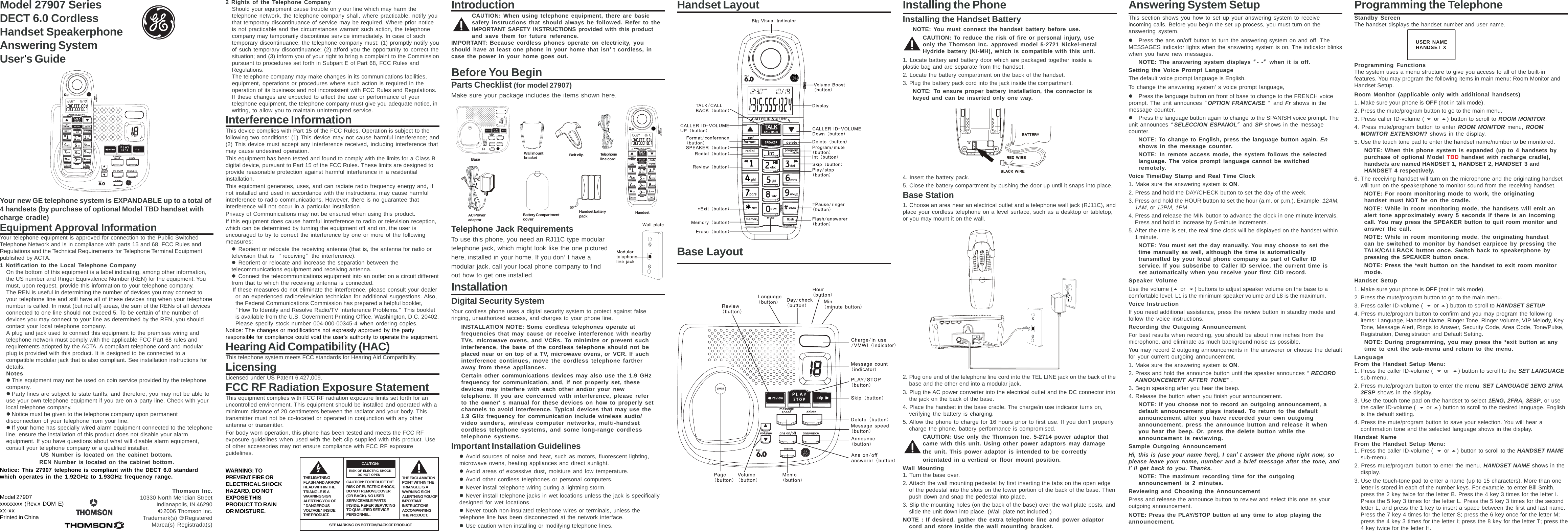 Model 27907 SeriesDECT 6.0 CordlessHandset SpeakerphoneAnswering SystemUser&apos;s GuideYour new GE telephone system is EXPANDABLE up to a total of4 handsets (by purchase of optional Model TBD handset withcharge cradle)Equipment Approval InformationYour telephone equipment is approved for connection to the Public SwitchedTelephone Network and is in compliance with parts 15 and 68, FCC Rules andRegulations and the Technical Requirements for Telephone Terminal Equipmentpublished by ACTA.1 Notification to the Local Telephone CompanyOn the bottom of this equipment is a label indicating, among other information,the US number and Ringer Equivalence Number (REN) for the equipment. Youmust, upon request, provide this information to your telephone company.The REN is useful in determining the number of devices you may connect toyour telephone line and still have all of these devices ring when your telephonenumber is called. In most (but not all) areas, the sum of the RENs of all devicesconnected to one line should not exceed 5. To be certain of the number ofdevices you may connect to your line as determined by the REN, you shouldcontact your local telephone company.A plug and jack used to connect this equipment to the premises wiring andtelephone network must comply with the applicable FCC Part 68 rules andrequirements adopted by the ACTA. A compliant telephone cord and modularplug is provided with this product. It is designed to be connected to acompatible modular jack that is also compliant. See installation instructions fordetails.NoteszThis equipment may not be used on coin service provided by the telephonecompany.zParty lines are subject to state tariffs, and therefore, you may not be able touse your own telephone equipment if you are on a party line. Check with yourlocal telephone company.zNotice must be given to the telephone company upon permanentdisconnection of your telephone from your line.zIf your home has specially wired alarm equipment connected to the telephoneline, ensure the installation of this product does not disable your alarmequipment. If you have questions about what will disable alarm equipment,consult your telephone company or a qualified installer.US Number is located on the cabinet bottom.REN Number is located on the cabinet bottom.Notice: This 27907 telephone is compliant with the DECT 6.0 standardwhich operates in the 1.92GHz to 1.93GHz frequency range.Model 27907xxxxxxxx (Rev.x DOM E)xx-xxPrinted in ChinaThomson Inc.10330 North Meridian StreetIndianapolis, IN 46290© 2006 Thomson Inc.Trademark(s) ® RegisteredMarca(s) Registrada(s)2 Rights of the Telephone CompanyShould your equipment cause trouble on y our line which may harm thetelephone network, the telephone company shall, where practicable, notify youthat temporary discontinuance of service may be required. Where prior noticeis not practicable and the circumstances warrant such action, the telephonecompany may temporarily discontinue service immediately. In case of suchtemporary discontinuance, the telephone company must: (1) promptly notify youof such temporary discontinuance; (2) afford you the opportunity to correct thesituation; and (3) inform you of your right to bring a complaint to the Commissionpursuant to procedures set forth in Subpart E of Part 68, FCC Rules andRegulations.The telephone company may make changes in its communications facilities,equipment, operations or procedures where such action is required in theoperation of its business and not inconsistent with FCC Rules and Regulations.If these changes are expected to affect the use or performance of yourtelephone equipment, the telephone company must give you adequate notice, inwriting, to allow you to maintain uninterrupted service.Interference InformationThis device complies with Part 15 of the FCC Rules. Operation is subject to thefollowing two conditions: (1) This device may not cause harmful interference; and(2) This device must accept any interference received, including interference thatmay cause undesired operation.This equipment has been tested and found to comply with the limits for a Class Bdigital device, pursuant to Part 15 of the FCC Rules. These limits are designed toprovide reasonable protection against harmful interference in a residentialinstallation.This equipment generates, uses, and can radiate radio frequency energy and, ifnot installed and used in accordance with the instructions, may cause harmfulinterference to radio communications. However, there is no guarantee thatinterference will not occur in a particular installation.Privacy of Communications may not be ensured when using this product.If this equipment does cause harmful interference to radio or television reception,which can be determined by turning the equipment off and on, the user isencouraged to try to correct the interference by one or more of the followingmeasures:zReorient or relocate the receiving antenna (that is, the antenna for radio ortelevision that is “receiving” the interference).zReorient or relocate and increase the separation between thetelecommunications equipment and receiving antenna.zConnect the telecommunications equipment into an outlet on a circuit differentfrom that to which the receiving antenna is connected.If these measures do not eliminate the interference, please consult your dealeror an experienced radio/television technician for additional suggestions. Also,the Federal Communications Commission has prepared a helpful booklet,“How To Identify and Resolve Radio/TV Interference Problems.” This bookletis available from the U.S. Government Printing Office, Washington, D.C. 20402.Please specify stock number 004-000-00345-4 when ordering copies.Notice: The changes or modifications not expressly approved by the partyresponsible for compliance could void the user&apos;s authority to operate the equipment.Hearing Aid Compatibility (HAC)This telephone system meets FCC standards for Hearing Aid Compatibility.LicensingLicensed under US Patent 6,427,009.FCC RF Radiation Exposure StatementThis equipment complies with FCC RF radiation exposure limits set forth for anuncontrolled environment. This equipment should be installed and operated with aminimum distance of 20 centimeters between the radiator and your body. Thistransmitter must not be co-located or operated in conjunction with any otherantenna or transmitter.For body worn operation, this phone has been tested and meets the FCC RFexposure guidelines when used with the belt clip supplied with this product. Useof other accessories may not ensure compliance with FCC RF exposureguidelines.WARNING: TOPREVENT FIRE ORELECTRICAL SHOCKHAZARD, DO NOTEXPOSE THISPRODUCT TO RAINOR MOISTURE.IntroductionCAUTION: When using telephone equipment, there are basicsafety instructions that should always be followed. Refer to theIMPORTANT SAFETY INSTRUCTIONS provided with this productand save them for future reference.IMPORTANT: Because cordless phones operate on electricity, youshould have at least one phone in your home that isn’’’’’t cordless, incase the power in your home goes out.Before You BeginParts Checklist (for model 27907)Make sure your package includes the items shown here.Telephone Jack RequirementsTo use this phone, you need an RJ11C type modulartelephone jack, which might look like the one picturedhere, installed in your home. If you don’t have amodular jack, call your local phone company to findout how to get one installed.InstallationDigital Security SystemYour cordless phone uses a digital security system to protect against falseringing, unauthorized access, and charges to your phone line.INSTALLATION NOTE: Some cordless telephones operate atfrequencies that may cause or receive interference with nearbyTVs, microwave ovens, and VCRs. To minimize or prevent suchinterference, the base of the cordless telephone should not beplaced near or on top of a TV, microwave ovens, or VCR. If suchinterference continues, move the cordless telephone fartheraway from these appliances.Certain other communications devices may also use the 1.9 GHzfrequency for communication, and, if not properly set, thesedevices may interfere with each other and/or your newtelephone. If you are concerned with interference, please referto the owner’’’’’s manual for these devices on how to properly setchannels to avoid interference. Typical devices that may use the1.9 GHz frequency for communication include wireless audio/video senders, wireless computer networks, multi-handsetcordless telephone systems, and some long-range cordlesstelephone systems.Important Installation GuidelineszAvoid sources of noise and heat, such as motors, fluorescent lighting,microwave ovens, heating appliances and direct sunlight.zAvoid areas of excessive dust, moisture and low temperature.zAvoid other cordless telephones or personal computers.zNever install telephone wiring during a lightning storm.zNever install telephone jacks in wet locations unless the jack is specificallydesigned for wet locations.zNever touch non-insulated telephone wires or terminals, unless thetelephone line has been disconnected at the network interface.zUse caution when installing or modifying telephone lines.Installing the PhoneInstalling the Handset BatteryNOTE: You must connect the handset battery before use.CAUTION: To reduce the risk of fire or personal injury, useonly the Thomson Inc. approved model 5-2721 Nickel-metalHydride battery (Ni-MH), which is compatible with this unit.1. Locate battery and battery door which are packaged together inside aplastic bag and are separate from the handset.2. Locate the battery compartment on the back of the handset.3. Plug the battery pack cord into the jack inside the compartment.NOTE: To ensure proper battery installation, the connector iskeyed and can be inserted only one way.4. Insert the battery pack.5. Close the battery compartment by pushing the door up until it snaps into place.Base Station1. Choose an area near an electrical outlet and a telephone wall jack (RJ11C), andplace your cordless telephone on a level surface, such as a desktop or tabletop,or you may mount it on the wall.2. Plug one end of the telephone line cord into the TEL LINE jack on the back of thebase and the other end into a modular jack.3. Plug the AC power converter into the electrical outlet and the DC connector intothe jack on the back of the base.4. Place the handset in the base cradle. The charge/in use indicator turns on,verifying the battery is charging.5. Allow the phone to charge for 16 hours prior to first use. If you don’t properlycharge the phone, battery performance is compromised.CAUTION: Use only the Thomson Inc. 5-2714 power adaptor thatcame with this unit. Using other power adaptors may damagethe unit. This power adaptor is intended to be correctlyorientated in a vertical or floor mount position.Wall Mounting1. Turn the base over.2. Attach the wall mounting pedestal by first inserting the tabs on the open edgeof the pedestal into the slots on the lower portion of the back of the base. Thenpush down and snap the pedestal into place.3. Slip the mounting holes (on the back of the base) over the wall plate posts, andslide the unit down into place. (Wall plate not included.)NOTE : If desired, gather the extra telephone line and power adaptorcord and store inside the wall mounting bracket.Answering System SetupThis section shows you how to set up your answering system to receiveincoming calls. Before you begin the set up process, you must turn on theanswering system.zPress the ans on/off button to turn the answering system on and off. TheMESSAGES indicator lights when the answering system is on. The indicator blinkswhen you have new messages.NOTE: The answering system displays “““““- -””””” when it is off.Setting the Voice Prompt LanguageThe default voice prompt language is English.To change the answering system’s voice prompt language,zPress the language button on front of base to change to the FRENCH voiceprompt. The unit announces “OPTION FRANCAISE     “ and Fr shows in themessage counter.zPress the language button again to change to the SPANISH voice prompt. Theunit announces “SELECCION ESPANOL” and  SP shows in the messagecounter.NOTE: To change to English, press the language button again. Enshows in the message counter.NOTE: In remote access mode, the system follows the selectedlanguage. The voice prompt language cannot be switchedremotely.Voice Time/Day Stamp and Real Time Clock1. Make sure the answering system is ON.2. Press and hold the DAY/CHECK button to set the day of the week.3. Press and hold the HOUR button to set the hour (a.m. or p.m.). Example: 12AM,1AM, or 12PM, 1PM.4. Press and release the MIN button to advance the clock in one minute intervals.Press and hold to increase by 5-minute increments.5. After the time is set, the real time clock will be displayed on the handset within1 minute.NOTE: You must set the day manually. You may choose to set thetime manually as well, although the time is automaticallytransmitted by your local phone company as part of Caller IDservice. If you subscribe to Caller ID service, the current time isset automatically when you receive your first CID record.Speaker VolumeUse the volume ( or ) buttons to adjust speaker volume on the base to acomfortable level. L1 is the minimum speaker volume and L8 is the maximum.Voice InstructionIf you need additional assistance, press the review button in standby mode andfollow the voice instructions.Recording the Outgoing AnnouncementFor best results when recording, you should be about nine inches from themicrophone, and eliminate as much background noise as possible.You may record 2 outgoing announcements in the answerer or choose the defaultfor your current outgoing announcement.1. Make sure the answering system is ON.2. Press and hold the announce button until the speaker announces “RECORDANNOUNCEMENT AFTER TONE“.3. Begin speaking after you hear the beep.4. Release the button when you finish your announcement.NOTE: If you choose not to record an outgoing announcement, adefault announcement plays instead. To return to the defaultannouncement after you have recorded your own outgoingannouncement, press the announce button and release it whenyou hear the beep. Or, press the delete button while theannouncement is reviewing.Sample Outgoing AnnouncementHi, this is (use your name here), I can’’’’’t answer the phone right now, soplease leave your name, number and a brief message after the tone, andI’’’’’ll get back to you. Thanks.NOTE: The maximum recording time for the outgoingannouncement is 2     minutes.Reviewing and Choosing the AnnouncementPress and release the announce button to review and select this one as youroutgoing announcement.NOTE: Press the PLAY/STOP button at any time to stop playing theannouncement.Programming the TelephoneStandby ScreenThe handset displays the handset number and user name.Programming FunctionsThe system uses a menu structure to give you access to all of the built-infeatures. You may program the following items in main menu: Room Monitor andHandset Setup.Room Monitor (applicable only with additional handsets)1. Make sure your phone is OFF (not in talk mode).2. Press the mute/program button to go to the main menu.3. Press caller ID-volume (  or ) button to scroll to ROOM MONITOR.4. Press mute/program button to enter ROOM MONITOR menu, ROOMMONITOR EXTENSION? shows in the display.5. Use the touch tone pad to enter the handset name/number to be monitored.NOTE: When this phone system is expanded (up to 4 handsets bypurchase of optional Model TBD handset with recharge cradle),handsets are named HANDSET 1, HANDSET 2, HANDSET 3 andHANDSET 4 respectively.6. The receiving handset will turn on the microphone and the originating handsetwill turn on the speakerphone to monitor sound from the receiving handset.NOTE: For room monitoring mode to work, the originatinghandset must NOT be on the cradle.NOTE: While in room monitoring mode, the handsets will emit analert tone approximately every 5 seconds if there is an incomingcall. You may press the SPEAKER button to quit room monitor andanswer the call.NOTE: While in room monitoring mode, the originating handsetcan be switched to monitor by handset earpiece by pressing theTALK/CALLBACK button once. Switch back to speakerphone bypressing the SPEAKER button once.NOTE: Press the *exit button on the handset to exit room monitormode.Handset Setup1. Make sure your phone is OFF (not in talk mode).2. Press the mute/program button to go to the main menu.3. Press caller ID-volume (  or ) button to scroll to HANDSET SETUP.4. Press mute/program button to confirm and you may program the followingitems: Language, Handset Name, Ringer Tone, Ringer Volume, VIP Melody, KeyTone, Message Alert, Rings to Answer, Security Code, Area Code, Tone/Pulse,Registration, Deregistration and Default Setting.NOTE: During programming, you may press the *exit button at anytime to exit the sub-menu and return to the menu.LanguageFrom the Handset Setup Menu:1. Press the caller ID-volume (  or ) button to scroll to the SET LANGUAGEsub-menu.2. Press mute/program button to enter the menu. SET LANGUAGE 1ENG 2FRA3ESP shows in the display.3. Use the touch tone pad on the handset to select 1ENG, 2FRA, 3ESP, or usethe caller ID-volume (  or ) button to scroll to the desired language. Englishis the default setting.4. Press the mute/program button to save your selection. You will hear aconfirmation tone and the selected language shows in the display.Handset NameFrom the Handset Setup Menu:1. Press the caller ID-volume (  or ) button to scroll to the HANDSET NAMEsub-menu.2. Press mute/program button to enter the menu. HANDSET NAME shows in thedisplay.3. Use the touch-tone pad to enter a name (up to 15 characters). More than oneletter is stored in each of the number keys. For example, to enter Bill Smith,press the 2 key twice for the letter B. Press the 4 key 3 times for the letter I.Press the 5 key 3 times for the letter L. Press the 5 key 3 times for the secondletter L, and press the 1 key to insert a space between the first and last name.Press the 7 key 4 times for the letter S; press the 6 key once for the letter M;press the 4 key 3 times for the letter I; press the 8 key for the letter T; press the4 key twice for the letter H.Handset LayoutBase LayoutTHE LIGHTNINGFLASH AND ARROWHEAD WITHIN THETRIANGLE IS AWARNING SIGNALERTING YOU OF“““““DANGEROUSVOLTAGE””””” INSIDETHE PRODUCT.CAUTION: TO REDUCE THERISK OF ELECTRIC SHOCK,DO NOT REMOVE COVER(OR BACK). NO USERSERVICEABLE PARTSINSIDE. REFER SERVICINGTO QUALIFIED SERVICEPERSONNEL.CAUTION:THE EXCLAMATIONPOINT WITHIN THETRIANGLE IS AWARNING SIGNALERTNING YOU OFIMPORTANTINSTRUCTIONSACCOMPANYINGTHE PRODUCT.RISK OF ELECTRIC SHOCK        DO NOT OPENSEE MARKING ON BOTTOM/BACK OF PRODUCTUSER NAMEHANDSET X  Base Belt clip Telephoneline cordAC Poweradaptor Battery CompartmentcoverHandset batterypack HandsetWall mountbracket