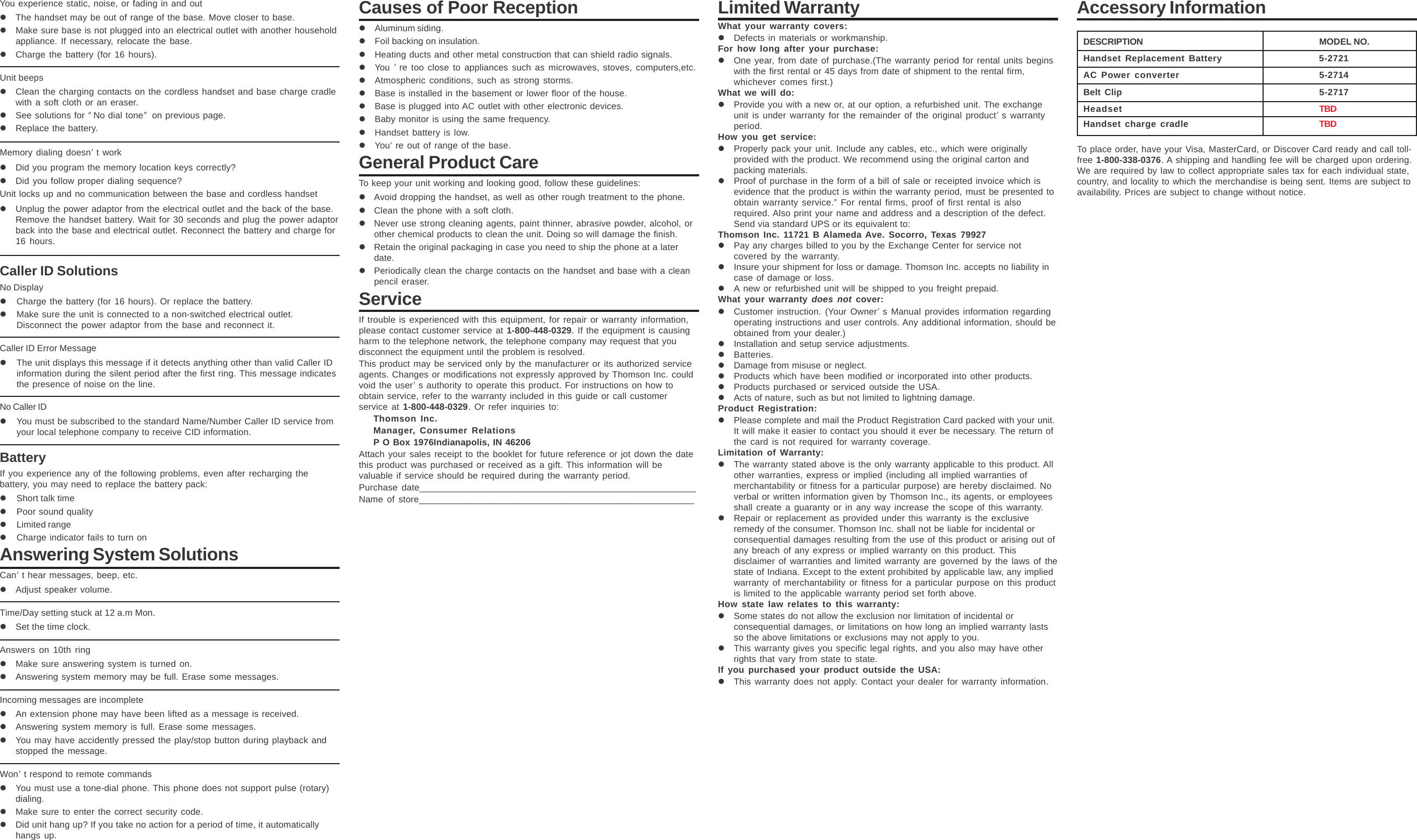 You experience static, noise, or fading in and outzThe handset may be out of range of the base. Move closer to base.zMake sure base is not plugged into an electrical outlet with another householdappliance. If necessary, relocate the base.zCharge the battery (for 16 hours).Unit beepszClean the charging contacts on the cordless handset and base charge cradlewith a soft cloth or an eraser.zSee solutions for “No dial tone” on previous page.zReplace the battery.Memory dialing doesn’t workzDid you program the memory location keys correctly?zDid you follow proper dialing sequence?Unit locks up and no communication between the base and cordless handsetzUnplug the power adaptor from the electrical outlet and the back of the base.Remove the handset battery. Wait for 30 seconds and plug the power adaptorback into the base and electrical outlet. Reconnect the battery and charge for16 hours.Caller ID SolutionsNo DisplayzCharge the battery (for 16 hours). Or replace the battery.zMake sure the unit is connected to a non-switched electrical outlet.Disconnect the power adaptor from the base and reconnect it.Caller ID Error MessagezThe unit displays this message if it detects anything other than valid Caller IDinformation during the silent period after the first ring. This message indicatesthe presence of noise on the line.No Caller IDzYou must be subscribed to the standard Name/Number Caller ID service fromyour local telephone company to receive CID information.BatteryIf you experience any of the following problems, even after recharging thebattery, you may need to replace the battery pack:zShort talk timezPoor sound qualityzLimited rangezCharge indicator fails to turn onAnswering System SolutionsCan’t hear messages, beep, etc.zAdjust speaker volume.Time/Day setting stuck at 12 a.m Mon.zSet the time clock.Answers on 10th ringzMake sure answering system is turned on.zAnswering system memory may be full. Erase some messages.Incoming messages are incompletezAn extension phone may have been lifted as a message is received.zAnswering system memory is full. Erase some messages.zYou may have accidently pressed the play/stop button during playback andstopped the message.Won’t respond to remote commandszYou must use a tone-dial phone. This phone does not support pulse (rotary)dialing.zMake sure to enter the correct security code.zDid unit hang up? If you take no action for a period of time, it automaticallyhangs up.Causes of Poor ReceptionzAluminum siding.zFoil backing on insulation.zHeating ducts and other metal construction that can shield radio signals.zYou ’re too close to appliances such as microwaves, stoves, computers,etc.zAtmospheric conditions, such as strong storms.zBase is installed in the basement or lower floor of the house.zBase is plugged into AC outlet with other electronic devices.zBaby monitor is using the same frequency.zHandset battery is low.zYou’re out of range of the base.General Product CareTo keep your unit working and looking good, follow these guidelines:zAvoid dropping the handset, as well as other rough treatment to the phone.zClean the phone with a soft cloth.zNever use strong cleaning agents, paint thinner, abrasive powder, alcohol, orother chemical products to clean the unit. Doing so will damage the finish.zRetain the original packaging in case you need to ship the phone at a laterdate.zPeriodically clean the charge contacts on the handset and base with a cleanpencil eraser.ServiceIf trouble is experienced with this equipment, for repair or warranty information,please contact customer service at 1-800-448-0329. If the equipment is causingharm to the telephone network, the telephone company may request that youdisconnect the equipment until the problem is resolved.This product may be serviced only by the manufacturer or its authorized serviceagents. Changes or modifications not expressly approved by Thomson Inc. couldvoid the user’s authority to operate this product. For instructions on how toobtain service, refer to the warranty included in this guide or call customerservice at 1-800-448-0329. Or refer inquiries to:Thomson Inc.Manager, Consumer RelationsP O Box 1976Indianapolis, IN 46206Attach your sales receipt to the booklet for future reference or jot down the datethis product was purchased or received as a gift. This information will bevaluable if service should be required during the warranty period.Purchase date______________________________________________________Name of store______________________________________________________Limited WarrantyWhat your warranty covers:zDefects in materials or workmanship.For how long after your purchase:zOne year, from date of purchase.(The warranty period for rental units beginswith the first rental or 45 days from date of shipment to the rental firm,whichever comes first.)What we will do:zProvide you with a new or, at our option, a refurbished unit. The exchangeunit is under warranty for the remainder of the original product’s warrantyperiod.How you get service:zProperly pack your unit. Include any cables, etc., which were originallyprovided with the product. We recommend using the original carton andpacking materials.zProof of purchase in the form of a bill of sale or receipted invoice which isevidence that the product is within the warranty period, must be presented toobtain warranty service.” For rental firms, proof of first rental is alsorequired. Also print your name and address and a description of the defect.Send via standard UPS or its equivalent to:Thomson Inc. 11721 B Alameda Ave. Socorro, Texas 79927zPay any charges billed to you by the Exchange Center for service notcovered by the warranty.zInsure your shipment for loss or damage. Thomson Inc. accepts no liability incase of damage or loss.zA new or refurbished unit will be shipped to you freight prepaid.What your warranty does not cover:zCustomer instruction. (Your Owner’s Manual provides information regardingoperating instructions and user controls. Any additional information, should beobtained from your dealer.)zInstallation and setup service adjustments.zBatteries.zDamage from misuse or neglect.zProducts which have been modified or incorporated into other products.zProducts purchased or serviced outside the USA.zActs of nature, such as but not limited to lightning damage.Product Registration:zPlease complete and mail the Product Registration Card packed with your unit.It will make it easier to contact you should it ever be necessary. The return ofthe card is not required for warranty coverage.Limitation of Warranty:zThe warranty stated above is the only warranty applicable to this product. Allother warranties, express or implied (including all implied warranties ofmerchantability or fitness for a particular purpose) are hereby disclaimed. Noverbal or written information given by Thomson Inc., its agents, or employeesshall create a guaranty or in any way increase the scope of this warranty.zRepair or replacement as provided under this warranty is the exclusiveremedy of the consumer. Thomson Inc. shall not be liable for incidental orconsequential damages resulting from the use of this product or arising out ofany breach of any express or implied warranty on this product. Thisdisclaimer of warranties and limited warranty are governed by the laws of thestate of Indiana. Except to the extent prohibited by applicable law, any impliedwarranty of merchantability or fitness for a particular purpose on this productis limited to the applicable warranty period set forth above.How state law relates to this warranty:zSome states do not allow the exclusion nor limitation of incidental orconsequential damages, or limitations on how long an implied warranty lastsso the above limitations or exclusions may not apply to you.zThis warranty gives you specific legal rights, and you also may have otherrights that vary from state to state.If you purchased your product outside the USA:zThis warranty does not apply. Contact your dealer for warranty information.Accessory InformationDESCRIPTION MODEL NO.Handset Replacement Battery 5-2721AC Power converter 5-2714Belt Clip 5-2717Headset TBDHandset charge cradle TBDTo place order, have your Visa, MasterCard, or Discover Card ready and call toll-free 1-800-338-0376. A shipping and handling fee will be charged upon ordering.We are required by law to collect appropriate sales tax for each individual state,country, and locality to which the merchandise is being sent. Items are subject toavailability. Prices are subject to change without notice.