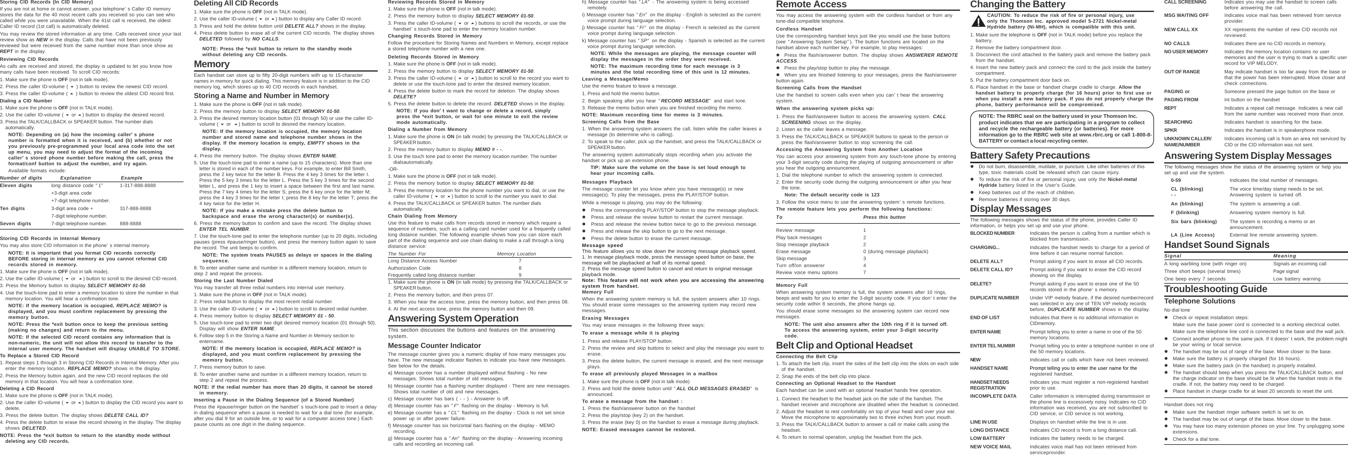 Storing CID Records (In CID Memory)If you are not at home or cannot answer, your telephone’s Caller ID memorystores the data for the 40 most recent calls you received so you can see whocalled while you were unavailable. When the 41st call is received, the oldestCaller ID record (1st call) is automatically deleted.You may review the stored information at any time. Calls received since your lastreview show as NEW in the display. Calls that have not been previouslyreviewed but were received from the same number more than once show asREPT in the display.Reviewing CID RecordsAs calls are received and stored, the display is updated to let you know howmany calls have been received. To scroll CID records:1. Make sure the phone is OFF (not in talk mode).2. Press the caller ID-volume (  ) button to review the newest CID record.3. Press the caller ID-volume (  ) button to review the oldest CID record first.Dialing a CID Number1. Make sure the phone is OFF (not in TALK mode).2. Use the caller ID-volume (  or ) button to display the desired record.3. Press the TALK/CALLBACK or SPEAKER button. The number dialsautomatically.NOTE: Depending on (a) how the incoming caller’’’’’s phonenumber is formatted when it is received, and (b) whether or notyou previously pre-programmed your local area code into the setup menu, you may need to adjust the format of the incomingcaller’’’’’s stored phone number before making the call, press theformat/conf button to adjust the number, and try again.Available formats include:Number of digits Explanation ExampleEleven digits long distance code “1”1-317-888-8888+3-digit area code+7-digit telephone number.Ten digits 3-digit area code + 317-888-88887-digit telephone number.Seven digits 7-digit telephone number. 888-8888Storing CID Records in Internal MemoryYou may also store CID information in the phone’s internal memory.NOTE: It is important that you format CID records correctlyBEFORE storing in internal memory as you cannot reformat CIDrecords stored in memory.1. Make sure the phone is OFF (not in talk mode).2. Use the caller ID-volume (  or ) button to scroll to the desired CID record.3. Press the Memory button to display SELECT MEMORY 01-50.4. Use the touch-tone pad to enter a memory location to store the number in thatmemory location. You will hear a confirmation tone.NOTE: If the memory location is occupied, REPLACE MEMO? isdisplayed, and you must confirm replacement by pressing thememory button.NOTE: Press the *exit button once to keep the previous setting(making no changes) and return to the menu.NOTE: If the selected CID record contains any information that isnon-numeric, the unit will not allow this record to transfer to theinternal user memory. The handset will display UNABLE TO STORE.To Replace a Stored CID Record1. Repeat steps 1 through 3 in Storing CID Records in Internal Memory. After youenter the memory location, REPLACE MEMO? shows in the display.2. Press the Memory button again, and the new CID record replaces the oldmemory in that location. You will hear a confirmation tone.Deleting a CID Record1. Make sure the phone is OFF (not in TALK mode).2. Use the caller ID-volume (  or ) button to display the CID record you want todelete.3. Press the delete button. The display shows DELETE CALL ID?4. Press the delete button to erase the record showing in the display. The displayshows DELETED.NOTE: Press the *exit button to return to the standby mode withoutdeleting any CID records.Deleting All CID Records1. Make sure the phone is OFF (not in TALK mode).2. Use the caller ID-volume (  or ) button to display any Caller ID record.3. Press and hold the delete button until DELETE ALL? shows in the display.4. Press delete button to erase all of the current CID records. The display showsDELETED followed by NO CALLS.NOTE: Press the *exit button to return to the standby modewithout deleting any CID records.MemoryEach handset can store up to fifty 20-digit numbers with up to 15-characternames in memory for quick dialing. This memory feature is in addition to the CIDmemory log, which stores up to 40 CID records in each handset.Storing a Name and Number in Memory1. Make sure the phone is OFF (not in talk mode).2. Press the memory button to display SELECT MEMORY 01-50.3. Press the desired memory location button (01 through 50) or use the caller ID-volume (  or ) button to scroll to desired the memory location.NOTE: If the memory location is occupied, the memory locationnumber and stored name and telephone number shows in thedisplay. If the memory location is empty, EMPTY shows in thedisplay.4. Press the memory button. The display shows ENTER NAME.5. Use the touch-tone pad to enter a name (up to 15 characters). More than oneletter is stored in each of the number keys. For example, to enter Bill Smith,press the 2 key twice for the letter B. Press the 4 key 3 times for the letter I.Press the 5 key 3 times for the letter L. Press the 5 key 3 times for the secondletter L, and press the 1 key to insert a space between the first and last name.Press the 7 key 4 times for the letter S; press the 6 key once for the letter M;press the 4 key 3 times for the letter I; press the 8 key for the letter T; press the4 key twice for the letter H.NOTE: If you make a mistake press the delete button tobackspace and erase the wrong character(s) or number(s).6. Press the memory button to confirm and save the record. The display showsENTER TEL NUMBR.7. Use the touch-tone pad to enter the telephone number (up to 20 digits, includingpauses (press #pause/ringer button), and press the memory button again to savethe record. The unit beeps to confirm.NOTE: The system treats PAUSES as delays or spaces in the dialingsequence.8. To enter another name and number in a different memory location, return tostep 2 and repeat the process.Storing the Last Number DialedYou may transfer all three redial numbers into internal user memory.1. Make sure the phone in OFF (not in TALK mode).2. Press redial button to display the most recent redial number.3. Use the caller ID-volume (  or ) button to scroll to desired redial number.4. Press memory button to display SELECT MEMORY 01 - 50.5. Use touch-tone pad to enter two digit desired memory location (01 through 50).Display will show ENTER NAME.6. Follow step 5 in the Storing a Name and Number in Memory section toentername.NOTE: If the memory location is occupied, REPLACE MEMO? isdisplayed, and you must confirm replacement by pressing thememory button.7. Press memory button to save.8. To enter another name and number in a different memory location, return tostep 2 and repeat the process.NOTE: If the redial number has more than 20 digits, it cannot be storedin memory.Inserting a Pause in the Dialing Sequence (of a Stored Number)Press the #pause/ringer button on the handset’s touch-tone pad to insert a delayin dialing sequence when a pause is needed to wait for a dial tone (for example,after you dial 9 for an outside line, or to wait for a computer access tone.) Eachpause counts as one digit in the dialing sequence.Reviewing Records Stored in Memory1. Make sure the phone is OFF (not in talk mode).2. Press the memory button to display SELECT MEMORY 01-50.3. Press the caller ID-volume (  or ) buttons to scroll the records, or use thehandset’s touch-tone pad to enter the memory location number.Changing Records Stored in MemoryFollow the procedure for Storing Names and Numbers in Memory, except replacea stored telephone number with a new one.Deleting Records Stored in Memory1. Make sure the phone is OFF (not in talk mode).2. Press the memory button to display SELECT MEMORY 01-50.3. Press the caller ID-volume (  or ) button to scroll to the record you want todelete or use the touch-tone pad to enter the desired memory location.4. Press the delete button to mark the record for deletion. The display showsDELETE?5. Press the delete button to delete the record. DELETED shows in the display.NOTE: If you don’’’’’t want to change or delete a record, simplypress the *exit button, or wait for one minute to exit the reviewmode automatically.Dialing a Number from Memory1. Make sure the phone is ON (in talk mode) by pressing the TALK/CALLBACK orSPEAKER button.2. Press the memory button to display MEMO # - -.3. Use the touch tone pad to enter the memory location number. The numberdialsautomatically.-OR-1. Make sure the phone is OFF (not in talk mode).2. Press the memory button to display SELECT MEMORY 01-50.3. Press the memory location for the phone number you want to dial, or use thecaller ID-volume (  or ) button to scroll to the number you want to dial.4. Press the TALK/CALLBACK or SPEAKER button. The number dialsautomatically.Chain Dialing from MemoryUse this feature to make calls from records stored in memory which require asequence of numbers, such as a calling card number used for a frequently calledlong distance number. The following example shows how you can store eachpart of the dialing sequence and use chain dialing to make a call through a longdistance service:The Number For Memory LocationLong Distance Access Number 7Authorization Code 8Frequently called long distance number 91. Make sure the phone is ON (in talk mode) by pressing the TALK/CALLBACK orSPEAKER button.2. Press the memory button, and then press 07.3. When you hear the access tone, press the memory button, and then press 08.4. At the next access tone, press the memory button and then 09.Answering System OperationThis section discusses the buttons and features on the answeringsystem.Message Counter IndicatorThe message counter gives you a numeric display of how many messages youhave. The new message indicator flashes to indicate you have new messages.See below for the details.a) Message counter has a number displayed without flashing - No newmessages. Shows total number of old messages.b) Message counter has a flashing number displayed - There are new messages.Shows total number of old and new messages.c) Message counter has bars ( - - ) - Answerer is off.d) Message counter has an “F“ flashing on the display - Memory is full.e) Message counter has a “CL” flashing on the display - Clock is not set sincepower up or after power failure.f) Message counter has six horizontal bars flashing on the display - MEMOrecording.g) Message counter has a “An“ flashing on the display - Answering incomingcalls and recording an incoming call.h) Message counter has “LA” - The answering system is being accessedremotely.i) Message counter has “En“ on the display - English is selected as the currentvoice prompt during language selection.j) Message counter has “Fr“ on the display - French is selected as the currentvoice prompt during language selection.k) Message counter has “SP“ on the display - Spanish is selected as the currentvoice prompt during language selection.NOTE: While the messages are playing, the message counter willdisplay the messages in the order they were received.NOTE: The maximum recording time for each message is 3minutes and the total recording time of this unit is 12 minutes.Leaving a Message/MemoUse the memo feature to leave a message.1. Press and hold the memo button.2. Begin speaking after you hear “RECORD MESSAGE” and start tone.3. Release the memo button when you are finished recording the memo.NOTE: Maximum recording time for memo is 3 minutes.Screening Calls from the Base1. When the answering system answers the call, listen while the caller leaves amessage (to determine who is calling).2. To speak to the caller, pick up the handset, and press the TALK/CALLBACK orSPEAKER button.The answering system automatically stops recording when you activate thehandset or pick up an extension phone.TIP: Make sure the volume on the base is set loud enough tohear your incoming calls.Messages PlaybackThe message counter let you know when you have message(s) or newmessage(s). To play the messages, press the PLAY/STOP button.While a message is playing, you may do the following:zPress the corresponding PLAY/STOP button to stop the message playback.zPress and release the review button to restart the current message.zPress and release the review button twice to go to the previous message.zPress and release the skip button to go to the next message.zPress the delete button to erase the current message.Message speedThis feature allows you to slow down the incoming message playback speed.1. In message playback mode, press the message speed button on base, themessage will be playbacked at half of its normal speed.2. Press the message speed button to cancel and return to original messageplayback mode.Note: This feature will not work when you are accessing the answeringsystem from handset.Memory FullWhen the answering system memory is full, the system answers after 10 rings.You should erase some messages so the answering system may record newmessages.Erasing MessagesYou may erase messages in the following three ways:To erase a message while it is playing1. Press and release PLAY/STOP button.2. Press the review and skip buttons to select and play the message you want toerase.3. Press the delete button, the current message is erased, and the next messageplays.To erase all previously played Messages in a mailbox1. Make sure the phone is OFF (not in talk mode)2. Press and hold the delete button until “ALL OLD MESSAGES ERASED” isannounced.To erase a message from the handset :1. Press the flash/answerer button on the handset2. Press the play/stop (key 2) on the handset.3. Press the erase (key 0) on the handset to erase a message during playback.NOTE: Erased messages cannot be restored.Remote AccessYou may access the answering system with the cordless handset or from anytone-dial compatible telephone.Cordless HandsetUse the corresponding handset keys just like you would use the base buttons(see “Answering System Setup”). The button functions are located on thehandset above each number key. For example, to play messages:zPress the flash/answerer button. The display shows ANSWERER REMOTEACCESS.zPress the play/stop button to play the message.zWhen you are finished listening to your messages, press the flash/answererbutton again.Screening Calls from the HandsetUse the handset to screen calls even when you can’t hear the answeringsystem.When the answering system picks up:1. Press the flash/answerer button to access the answering system. CALLSCREENING shows on the display.2. Listen as the caller leaves a message.3. Press the TALK/CALLBACK or SPEAKER buttons to speak to the person orpress the flash/answerer button to stop screening the call.Accessing the Answering System from Another LocationYou can access your answering system from any touch-tone phone by enteringyour 3-digit security code during the playing of outgoing announcement or afteryou hear the outgoing announcement.1. Dial the telephone number to which the answering system is connected.2. Enter the security code during the outgoing announcement or after you hearthe tone.Note: The default security code is 1233. Follow the voice menu to use the answering system’s remote functions.The remote feature lets you perform the following functions:To Press this buttonReview message 1Play back messages 2Stop message playback 2Erase message 0 (during message playback)Skip message 3Turn off/on answerer 4Review voice menu options 7Memory FullWhen answering system memory is full, the system answers after 10 rings,beeps and waits for you to enter the 3-digit security code. If you don’t enter thesecurity code within 8 seconds, the phone hangs up.You should erase some messages so the answering system can record newmessages.NOTE: The unit also answers after the 10th ring if it is turned off.To access the answering system, enter your 3-digit securitycode.Belt Clip and Optional HeadsetConnecting the Belt Clip1. To attach the belt clip, insert the sides of the belt clip into the slots on each sideof the handset.2. Snap the ends of the belt clip into place.Connecting an Optional Headset to the HandsetEach handset can be used with an optional headset hands free operation.1. Connect the headset to the headset jack on the side of the handset. Thehandset receiver and microphone are disabled when the headset is connected.2. Adjust the headset to rest comfortably on top of your head and over your ear.Move the microphone to approximately two to three inches from your mouth.3. Press the TALK/CALLBACK button to answer a call or make calls using theheadset.4. To return to normal operation, unplug the headset from the jack.Changing the BatteryCAUTION: To reduce the risk of fire or personal injury, useonly the Thomson Inc. approved model 5-2721 Nickel-metalHydride battery (Ni-MH), which is compatible with this unit.1. Make sure the telephone is OFF (not in TALK mode) before you replace thebattery.2. Remove the battery compartment door.3. Disconnect the cord attached to the battery pack and remove the battery packfrom the handset.4. Insert the new battery pack and connect the cord to the jack inside the batterycompartment.5. Put the battery compartment door back on.6. Place handset in the base or handset charge cradle to charge. Allow thehandset battery to properly charge (for 16 hours) prior to first use orwhen you install a new battery pack. If you do not properly charge thephone, battery performance will be compromised.NOTE: The RBRC seal on the battery used in your Thomson Inc.product indicates that we are participating in a program to collectand recycle the rechargeable battery (or batteries). For moreinformation go to the RBRC web site at www.rbrc.org or call 1-800-8-BATTERY or contact a local recycling center.Battery Safety PrecautionszDo not burn, disassemble, mutilate, or puncture. Like other batteries of thistype, toxic materials could be released which can cause injury.zTo reduce the risk of fire or personal injury, use only the Nickel-metalHydride battery listed in the User’s Guide.zKeep batteries out of the reach of children.zRemove batteries if storing over 30 days.Display MessagesThe following messages shows the status of the phone, provides Caller IDinformation, or helps you set up and use your phone.BLOCKED NUMBER Indicates the person is calling from a number which isblocked from transmission.CHARGING... Indicates the handset needs to charge for a period oftime before it can resume normal function.DELETE ALL? Prompt asking if you want to erase all CID records.DELETE CALL ID? Prompt asking if you want to erase the CID recordshowing on the display.DELETE? Prompt asking if you want to erase one of the 50records stored in the phone’s memory.DUPLICATE NUMBER Under VIP melody feature, if the desired number/recordwas selected in any one of TEN VIP melody recordsbefore, DUPLICATE NUMBER shows in the display.END OF LIST Indicates that there is no additional information inCIDmemory.ENTER NAME Prompt telling you to enter a name in one of the 50memory locations.ENTER TEL NUMBR Prompt telling you to enter a telephone number in one ofthe 50 memory locations.NEW Indicates call or calls which have not been reviewed.HANDSET NAME Prompt telling you to enter the user name for theregistered handset.HANDSET NEEDS Indicates you must register a non-registered handsetREGISTRATION prior to use.INCOMPLETE DATA Caller information is interrupted during transmission orthe phone line is excessively noisy. Indicates no CIDinformation was received, you are not subscribed toCID service, or CID service is not working.LINE IN USE Displays on handset while the line is in use.LONG DISTANCE Indicates CID record is from a long distance call.LOW BATTERY Indicates the battery needs to be charged.NEW VOICE MAIL Indicates voice mail has not been retrieved fromserviceprovider.CALL SCREENING Indicates you may use the handset to screen callsbefore answering the call.MSG WAITING OFF Indicates voice mail has been retrieved from serviceprovider.NEW CALL XX XX represents the number of new CID records notreviewed.NO CALLS Indicates there are no CID records in memory.NO USER MEMORY Indicates the memory location contains no usermemories and the user is trying to mark a specific userrecord for VIP MELODY.OUT OF RANGE May indicate handset is too far away from the base orthat the power has been interrupted. Move closer andcheck connections.PAGING or Someone pressed the page button on the base orPAGING FROM int button on the handsetREPT Indicates a repeat call message. Indicates a new callfrom the same number was received more than once.SEARCHING Indicates handset is searching for the base.SPKR Indicates the handset is in speakerphone mode.UNKNOWN CALLER/ Indicates incoming call is from an area not serviced byNAME/NUMBER CID or the CID information was not sent.Answering System Display MessagesThe following messages show the status of the answering system or help youset up and use the system.0-59 Indicates the total number of messages.CL (blinking) The voice time/day stamp needs to be set.- - Answering system is turned off.An (blinking) The system is answering a call.F (blinking) Answering system memory is full.Six bars (blinking) The system is recording a memo or anannouncement.LA (Line Access) External line remote answering system.Handset Sound SignalsSignal MeaningA long warbling tone (with ringer on) Signals an incoming callThree short beeps (several times) Page signalOne beep every 7 seconds Low battery warningTroubleshooting GuideTelephone SolutionsNo dial tonezCheck or repeat installation steps:Make sure the base power cord is connected to a working electrical outlet.Make sure the telephone line cord is connected to the base and the wall jack.zConnect another phone to the same jack. If it doesn’t work, the problem mightbe your wiring or local service.zThe handset may be out of range of the base. Move closer to the base.zMake sure the battery is properly charged (for 16 hours).zMake sure the battery pack (in the handset) is properly installed.zThe handset should beep when you press the TALK/CALLBACK button, andthe charge indicator on the base should be lit when the handset rests in thecradle. If not, the battery may need to be charged.zPlace handset in charge cradle for at least 20 seconds to reset the unit.Handset does not ringzMake sure the handset ringer software switch is set to on.zThe handset may be out of range of the base. Move closer to the base.zYou may have too many extension phones on your line. Try unplugging someextensions.zCheck for a dial tone.