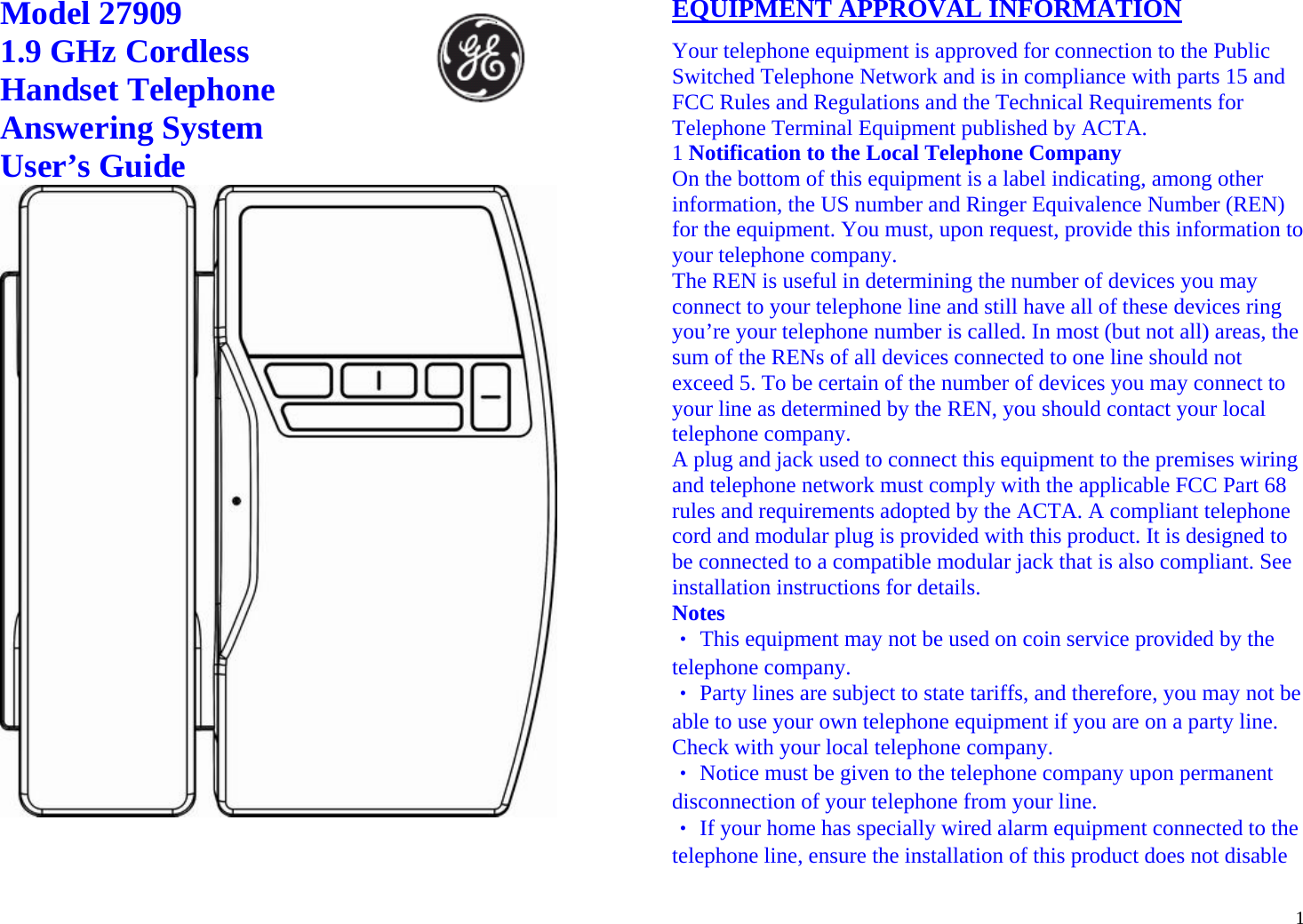  1 Model 27909                         1.9 GHz Cordless Handset Telephone Answering System User’s Guide                EQUIPMENT APPROVAL INFORMATION Your telephone equipment is approved for connection to the Public Switched Telephone Network and is in compliance with parts 15 and FCC Rules and Regulations and the Technical Requirements for Telephone Terminal Equipment published by ACTA. 1 Notification to the Local Telephone Company On the bottom of this equipment is a label indicating, among other information, the US number and Ringer Equivalence Number (REN) for the equipment. You must, upon request, provide this information to your telephone company. The REN is useful in determining the number of devices you may connect to your telephone line and still have all of these devices ring you’re your telephone number is called. In most (but not all) areas, the sum of the RENs of all devices connected to one line should not exceed 5. To be certain of the number of devices you may connect to your line as determined by the REN, you should contact your local telephone company. A plug and jack used to connect this equipment to the premises wiring and telephone network must comply with the applicable FCC Part 68 rules and requirements adopted by the ACTA. A compliant telephone cord and modular plug is provided with this product. It is designed to be connected to a compatible modular jack that is also compliant. See installation instructions for details. Notes ‧ This equipment may not be used on coin service provided by the telephone company. ‧ Party lines are subject to state tariffs, and therefore, you may not be able to use your own telephone equipment if you are on a party line. Check with your local telephone company. ‧ Notice must be given to the telephone company upon permanent disconnection of your telephone from your line. ‧ If your home has specially wired alarm equipment connected to the telephone line, ensure the installation of this product does not disable 