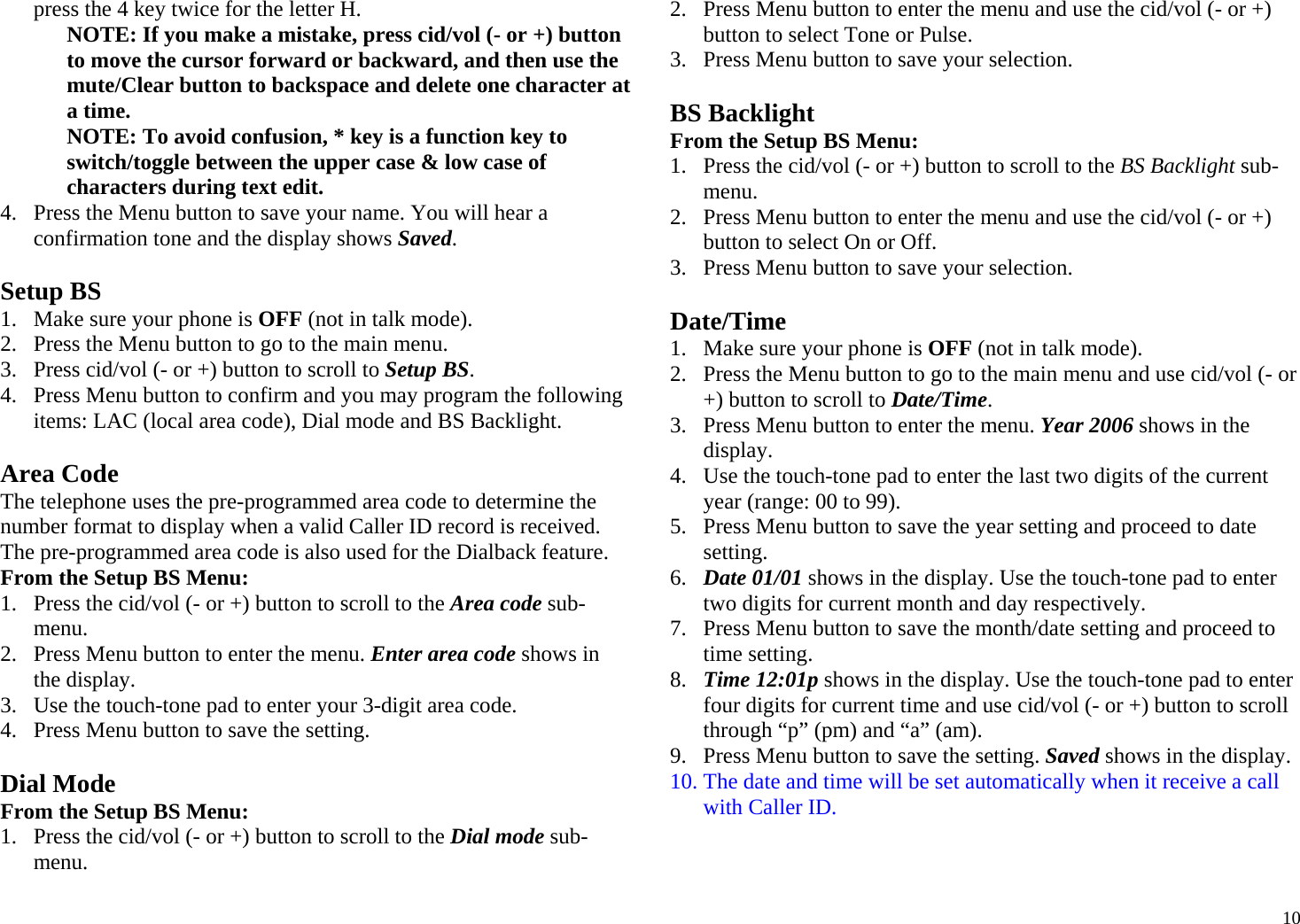  10press the 4 key twice for the letter H. NOTE: If you make a mistake, press cid/vol (- or +) button to move the cursor forward or backward, and then use the mute/Clear button to backspace and delete one character at a time. NOTE: To avoid confusion, * key is a function key to switch/toggle between the upper case &amp; low case of characters during text edit. 4. Press the Menu button to save your name. You will hear a confirmation tone and the display shows Saved.  Setup BS 1. Make sure your phone is OFF (not in talk mode). 2. Press the Menu button to go to the main menu. 3. Press cid/vol (- or +) button to scroll to Setup BS. 4. Press Menu button to confirm and you may program the following items: LAC (local area code), Dial mode and BS Backlight.  Area Code The telephone uses the pre-programmed area code to determine the number format to display when a valid Caller ID record is received. The pre-programmed area code is also used for the Dialback feature. From the Setup BS Menu: 1. Press the cid/vol (- or +) button to scroll to the Area code sub-menu. 2. Press Menu button to enter the menu. Enter area code shows in the display.  3. Use the touch-tone pad to enter your 3-digit area code. 4. Press Menu button to save the setting.  Dial Mode From the Setup BS Menu: 1. Press the cid/vol (- or +) button to scroll to the Dial mode sub-menu. 2. Press Menu button to enter the menu and use the cid/vol (- or +) button to select Tone or Pulse. 3. Press Menu button to save your selection.  BS Backlight From the Setup BS Menu: 1. Press the cid/vol (- or +) button to scroll to the BS Backlight sub-menu. 2. Press Menu button to enter the menu and use the cid/vol (- or +) button to select On or Off. 3. Press Menu button to save your selection.  Date/Time 1. Make sure your phone is OFF (not in talk mode). 2. Press the Menu button to go to the main menu and use cid/vol (- or +) button to scroll to Date/Time. 3. Press Menu button to enter the menu. Year 2006 shows in the display.  4. Use the touch-tone pad to enter the last two digits of the current year (range: 00 to 99). 5. Press Menu button to save the year setting and proceed to date setting. 6. Date 01/01 shows in the display. Use the touch-tone pad to enter two digits for current month and day respectively. 7. Press Menu button to save the month/date setting and proceed to time setting. 8. Time 12:01p shows in the display. Use the touch-tone pad to enter four digits for current time and use cid/vol (- or +) button to scroll through “p” (pm) and “a” (am). 9. Press Menu button to save the setting. Saved shows in the display. 10. The date and time will be set automatically when it receive a call with Caller ID.    