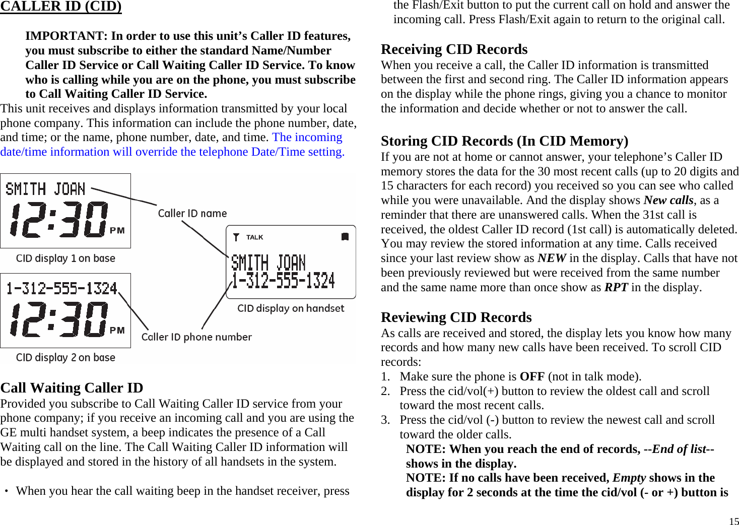  15CALLER ID (CID)   IMPORTANT: In order to use this unit’s Caller ID features, you must subscribe to either the standard Name/Number Caller ID Service or Call Waiting Caller ID Service. To know who is calling while you are on the phone, you must subscribe to Call Waiting Caller ID Service. This unit receives and displays information transmitted by your local phone company. This information can include the phone number, date, and time; or the name, phone number, date, and time. The incoming date/time information will override the telephone Date/Time setting.    Call Waiting Caller ID Provided you subscribe to Call Waiting Caller ID service from your phone company; if you receive an incoming call and you are using the GE multi handset system, a beep indicates the presence of a Call Waiting call on the line. The Call Waiting Caller ID information will be displayed and stored in the history of all handsets in the system.  ‧ When you hear the call waiting beep in the handset receiver, press the Flash/Exit button to put the current call on hold and answer the incoming call. Press Flash/Exit again to return to the original call.  Receiving CID Records When you receive a call, the Caller ID information is transmitted between the first and second ring. The Caller ID information appears on the display while the phone rings, giving you a chance to monitor the information and decide whether or not to answer the call.  Storing CID Records (In CID Memory) If you are not at home or cannot answer, your telephone’s Caller ID memory stores the data for the 30 most recent calls (up to 20 digits and 15 characters for each record) you received so you can see who called while you were unavailable. And the display shows New calls, as a reminder that there are unanswered calls. When the 31st call is received, the oldest Caller ID record (1st call) is automatically deleted. You may review the stored information at any time. Calls received since your last review show as NEW in the display. Calls that have not been previously reviewed but were received from the same number and the same name more than once show as RPT in the display.  Reviewing CID Records As calls are received and stored, the display lets you know how many records and how many new calls have been received. To scroll CID records: 1. Make sure the phone is OFF (not in talk mode). 2. Press the cid/vol(+) button to review the oldest call and scroll toward the most recent calls.  3. Press the cid/vol (-) button to review the newest call and scroll toward the older calls. NOTE: When you reach the end of records, --End of list-- shows in the display. NOTE: If no calls have been received, Empty shows in the display for 2 seconds at the time the cid/vol (- or +) button is 