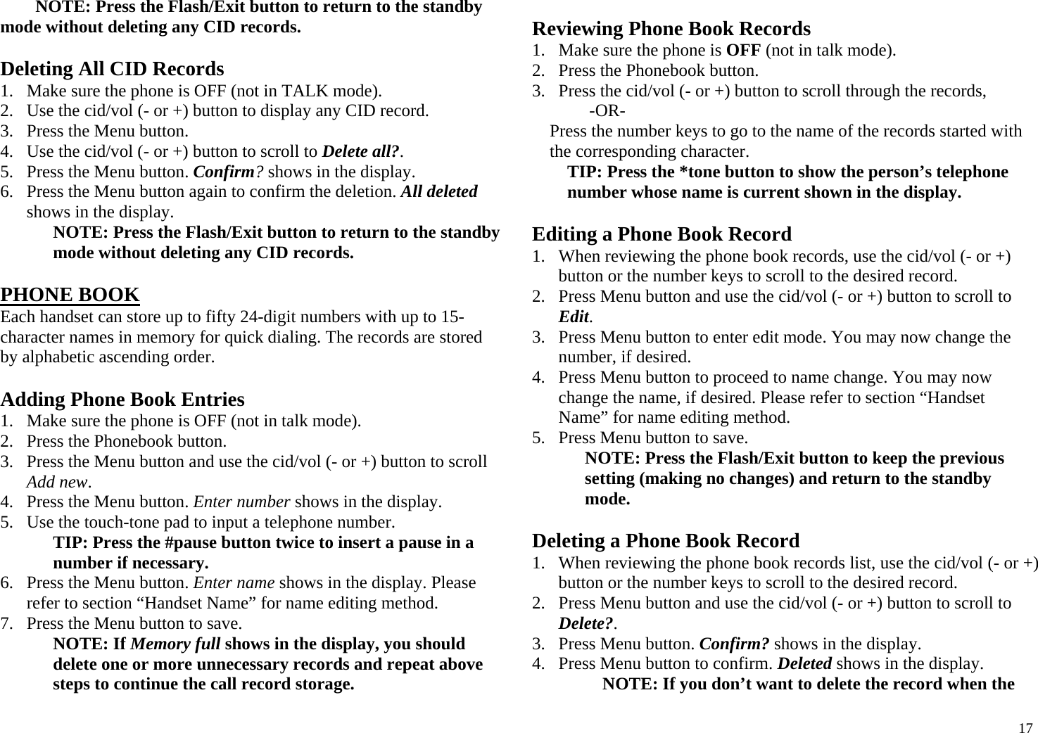  17NOTE: Press the Flash/Exit button to return to the standby mode without deleting any CID records.  Deleting All CID Records 1. Make sure the phone is OFF (not in TALK mode). 2. Use the cid/vol (- or +) button to display any CID record. 3. Press the Menu button.  4. Use the cid/vol (- or +) button to scroll to Delete all?. 5. Press the Menu button. Confirm? shows in the display. 6. Press the Menu button again to confirm the deletion. All deleted shows in the display. NOTE: Press the Flash/Exit button to return to the standby mode without deleting any CID records.  PHONE BOOK Each handset can store up to fifty 24-digit numbers with up to 15-character names in memory for quick dialing. The records are stored by alphabetic ascending order.  Adding Phone Book Entries 1. Make sure the phone is OFF (not in talk mode). 2. Press the Phonebook button. 3. Press the Menu button and use the cid/vol (- or +) button to scroll Add new. 4. Press the Menu button. Enter number shows in the display.  5. Use the touch-tone pad to input a telephone number. TIP: Press the #pause button twice to insert a pause in a number if necessary. 6. Press the Menu button. Enter name shows in the display. Please refer to section “Handset Name” for name editing method. 7. Press the Menu button to save. NOTE: If Memory full shows in the display, you should delete one or more unnecessary records and repeat above steps to continue the call record storage.  Reviewing Phone Book Records 1. Make sure the phone is OFF (not in talk mode). 2. Press the Phonebook button. 3. Press the cid/vol (- or +) button to scroll through the records,  -OR-  Press the number keys to go to the name of the records started with the corresponding character. TIP: Press the *tone button to show the person’s telephone number whose name is current shown in the display.  Editing a Phone Book Record 1. When reviewing the phone book records, use the cid/vol (- or +) button or the number keys to scroll to the desired record. 2. Press Menu button and use the cid/vol (- or +) button to scroll to Edit. 3. Press Menu button to enter edit mode. You may now change the number, if desired.  4. Press Menu button to proceed to name change. You may now change the name, if desired. Please refer to section “Handset Name” for name editing method.  5. Press Menu button to save. NOTE: Press the Flash/Exit button to keep the previous setting (making no changes) and return to the standby mode.  Deleting a Phone Book Record 1. When reviewing the phone book records list, use the cid/vol (- or +) button or the number keys to scroll to the desired record. 2. Press Menu button and use the cid/vol (- or +) button to scroll to Delete?. 3. Press Menu button. Confirm? shows in the display. 4. Press Menu button to confirm. Deleted shows in the display. NOTE: If you don’t want to delete the record when the 