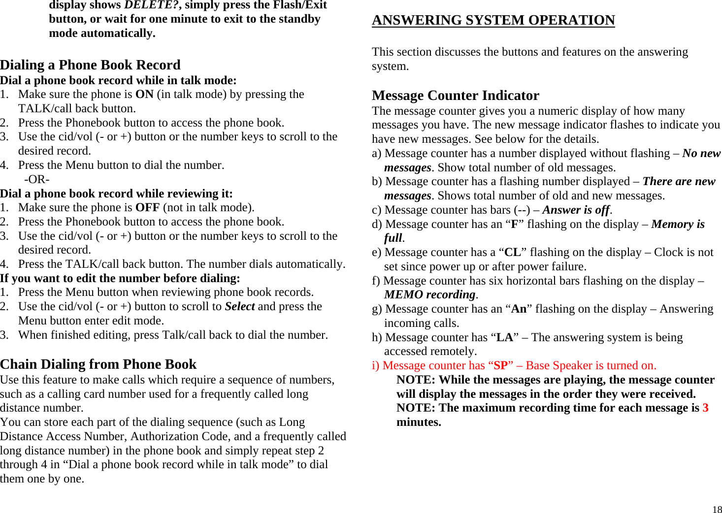  18display shows DELETE?, simply press the Flash/Exit button, or wait for one minute to exit to the standby mode automatically.  Dialing a Phone Book Record Dial a phone book record while in talk mode: 1. Make sure the phone is ON (in talk mode) by pressing the TALK/call back button. 2. Press the Phonebook button to access the phone book. 3. Use the cid/vol (- or +) button or the number keys to scroll to the desired record. 4. Press the Menu button to dial the number. -OR- Dial a phone book record while reviewing it: 1. Make sure the phone is OFF (not in talk mode). 2. Press the Phonebook button to access the phone book. 3. Use the cid/vol (- or +) button or the number keys to scroll to the desired record. 4. Press the TALK/call back button. The number dials automatically. If you want to edit the number before dialing: 1. Press the Menu button when reviewing phone book records. 2. Use the cid/vol (- or +) button to scroll to Select and press the Menu button enter edit mode.  3. When finished editing, press Talk/call back to dial the number.  Chain Dialing from Phone Book Use this feature to make calls which require a sequence of numbers, such as a calling card number used for a frequently called long distance number. You can store each part of the dialing sequence (such as Long Distance Access Number, Authorization Code, and a frequently called long distance number) in the phone book and simply repeat step 2 through 4 in “Dial a phone book record while in talk mode” to dial them one by one.  ANSWERING SYSTEM OPERATION  This section discusses the buttons and features on the answering system.  Message Counter Indicator The message counter gives you a numeric display of how many messages you have. The new message indicator flashes to indicate you have new messages. See below for the details. a) Message counter has a number displayed without flashing – No new messages. Show total number of old messages.  b) Message counter has a flashing number displayed – There are new messages. Shows total number of old and new messages. c) Message counter has bars (--) – Answer is off. d) Message counter has an “F” flashing on the display – Memory is full. e) Message counter has a “CL” flashing on the display – Clock is not set since power up or after power failure. f) Message counter has six horizontal bars flashing on the display – MEMO recording. g) Message counter has an “An” flashing on the display – Answering incoming calls. h) Message counter has “LA” – The answering system is being accessed remotely. i) Message counter has “SP” – Base Speaker is turned on. NOTE: While the messages are playing, the message counter will display the messages in the order they were received. NOTE: The maximum recording time for each message is 3 minutes.  