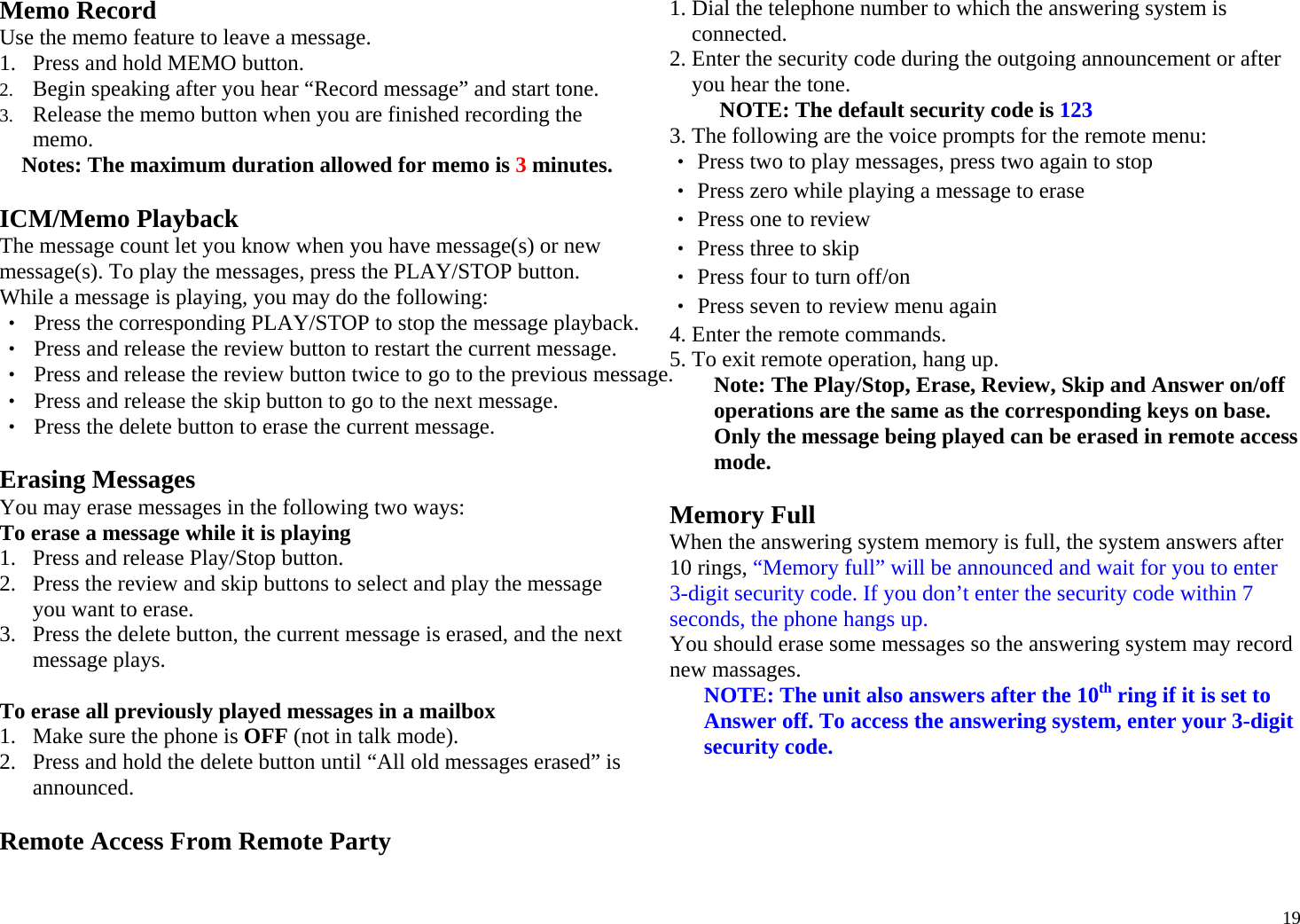  19Memo Record Use the memo feature to leave a message. 1. Press and hold MEMO button.  2. Begin speaking after you hear “Record message” and start tone. 3. Release the memo button when you are finished recording the memo. Notes: The maximum duration allowed for memo is 3 minutes.  ICM/Memo Playback The message count let you know when you have message(s) or new message(s). To play the messages, press the PLAY/STOP button. While a message is playing, you may do the following: ‧  Press the corresponding PLAY/STOP to stop the message playback. ‧  Press and release the review button to restart the current message. ‧  Press and release the review button twice to go to the previous message. ‧  Press and release the skip button to go to the next message. ‧  Press the delete button to erase the current message.  Erasing Messages  You may erase messages in the following two ways: To erase a message while it is playing  1. Press and release Play/Stop button. 2. Press the review and skip buttons to select and play the message you want to erase. 3. Press the delete button, the current message is erased, and the next message plays.  To erase all previously played messages in a mailbox 1. Make sure the phone is OFF (not in talk mode). 2. Press and hold the delete button until “All old messages erased” is announced.  Remote Access From Remote Party 1. Dial the telephone number to which the answering system is connected.  2. Enter the security code during the outgoing announcement or after you hear the tone.  NOTE: The default security code is 123 3. The following are the voice prompts for the remote menu: ‧ Press two to play messages, press two again to stop ‧ Press zero while playing a message to erase ‧ Press one to review ‧ Press three to skip ‧ Press four to turn off/on ‧ Press seven to review menu again 4. Enter the remote commands. 5. To exit remote operation, hang up. Note: The Play/Stop, Erase, Review, Skip and Answer on/off operations are the same as the corresponding keys on base. Only the message being played can be erased in remote access mode.  Memory Full When the answering system memory is full, the system answers after 10 rings, “Memory full” will be announced and wait for you to enter 3-digit security code. If you don’t enter the security code within 7 seconds, the phone hangs up. You should erase some messages so the answering system may record new massages.  NOTE: The unit also answers after the 10th ring if it is set to Answer off. To access the answering system, enter your 3-digit security code.    