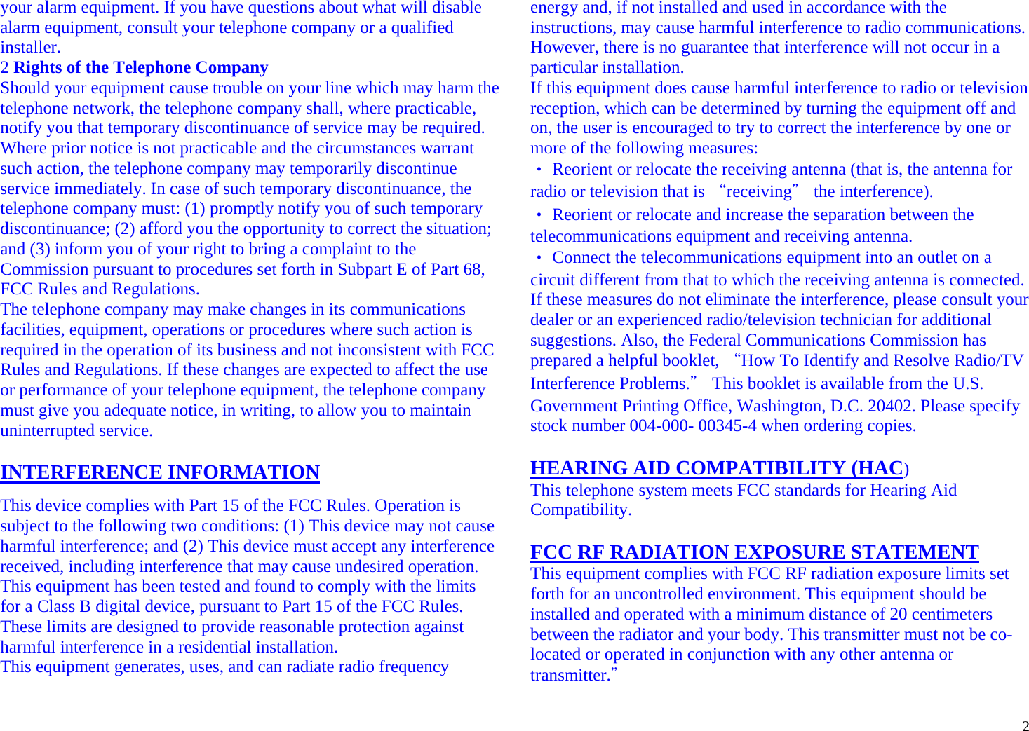  2your alarm equipment. If you have questions about what will disable alarm equipment, consult your telephone company or a qualified installer. 2 Rights of the Telephone Company Should your equipment cause trouble on your line which may harm the telephone network, the telephone company shall, where practicable, notify you that temporary discontinuance of service may be required. Where prior notice is not practicable and the circumstances warrant such action, the telephone company may temporarily discontinue service immediately. In case of such temporary discontinuance, the telephone company must: (1) promptly notify you of such temporary discontinuance; (2) afford you the opportunity to correct the situation; and (3) inform you of your right to bring a complaint to the Commission pursuant to procedures set forth in Subpart E of Part 68, FCC Rules and Regulations. The telephone company may make changes in its communications facilities, equipment, operations or procedures where such action is required in the operation of its business and not inconsistent with FCC Rules and Regulations. If these changes are expected to affect the use or performance of your telephone equipment, the telephone company must give you adequate notice, in writing, to allow you to maintain uninterrupted service.  INTERFERENCE INFORMATION This device complies with Part 15 of the FCC Rules. Operation is subject to the following two conditions: (1) This device may not cause harmful interference; and (2) This device must accept any interference received, including interference that may cause undesired operation. This equipment has been tested and found to comply with the limits for a Class B digital device, pursuant to Part 15 of the FCC Rules. These limits are designed to provide reasonable protection against harmful interference in a residential installation. This equipment generates, uses, and can radiate radio frequency energy and, if not installed and used in accordance with the instructions, may cause harmful interference to radio communications. However, there is no guarantee that interference will not occur in a particular installation. If this equipment does cause harmful interference to radio or television reception, which can be determined by turning the equipment off and on, the user is encouraged to try to correct the interference by one or more of the following measures: ‧ Reorient or relocate the receiving antenna (that is, the antenna for radio or television that is “receiving＂ the interference). ‧ Reorient or relocate and increase the separation between the telecommunications equipment and receiving antenna. ‧ Connect the telecommunications equipment into an outlet on a circuit different from that to which the receiving antenna is connected. If these measures do not eliminate the interference, please consult your dealer or an experienced radio/television technician for additional suggestions. Also, the Federal Communications Commission has prepared a helpful booklet, “How To Identify and Resolve Radio/TV Interference Problems.＂ This booklet is available from the U.S. Government Printing Office, Washington, D.C. 20402. Please specify stock number 004-000- 00345-4 when ordering copies.  HEARING AID COMPATIBILITY (HAC) This telephone system meets FCC standards for Hearing Aid Compatibility.  FCC RF RADIATION EXPOSURE STATEMENT  This equipment complies with FCC RF radiation exposure limits set forth for an uncontrolled environment. This equipment should be installed and operated with a minimum distance of 20 centimeters between the radiator and your body. This transmitter must not be co-located or operated in conjunction with any other antenna or transmitter.＂ 