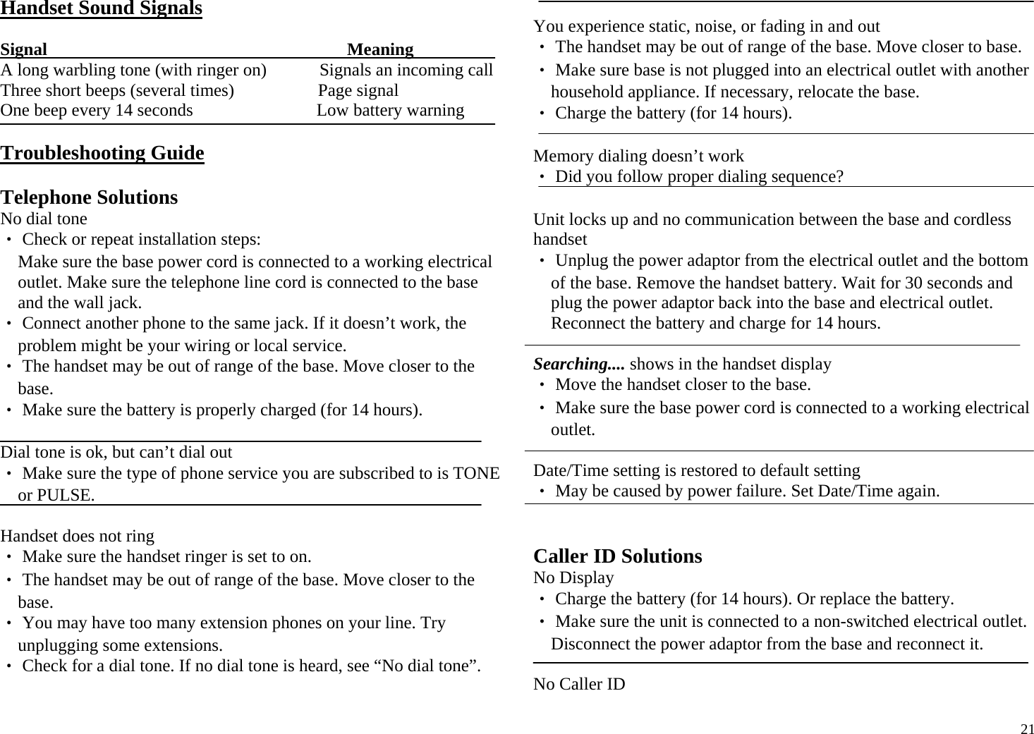  21Handset Sound Signals  Signal                                                                    Meaning A long warbling tone (with ringer on)            Signals an incoming call  Three short beeps (several times)                   Page signal One beep every 14 seconds                            Low battery warning  Troubleshooting Guide  Telephone Solutions No dial tone ‧ Check or repeat installation steps:  Make sure the base power cord is connected to a working electrical outlet. Make sure the telephone line cord is connected to the base and the wall jack. ‧ Connect another phone to the same jack. If it doesn’t work, the problem might be your wiring or local service. ‧ The handset may be out of range of the base. Move closer to the base. ‧ Make sure the battery is properly charged (for 14 hours).  Dial tone is ok, but can’t dial out ‧ Make sure the type of phone service you are subscribed to is TONE or PULSE.  Handset does not ring ‧ Make sure the handset ringer is set to on. ‧ The handset may be out of range of the base. Move closer to the base. ‧ You may have too many extension phones on your line. Try unplugging some extensions. ‧ Check for a dial tone. If no dial tone is heard, see “No dial tone”.  You experience static, noise, or fading in and out ‧ The handset may be out of range of the base. Move closer to base. ‧ Make sure base is not plugged into an electrical outlet with another household appliance. If necessary, relocate the base. ‧ Charge the battery (for 14 hours).  Memory dialing doesn’t work ‧ Did you follow proper dialing sequence?  Unit locks up and no communication between the base and cordless handset ‧ Unplug the power adaptor from the electrical outlet and the bottom of the base. Remove the handset battery. Wait for 30 seconds and plug the power adaptor back into the base and electrical outlet. Reconnect the battery and charge for 14 hours.  Searching.... shows in the handset display ‧ Move the handset closer to the base. ‧ Make sure the base power cord is connected to a working electrical outlet.  Date/Time setting is restored to default setting ‧ May be caused by power failure. Set Date/Time again.   Caller ID Solutions No Display ‧ Charge the battery (for 14 hours). Or replace the battery. ‧ Make sure the unit is connected to a non-switched electrical outlet. Disconnect the power adaptor from the base and reconnect it.  No Caller ID 