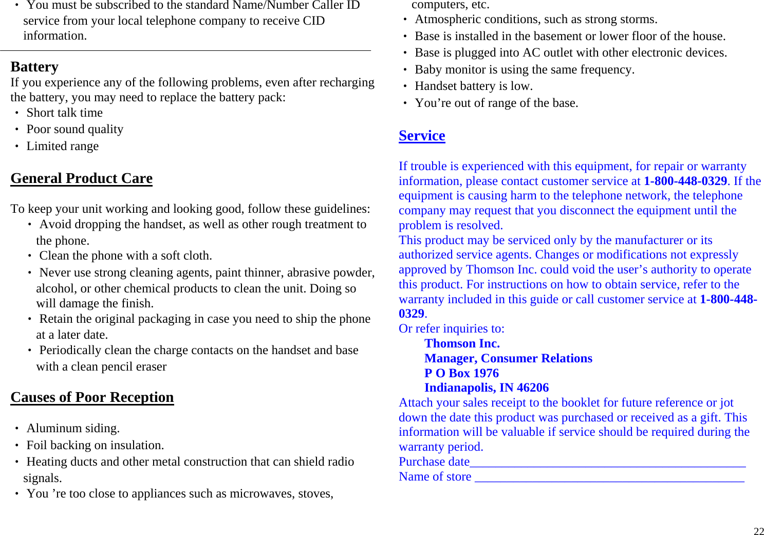  22‧ You must be subscribed to the standard Name/Number Caller ID service from your local telephone company to receive CID information.  Battery If you experience any of the following problems, even after recharging the battery, you may need to replace the battery pack: ‧ Short talk time ‧ Poor sound quality ‧ Limited range  General Product Care  To keep your unit working and looking good, follow these guidelines: ‧ Avoid dropping the handset, as well as other rough treatment to the phone. ‧ Clean the phone with a soft cloth. ‧ Never use strong cleaning agents, paint thinner, abrasive powder, alcohol, or other chemical products to clean the unit. Doing so will damage the finish. ‧ Retain the original packaging in case you need to ship the phone at a later date. ‧ Periodically clean the charge contacts on the handset and base with a clean pencil eraser  Causes of Poor Reception  ‧ Aluminum siding. ‧ Foil backing on insulation. ‧ Heating ducts and other metal construction that can shield radio signals. ‧ You ’re too close to appliances such as microwaves, stoves, computers, etc. ‧ Atmospheric conditions, such as strong storms. ‧ Base is installed in the basement or lower floor of the house. ‧ Base is plugged into AC outlet with other electronic devices. ‧ Baby monitor is using the same frequency. ‧ Handset battery is low. ‧ You’re out of range of the base.  Service  If trouble is experienced with this equipment, for repair or warranty information, please contact customer service at 1-800-448-0329. If the equipment is causing harm to the telephone network, the telephone company may request that you disconnect the equipment until the problem is resolved. This product may be serviced only by the manufacturer or its authorized service agents. Changes or modifications not expressly approved by Thomson Inc. could void the user’s authority to operate this product. For instructions on how to obtain service, refer to the warranty included in this guide or call customer service at 1-800-448-0329. Or refer inquiries to: Thomson Inc. Manager, Consumer Relations P O Box 1976 Indianapolis, IN 46206 Attach your sales receipt to the booklet for future reference or jot down the date this product was purchased or received as a gift. This information will be valuable if service should be required during the warranty period. Purchase date___________________________________________ Name of store __________________________________________  