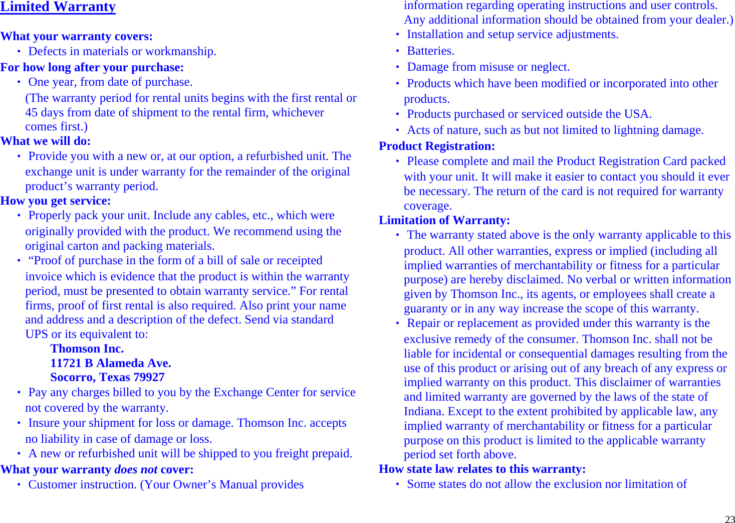  23Limited Warranty  What your warranty covers: ‧ Defects in materials or workmanship. For how long after your purchase: ‧ One year, from date of purchase. (The warranty period for rental units begins with the first rental or 45 days from date of shipment to the rental firm, whichever comes first.)  What we will do: ‧ Provide you with a new or, at our option, a refurbished unit. The exchange unit is under warranty for the remainder of the original product’s warranty period. How you get service: ‧ Properly pack your unit. Include any cables, etc., which were originally provided with the product. We recommend using the original carton and packing materials. ‧ “Proof of purchase in the form of a bill of sale or receipted invoice which is evidence that the product is within the warranty period, must be presented to obtain warranty service.” For rental firms, proof of first rental is also required. Also print your name and address and a description of the defect. Send via standard UPS or its equivalent to:  Thomson Inc. 11721 B Alameda Ave.  Socorro, Texas 79927 ‧ Pay any charges billed to you by the Exchange Center for service not covered by the warranty. ‧ Insure your shipment for loss or damage. Thomson Inc. accepts no liability in case of damage or loss. ‧ A new or refurbished unit will be shipped to you freight prepaid. What your warranty does not cover: ‧ Customer instruction. (Your Owner’s Manual provides information regarding operating instructions and user controls. Any additional information should be obtained from your dealer.) ‧ Installation and setup service adjustments. ‧ Batteries. ‧ Damage from misuse or neglect. ‧ Products which have been modified or incorporated into other products. ‧ Products purchased or serviced outside the USA. ‧ Acts of nature, such as but not limited to lightning damage. Product Registration: ‧ Please complete and mail the Product Registration Card packed with your unit. It will make it easier to contact you should it ever be necessary. The return of the card is not required for warranty coverage. Limitation of Warranty: ‧ The warranty stated above is the only warranty applicable to this product. All other warranties, express or implied (including all implied warranties of merchantability or fitness for a particular purpose) are hereby disclaimed. No verbal or written information given by Thomson Inc., its agents, or employees shall create a guaranty or in any way increase the scope of this warranty. ‧ Repair or replacement as provided under this warranty is the exclusive remedy of the consumer. Thomson Inc. shall not be liable for incidental or consequential damages resulting from the use of this product or arising out of any breach of any express or implied warranty on this product. This disclaimer of warranties and limited warranty are governed by the laws of the state of Indiana. Except to the extent prohibited by applicable law, any implied warranty of merchantability or fitness for a particular purpose on this product is limited to the applicable warranty period set forth above. How state law relates to this warranty: ‧ Some states do not allow the exclusion nor limitation of 
