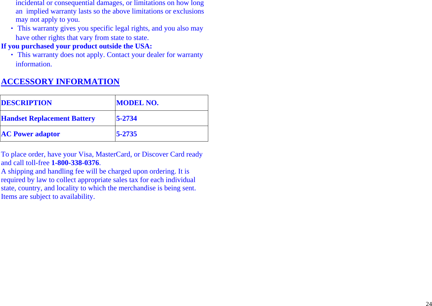  24incidental or consequential damages, or limitations on how long an  implied warranty lasts so the above limitations or exclusions may not apply to you. ‧ This warranty gives you specific legal rights, and you also may have other rights that vary from state to state. If you purchased your product outside the USA: ‧ This warranty does not apply. Contact your dealer for warranty information.  ACCESSORY INFORMATION   DESCRIPTION MODEL NO. Handset Replacement Battery 5-2734 AC Power adaptor 5-2735  To place order, have your Visa, MasterCard, or Discover Card ready and call toll-free 1-800-338-0376.  A shipping and handling fee will be charged upon ordering. It is required by law to collect appropriate sales tax for each individual state, country, and locality to which the merchandise is being sent. Items are subject to availability.  