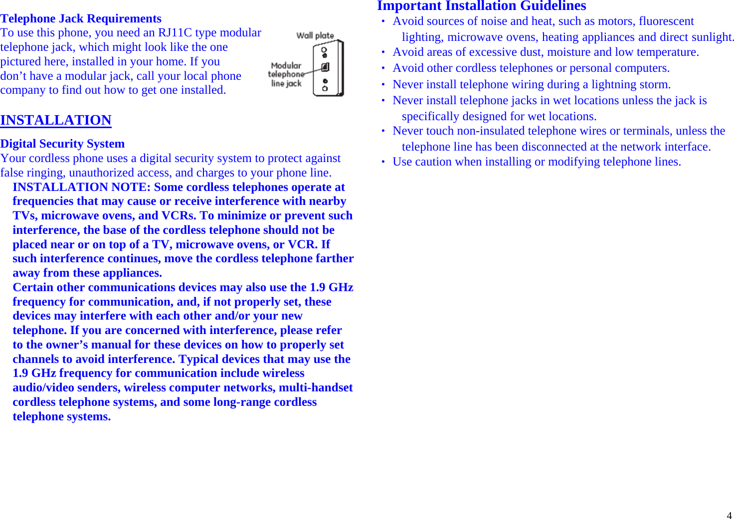 4 Telephone Jack Requirements To use this phone, you need an RJ11C type modular telephone jack, which might look like the one              pictured here, installed in your home. If you don’t have a modular jack, call your local phone  company to find out how to get one installed.  INSTALLATION Digital Security System Your cordless phone uses a digital security system to protect against false ringing, unauthorized access, and charges to your phone line. INSTALLATION NOTE: Some cordless telephones operate at frequencies that may cause or receive interference with nearby TVs, microwave ovens, and VCRs. To minimize or prevent such interference, the base of the cordless telephone should not be placed near or on top of a TV, microwave ovens, or VCR. If such interference continues, move the cordless telephone farther away from these appliances. Certain other communications devices may also use the 1.9 GHz frequency for communication, and, if not properly set, these devices may interfere with each other and/or your new telephone. If you are concerned with interference, please refer to the owner’s manual for these devices on how to properly set channels to avoid interference. Typical devices that may use the 1.9 GHz frequency for communication include wireless audio/video senders, wireless computer networks, multi-handset cordless telephone systems, and some long-range cordless telephone systems.     Important Installation Guidelines ‧ Avoid sources of noise and heat, such as motors, fluorescent lighting, microwave ovens, heating appliances and direct sunlight. ‧ Avoid areas of excessive dust, moisture and low temperature. ‧ Avoid other cordless telephones or personal computers. ‧ Never install telephone wiring during a lightning storm. ‧ Never install telephone jacks in wet locations unless the jack is specifically designed for wet locations. ‧ Never touch non-insulated telephone wires or terminals, unless the telephone line has been disconnected at the network interface. ‧ Use caution when installing or modifying telephone lines.                      