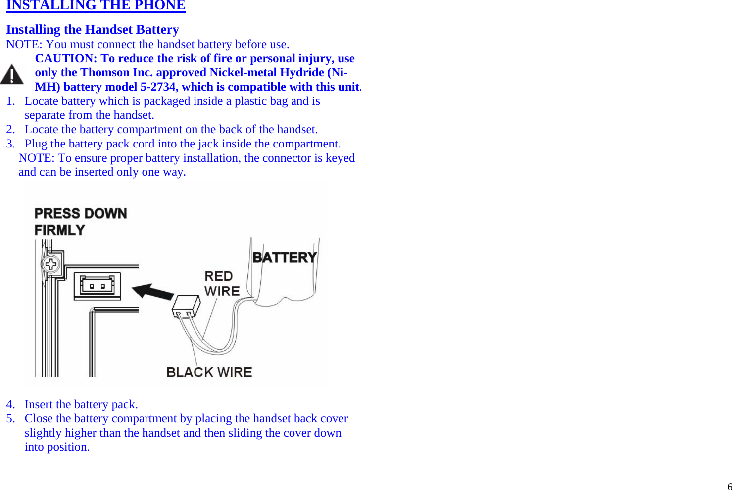  6 INSTALLING THE PHONE  Installing the Handset Battery NOTE: You must connect the handset battery before use. CAUTION: To reduce the risk of fire or personal injury, use only the Thomson Inc. approved Nickel-metal Hydride (Ni-MH) battery model 5-2734, which is compatible with this unit. 1. Locate battery which is packaged inside a plastic bag and is separate from the handset. 2. Locate the battery compartment on the back of the handset. 3. Plug the battery pack cord into the jack inside the compartment. NOTE: To ensure proper battery installation, the connector is keyed and can be inserted only one way.   4. Insert the battery pack. 5. Close the battery compartment by placing the handset back cover slightly higher than the handset and then sliding the cover down into position.  