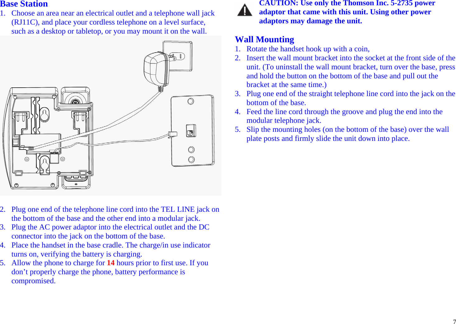  7Base Station 1. Choose an area near an electrical outlet and a telephone wall jack (RJ11C), and place your cordless telephone on a level surface, such as a desktop or tabletop, or you may mount it on the wall.   2. Plug one end of the telephone line cord into the TEL LINE jack on the bottom of the base and the other end into a modular jack. 3. Plug the AC power adaptor into the electrical outlet and the DC connector into the jack on the bottom of the base. 4. Place the handset in the base cradle. The charge/in use indicator turns on, verifying the battery is charging. 5. Allow the phone to charge for 14 hours prior to first use. If you don’t properly charge the phone, battery performance is compromised.   CAUTION: Use only the Thomson Inc. 5-2735 power adaptor that came with this unit. Using other power adaptors may damage the unit.  Wall Mounting 1. Rotate the handset hook up with a coin, 2. Insert the wall mount bracket into the socket at the front side of the unit. (To uninstall the wall mount bracket, turn over the base, press and hold the button on the bottom of the base and pull out the bracket at the same time.) 3. Plug one end of the straight telephone line cord into the jack on the bottom of the base. 4. Feed the line cord through the groove and plug the end into the modular telephone jack. 5. Slip the mounting holes (on the bottom of the base) over the wall plate posts and firmly slide the unit down into place.  