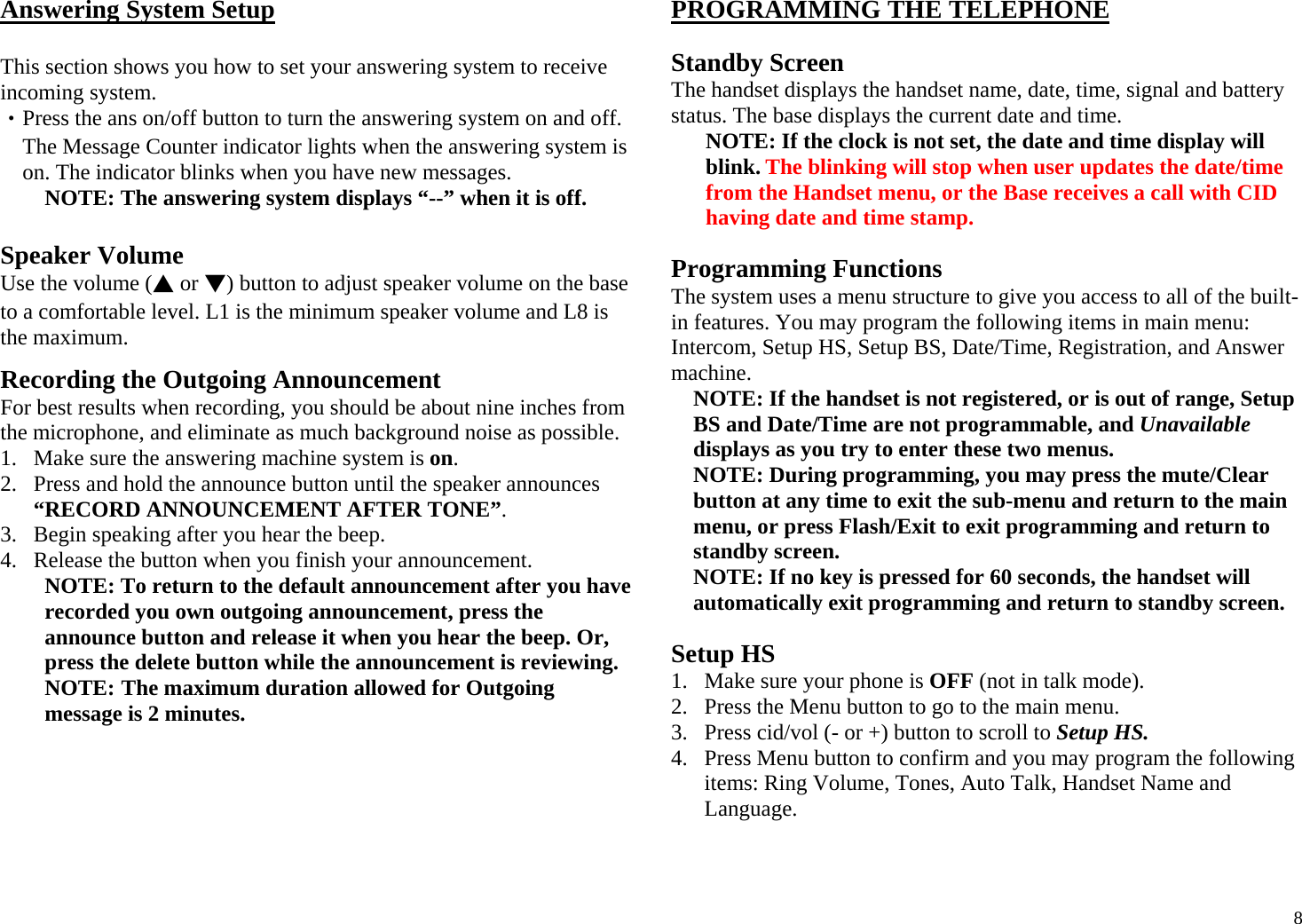  8Answering System Setup  This section shows you how to set your answering system to receive incoming system. ‧Press the ans on/off button to turn the answering system on and off. The Message Counter indicator lights when the answering system is on. The indicator blinks when you have new messages. NOTE: The answering system displays “--” when it is off.   Speaker Volume Use the volume (▲ or ▼) button to adjust speaker volume on the base to a comfortable level. L1 is the minimum speaker volume and L8 is the maximum.  Recording the Outgoing Announcement For best results when recording, you should be about nine inches from the microphone, and eliminate as much background noise as possible. 1. Make sure the answering machine system is on. 2. Press and hold the announce button until the speaker announces “RECORD ANNOUNCEMENT AFTER TONE”. 3. Begin speaking after you hear the beep. 4. Release the button when you finish your announcement. NOTE: To return to the default announcement after you have recorded you own outgoing announcement, press the announce button and release it when you hear the beep. Or, press the delete button while the announcement is reviewing. NOTE: The maximum duration allowed for Outgoing message is 2 minutes. PROGRAMMING THE TELEPHONE   Standby Screen The handset displays the handset name, date, time, signal and battery status. The base displays the current date and time. NOTE: If the clock is not set, the date and time display will blink. The blinking will stop when user updates the date/time from the Handset menu, or the Base receives a call with CID having date and time stamp.  Programming Functions The system uses a menu structure to give you access to all of the built-in features. You may program the following items in main menu: Intercom, Setup HS, Setup BS, Date/Time, Registration, and Answer machine. NOTE: If the handset is not registered, or is out of range, Setup BS and Date/Time are not programmable, and Unavailable displays as you try to enter these two menus. NOTE: During programming, you may press the mute/Clear button at any time to exit the sub-menu and return to the main menu, or press Flash/Exit to exit programming and return to standby screen. NOTE: If no key is pressed for 60 seconds, the handset will automatically exit programming and return to standby screen.  Setup HS 1. Make sure your phone is OFF (not in talk mode). 2. Press the Menu button to go to the main menu. 3. Press cid/vol (- or +) button to scroll to Setup HS. 4. Press Menu button to confirm and you may program the following items: Ring Volume, Tones, Auto Talk, Handset Name and Language.   