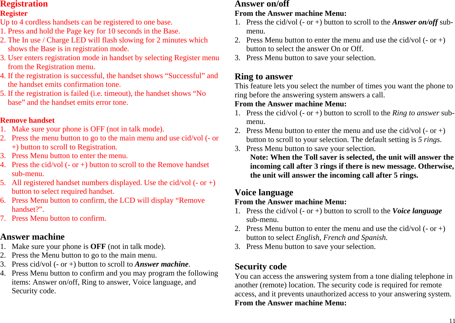 11Registration Register Up to 4 cordless handsets can be registered to one base. 1. Press and hold the Page key for 10 seconds in the Base. 2. The In use / Charge LED will flash slowing for 2 minutes which shows the Base is in registration mode. 3. User enters registration mode in handset by selecting Register menu from the Registration menu. 4. If the registration is successful, the handset shows “Successful” and the handset emits confirmation tone. 5. If the registration is failed (i.e. timeout), the handset shows “No base” and the handset emits error tone.  Remove handset 1. Make sure your phone is OFF (not in talk mode). 2. Press the menu button to go to the main menu and use cid/vol (- or +) button to scroll to Registration. 3. Press Menu button to enter the menu. 4. Press the cid/vol (- or +) button to scroll to the Remove handset sub-menu. 5. All registered handset numbers displayed. Use the cid/vol (- or +) button to select required handset. 6. Press Menu button to confirm, the LCD will display “Remove handset?”. 7. Press Menu button to confirm.   Answer machine  1. Make sure your phone is OFF (not in talk mode). 2. Press the Menu button to go to the main menu. 3. Press cid/vol (- or +) button to scroll to Answer machine. 4. Press Menu button to confirm and you may program the following items: Answer on/off, Ring to answer, Voice language, and Security code.  Answer on/off From the Answer machine Menu: 1. Press the cid/vol (- or +) button to scroll to the Answer on/off sub-menu. 2. Press Menu button to enter the menu and use the cid/vol (- or +) button to select the answer On or Off. 3.   Press Menu button to save your selection.  Ring to answer This feature lets you select the number of times you want the phone to ring before the answering system answers a call. From the Answer machine Menu: 1. Press the cid/vol (- or +) button to scroll to the Ring to answer sub-menu. 2. Press Menu button to enter the menu and use the cid/vol (- or +) button to scroll to your selection. The default setting is 5 rings. 3. Press Menu button to save your selection. Note: When the Toll saver is selected, the unit will answer the incoming call after 3 rings if there is new message. Otherwise, the unit will answer the incoming call after 5 rings.  Voice language From the Answer machine Menu: 1. Press the cid/vol (- or +) button to scroll to the Voice language sub-menu. 2. Press Menu button to enter the menu and use the cid/vol (- or +) button to select English, French and Spanish. 3.   Press Menu button to save your selection.  Security code You can access the answering system from a tone dialing telephone in another (remote) location. The security code is required for remote access, and it prevents unauthorized access to your answering system. From the Answer machine Menu: 