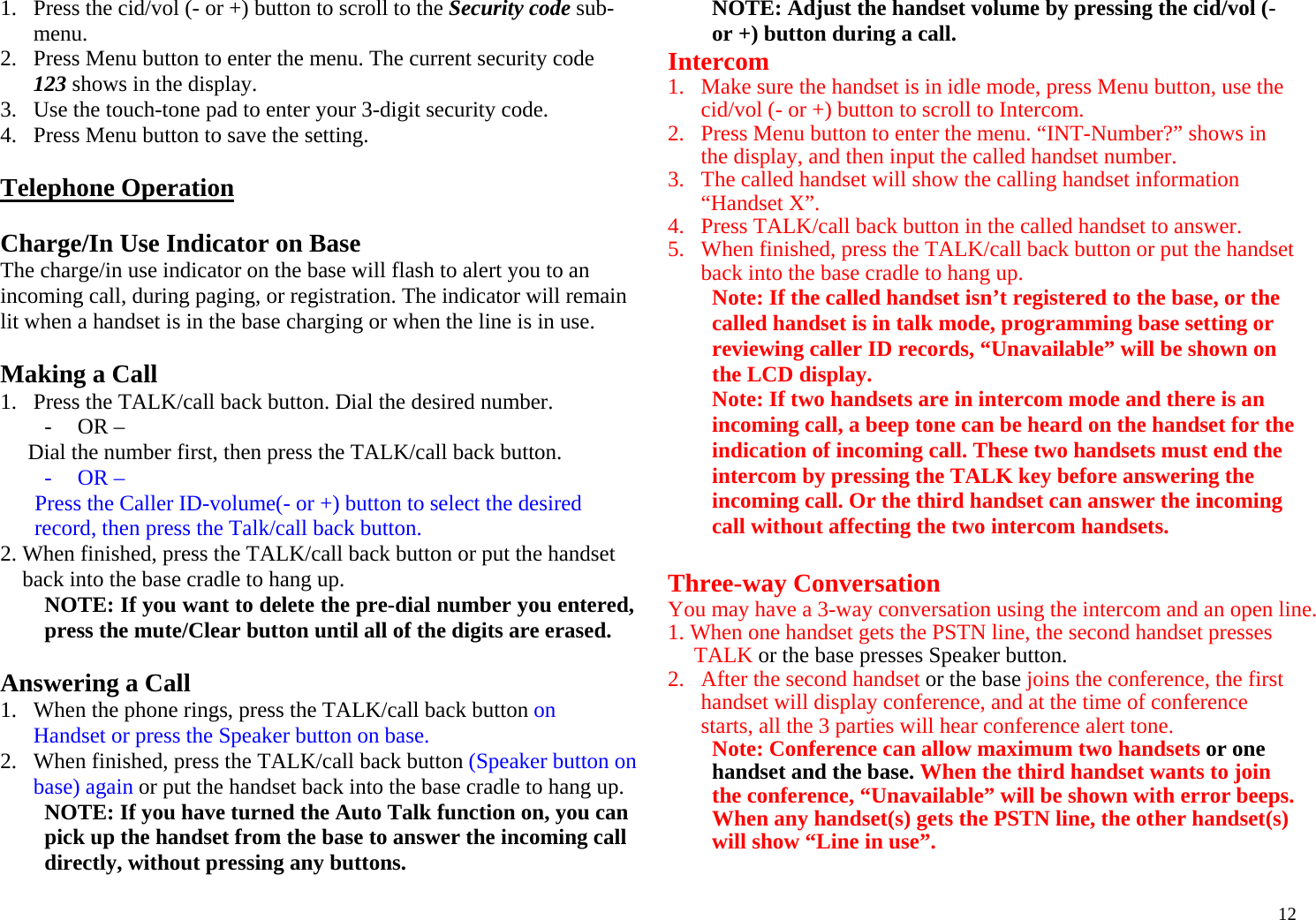  121. Press the cid/vol (- or +) button to scroll to the Security code sub-menu. 2. Press Menu button to enter the menu. The current security code 123 shows in the display.  3. Use the touch-tone pad to enter your 3-digit security code. 4. Press Menu button to save the setting.  Telephone Operation  Charge/In Use Indicator on Base The charge/in use indicator on the base will flash to alert you to an incoming call, during paging, or registration. The indicator will remain lit when a handset is in the base charging or when the line is in use.  Making a Call 1. Press the TALK/call back button. Dial the desired number.  - OR –  Dial the number first, then press the TALK/call back button. - OR – Press the Caller ID-volume(- or +) button to select the desired record, then press the Talk/call back button. 2. When finished, press the TALK/call back button or put the handset back into the base cradle to hang up. NOTE: If you want to delete the pre-dial number you entered, press the mute/Clear button until all of the digits are erased.  Answering a Call 1. When the phone rings, press the TALK/call back button on Handset or press the Speaker button on base.  2. When finished, press the TALK/call back button (Speaker button on base) again or put the handset back into the base cradle to hang up. NOTE: If you have turned the Auto Talk function on, you can pick up the handset from the base to answer the incoming call directly, without pressing any buttons. NOTE: Adjust the handset volume by pressing the cid/vol (- or +) button during a call. Intercom 1. Make sure the handset is in idle mode, press Menu button, use the cid/vol (- or +) button to scroll to Intercom. 2. Press Menu button to enter the menu. “INT-Number?” shows in the display, and then input the called handset number. 3. The called handset will show the calling handset information “Handset X”.  4. Press TALK/call back button in the called handset to answer. 5. When finished, press the TALK/call back button or put the handset back into the base cradle to hang up. Note: If the called handset isn’t registered to the base, or the called handset is in talk mode, programming base setting or reviewing caller ID records, “Unavailable” will be shown on the LCD display. Note: If two handsets are in intercom mode and there is an incoming call, a beep tone can be heard on the handset for the indication of incoming call. These two handsets must end the intercom by pressing the TALK key before answering the incoming call. Or the third handset can answer the incoming call without affecting the two intercom handsets.  Three-way Conversation You may have a 3-way conversation using the intercom and an open line. 1. When one handset gets the PSTN line, the second handset presses TALK or the base presses Speaker button.  2. After the second handset or the base joins the conference, the first handset will display conference, and at the time of conference starts, all the 3 parties will hear conference alert tone. Note: Conference can allow maximum two handsets or one handset and the base. When the third handset wants to join the conference, “Unavailable” will be shown with error beeps. When any handset(s) gets the PSTN line, the other handset(s) will show “Line in use”.     