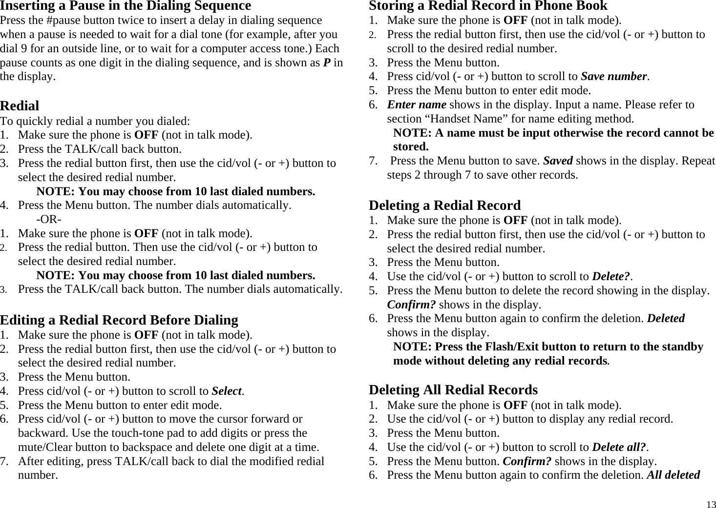  13Inserting a Pause in the Dialing Sequence Press the #pause button twice to insert a delay in dialing sequence when a pause is needed to wait for a dial tone (for example, after you dial 9 for an outside line, or to wait for a computer access tone.) Each pause counts as one digit in the dialing sequence, and is shown as P in the display.  Redial To quickly redial a number you dialed: 1. Make sure the phone is OFF (not in talk mode). 2. Press the TALK/call back button. 3. Press the redial button first, then use the cid/vol (- or +) button to select the desired redial number. NOTE: You may choose from 10 last dialed numbers. 4. Press the Menu button. The number dials automatically. -OR- 1. Make sure the phone is OFF (not in talk mode). 2. Press the redial button. Then use the cid/vol (- or +) button to select the desired redial number. NOTE: You may choose from 10 last dialed numbers. 3. Press the TALK/call back button. The number dials automatically.  Editing a Redial Record Before Dialing 1. Make sure the phone is OFF (not in talk mode). 2. Press the redial button first, then use the cid/vol (- or +) button to select the desired redial number. 3. Press the Menu button.  4. Press cid/vol (- or +) button to scroll to Select. 5. Press the Menu button to enter edit mode.  6. Press cid/vol (- or +) button to move the cursor forward or backward. Use the touch-tone pad to add digits or press the mute/Clear button to backspace and delete one digit at a time.  7. After editing, press TALK/call back to dial the modified redial number. Storing a Redial Record in Phone Book 1. Make sure the phone is OFF (not in talk mode). 2. Press the redial button first, then use the cid/vol (- or +) button to scroll to the desired redial number. 3. Press the Menu button.  4. Press cid/vol (- or +) button to scroll to Save number. 5. Press the Menu button to enter edit mode.  6. Enter name shows in the display. Input a name. Please refer to section “Handset Name” for name editing method. NOTE: A name must be input otherwise the record cannot be stored. 7.  Press the Menu button to save. Saved shows in the display. Repeat steps 2 through 7 to save other records.  Deleting a Redial Record 1. Make sure the phone is OFF (not in talk mode). 2. Press the redial button first, then use the cid/vol (- or +) button to select the desired redial number. 3. Press the Menu button.  4. Use the cid/vol (- or +) button to scroll to Delete?. 5. Press the Menu button to delete the record showing in the display. Confirm? shows in the display. 6. Press the Menu button again to confirm the deletion. Deleted shows in the display. NOTE: Press the Flash/Exit button to return to the standby mode without deleting any redial records.  Deleting All Redial Records 1. Make sure the phone is OFF (not in talk mode). 2. Use the cid/vol (- or +) button to display any redial record. 3. Press the Menu button.  4. Use the cid/vol (- or +) button to scroll to Delete all?. 5. Press the Menu button. Confirm? shows in the display. 6. Press the Menu button again to confirm the deletion. All deleted 