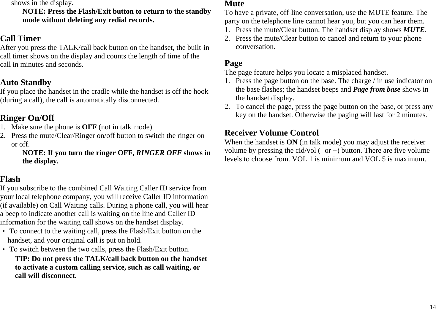  14shows in the display. NOTE: Press the Flash/Exit button to return to the standby mode without deleting any redial records.  Call Timer After you press the TALK/call back button on the handset, the built-in call timer shows on the display and counts the length of time of the call in minutes and seconds.  Auto Standby If you place the handset in the cradle while the handset is off the hook (during a call), the call is automatically disconnected.  Ringer On/Off 1. Make sure the phone is OFF (not in talk mode). 2. Press the mute/Clear/Ringer on/off button to switch the ringer on or off.  NOTE: If you turn the ringer OFF, RINGER OFF shows in the display.  Flash If you subscribe to the combined Call Waiting Caller ID service from your local telephone company, you will receive Caller ID information (if available) on Call Waiting calls. During a phone call, you will hear a beep to indicate another call is waiting on the line and Caller ID information for the waiting call shows on the handset display. ‧ To connect to the waiting call, press the Flash/Exit button on the handset, and your original call is put on hold. ‧ To switch between the two calls, press the Flash/Exit button. TIP: Do not press the TALK/call back button on the handset to activate a custom calling service, such as call waiting, or call will disconnect.  Mute To have a private, off-line conversation, use the MUTE feature. The party on the telephone line cannot hear you, but you can hear them. 1. Press the mute/Clear button. The handset display shows MUTE.  2. Press the mute/Clear button to cancel and return to your phone conversation.  Page The page feature helps you locate a misplaced handset.  1. Press the page button on the base. The charge / in use indicator on the base flashes; the handset beeps and Page from base shows in the handset display. 2. To cancel the page, press the page button on the base, or press any key on the handset. Otherwise the paging will last for 2 minutes.  Receiver Volume Control When the handset is ON (in talk mode) you may adjust the receiver volume by pressing the cid/vol (- or +) button. There are five volume levels to choose from. VOL 1 is minimum and VOL 5 is maximum.  