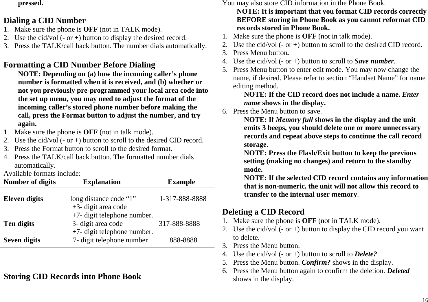 16pressed.  Dialing a CID Number 1. Make sure the phone is OFF (not in TALK mode).  2. Use the cid/vol (- or +) button to display the desired record.  3. Press the TALK/call back button. The number dials automatically.  Formatting a CID Number Before Dialing NOTE: Depending on (a) how the incoming caller’s phone number is formatted when it is received, and (b) whether or not you previously pre-programmed your local area code into the set up menu, you may need to adjust the format of the incoming caller’s stored phone number before making the call, press the Format button to adjust the number, and try again. 1. Make sure the phone is OFF (not in talk mode). 2. Use the cid/vol (- or +) button to scroll to the desired CID record. 3. Press the Format button to scroll to the desired format. 4. Press the TALK/call back button. The formatted number dials automatically. Available formats include: Number of digits               Explanation                          Example                 Eleven digits               long distance code “1”             1-317-888-8888                                       +3- digit area code                                       +7- digit telephone number. Ten digits                     3- digit area code                    317-888-8888                                       +7- digit telephone number. Seven digits                  7- digit telephone number            888-8888    Storing CID Records into Phone Book You may also store CID information in the Phone Book.  NOTE: It is important that you format CID records correctly BEFORE storing in Phone Book as you cannot reformat CID records stored in Phone Book. 1. Make sure the phone is OFF (not in talk mode). 2. Use the cid/vol (- or +) button to scroll to the desired CID record. 3. Press Menu button. 4. Use the cid/vol (- or +) button to scroll to Save number.  5. Press Menu button to enter edit mode. You may now change the name, if desired. Please refer to section “Handset Name” for name editing method. NOTE: If the CID record does not include a name. Enter name shows in the display. 6. Press the Menu button to save. NOTE: If Memory full shows in the display and the unit emits 3 beeps, you should delete one or more unnecessary records and repeat above steps to continue the call record storage. NOTE: Press the Flash/Exit button to keep the previous setting (making no changes) and return to the standby mode. NOTE: If the selected CID record contains any information that is non-numeric, the unit will not allow this record to transfer to the internal user memory.  Deleting a CID Record 1. Make sure the phone is OFF (not in TALK mode). 2. Use the cid/vol (- or +) button to display the CID record you want to delete. 3. Press the Menu button.  4. Use the cid/vol (- or +) button to scroll to Delete?. 5. Press the Menu button. Confirm? shows in the display. 6. Press the Menu button again to confirm the deletion. Deleted shows in the display. 