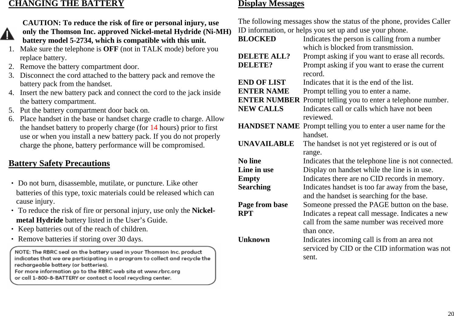  20CHANGING THE BATTERY   CAUTION: To reduce the risk of fire or personal injury, use only the Thomson Inc. approved Nickel-metal Hydride (Ni-MH) battery model 5-2734, which is compatible with this unit. 1. Make sure the telephone is OFF (not in TALK mode) before you replace battery. 2. Remove the battery compartment door. 3. Disconnect the cord attached to the battery pack and remove the battery pack from the handset. 4. Insert the new battery pack and connect the cord to the jack inside the battery compartment. 5. Put the battery compartment door back on. 6. Place handset in the base or handset charge cradle to charge. Allow the handset battery to properly charge (for 14 hours) prior to first use or when you install a new battery pack. If you do not properly charge the phone, battery performance will be compromised.  Battery Safety Precautions  ‧ Do not burn, disassemble, mutilate, or puncture. Like other batteries of this type, toxic materials could be released which can cause injury. ‧ To reduce the risk of fire or personal injury, use only the Nickel-metal Hydride battery listed in the User’s Guide. ‧ Keep batteries out of the reach of children. ‧ Remove batteries if storing over 30 days.   Display Messages  The following messages show the status of the phone, provides Caller ID information, or helps you set up and use your phone. BLOCKED  Indicates the person is calling from a number which is blocked from transmission. DELETE ALL?  Prompt asking if you want to erase all records. DELETE?  Prompt asking if you want to erase the current record.  END OF LIST  Indicates that it is the end of the list. ENTER NAME  Prompt telling you to enter a name. ENTER NUMBER  Prompt telling you to enter a telephone number. NEW CALLS  Indicates call or calls which have not been reviewed. HANDSET NAME  Prompt telling you to enter a user name for the handset. UNAVAILABLE  The handset is not yet registered or is out of range. No line  Indicates that the telephone line is not connected. Line in use  Display on handset while the line is in use. Empty  Indicates there are no CID records in memory. Searching  Indicates handset is too far away from the base, and the handset is searching for the base.  Page from base  Someone pressed the PAGE button on the base. RPT  Indicates a repeat call message. Indicates a new call from the same number was received more than once. Unknown  Indicates incoming call is from an area not serviced by CID or the CID information was not sent.  