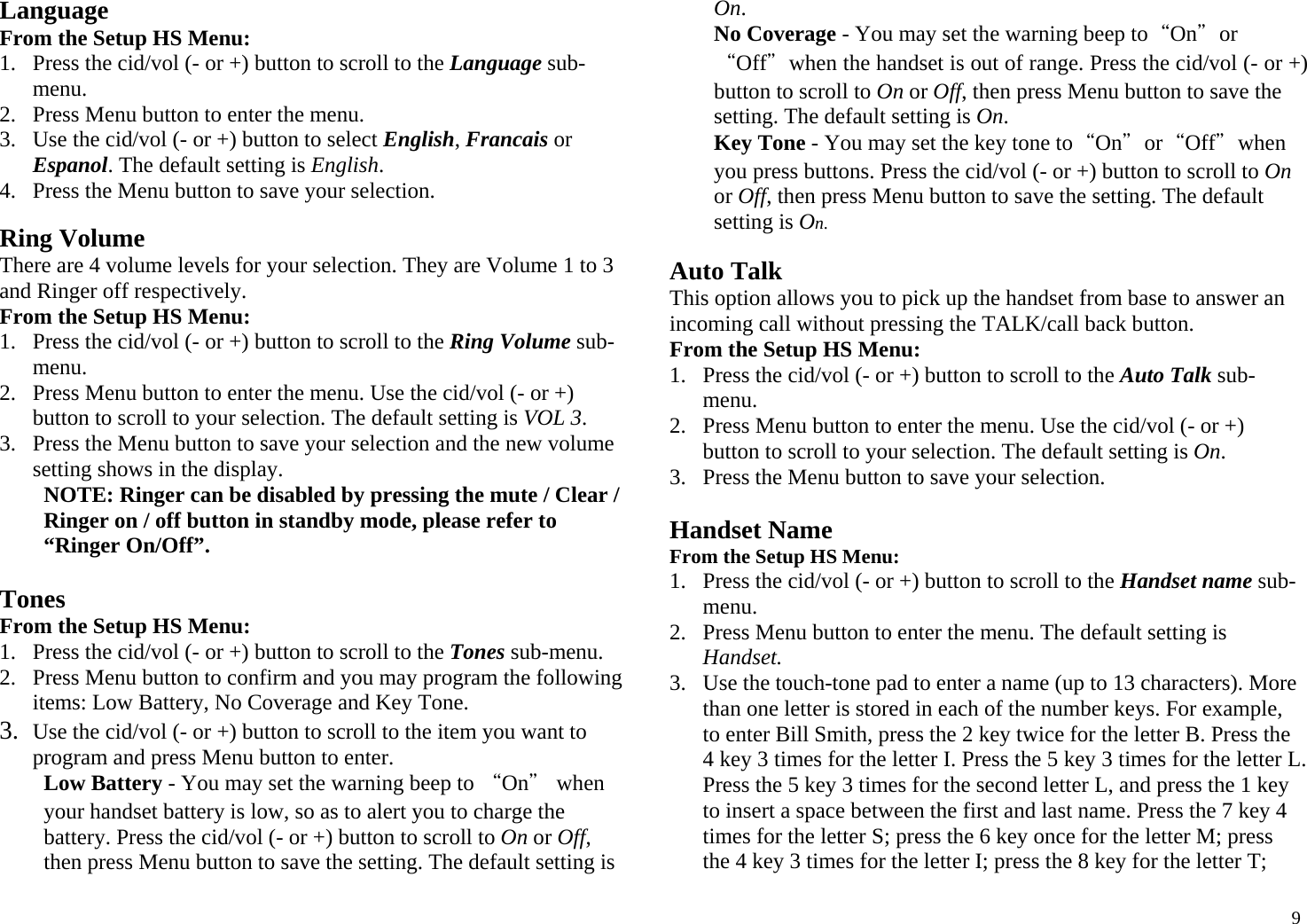  9Language From the Setup HS Menu: 1. Press the cid/vol (- or +) button to scroll to the Language sub-menu. 2. Press Menu button to enter the menu.  3. Use the cid/vol (- or +) button to select English, Francais or Espanol. The default setting is English. 4. Press the Menu button to save your selection.  Ring Volume There are 4 volume levels for your selection. They are Volume 1 to 3 and Ringer off respectively. From the Setup HS Menu: 1. Press the cid/vol (- or +) button to scroll to the Ring Volume sub-menu. 2. Press Menu button to enter the menu. Use the cid/vol (- or +) button to scroll to your selection. The default setting is VOL 3. 3. Press the Menu button to save your selection and the new volume setting shows in the display. NOTE: Ringer can be disabled by pressing the mute / Clear / Ringer on / off button in standby mode, please refer to “Ringer On/Off”.  Tones From the Setup HS Menu: 1. Press the cid/vol (- or +) button to scroll to the Tones sub-menu. 2. Press Menu button to confirm and you may program the following items: Low Battery, No Coverage and Key Tone. 3. Use the cid/vol (- or +) button to scroll to the item you want to program and press Menu button to enter. Low Battery - You may set the warning beep to “On＂ when your handset battery is low, so as to alert you to charge the battery. Press the cid/vol (- or +) button to scroll to On or Off, then press Menu button to save the setting. The default setting is On.  No Coverage - You may set the warning beep to“On＂or “Off＂when the handset is out of range. Press the cid/vol (- or +) button to scroll to On or Off, then press Menu button to save the setting. The default setting is On.  Key Tone - You may set the key tone to“On＂or“Off＂when you press buttons. Press the cid/vol (- or +) button to scroll to On or Off, then press Menu button to save the setting. The default setting is On.  Auto Talk This option allows you to pick up the handset from base to answer an incoming call without pressing the TALK/call back button. From the Setup HS Menu: 1. Press the cid/vol (- or +) button to scroll to the Auto Talk sub-menu. 2. Press Menu button to enter the menu. Use the cid/vol (- or +) button to scroll to your selection. The default setting is On. 3. Press the Menu button to save your selection.  Handset Name From the Setup HS Menu: 1. Press the cid/vol (- or +) button to scroll to the Handset name sub-menu. 2. Press Menu button to enter the menu. The default setting is Handset. 3. Use the touch-tone pad to enter a name (up to 13 characters). More than one letter is stored in each of the number keys. For example, to enter Bill Smith, press the 2 key twice for the letter B. Press the 4 key 3 times for the letter I. Press the 5 key 3 times for the letter L. Press the 5 key 3 times for the second letter L, and press the 1 key to insert a space between the first and last name. Press the 7 key 4 times for the letter S; press the 6 key once for the letter M; press the 4 key 3 times for the letter I; press the 8 key for the letter T; 