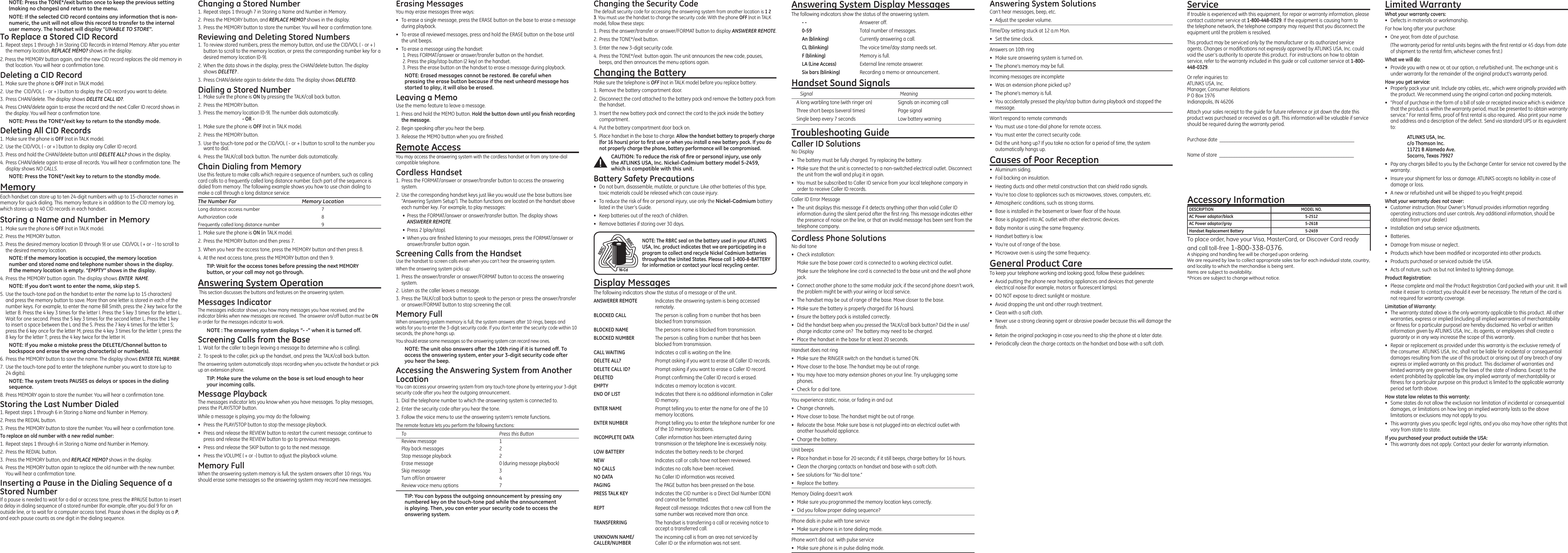 NOTE: Press the TONE*/exit button once to keep the previous setting (making no changes) and return to the menu.NOTE: If the selected CID record contains any information that is non-numeric, the unit will not allow this record to transfer to the internal user memory. The handset will display “UNABLE TO STORE”.To Replace a Stored CID Record1.  Repeat steps 1 through 3 in Storing CID Records in Internal Memory. After you enter the memory location, REPLACE MEMO? shows in the display.2. Press the MEMORY button again, and the new CID record replaces the old memory in that location. You will hear a conrmation tone.Deleting a CID Record1.  Make sure the phone is OFF (not in TALK mode).2.  Use the  CID/VOL ( - or + ) button to display the CID record you want to delete.3.  Press CHAN/delete. The display shows DELETE CALL ID?.4.  Press CHAN/delete again to erase the record and the next Caller ID record shows in the display. You will hear a conrmation tone.NOTE: Press the TONE*/exit key to return to the standby mode.Deleting All CID Records1.  Make sure the phone is OFF (not in TALK mode).2.  Use the CID/VOL ( - or + ) button to display any Caller ID record.3.  Press and hold the CHAN/delete button until DELETE ALL? shows in the display.4.  Press CHAN/delete again to erase all records. You will hear a conrmation tone. The display shows NO CALLS.NOTE: Press the TONE*/exit key to return to the standby mode.MemoryEach handset can store up to ten 24-digit numbers with up to 15-character names in memory for quick dialing. This memory feature is in addition to the CID memory log, which stores up to 40 CID records in each handset.Storing a Name and Number in Memory1.  Make sure the phone is OFF (not in TALK mode).2.  Press the MEMORY button.3.  Press the desired memory location (0 through 9) or use  CID/VOL ( + or - ) to scroll to the desired memory location.NOTE: If the memory location is occupied, the memory location number and stored name and telephone number shows in the display. If the memory location is empty. “EMPTY” shows in the display.4. Press the MEMORY button again. The display shows ENTER  NAME.NOTE: If you don’t want to enter the name, skip step 5.5.  Use the touch-tone pad on the handset to enter the name (up to 15 characters) and press the memory button to save. More than one letter is stored in each of the number keys. For example, to enter the name Bill Smith, press the 2 key twice for the letter B. Press the 4 key 3 times for the letter I. Press the 5 key 3 times for the letter L. Wait for one second. Press the 5 key 3 times for the second letter L. Press the 1 key to insert a space between the L and the S. Press the 7 key 4 times for the letter S; press the 6 key once for the letter M; press the 4 key 3 times for the letter I; press the 8 key for the letter T; press the 4 key twice for the letter H.NOTE: If you make a mistake press the DELETE/Channel button to backspace and erase the wrong character(s) or number(s).6.  Press the MEMORY button to save the name. The display shows ENTER TEL NUMBR.7.  Use the touch-tone pad to enter the telephone number you want to store (up to  24 digits). NOTE: The system treats PAUSES as delays or spaces in the dialing sequence.8.  Press MEMORY again to store the number. You will hear a conrmation tone.Storing the Last Number Dialed1. Repeat steps 1 through 6 in Storing a Name and Number in Memory.2. Press the REDIAL button.3.  Press the MEMORY button to store the number. You will hear a conrmation tone.To replace an old number with a new redial number:1.  Repeat steps 1 through 6 in Storing a Name and Number in Memory.2.  Press the REDIAL button.3.  Press the MEMORY button, and REPLACE MEMO? shows in the display.4.  Press the MEMORY button again to replace the old number with the new number. You will hear a conrmation tone.Inserting a Pause in the Dialing Sequence of a Stored NumberIf a pause is needed to wait for a dial or access tone, press the #PAUSE button to insert a delay in dialing sequence of a stored number (for example, after you dial 9 for an outside line, or to wait for a computer access tone). Pause shows in the display as a P, and each pause counts as one digit in the dialing sequence.Changing a Stored Number1.  Repeat steps 1 through 7 in Storing a Name and Number in Memory.2.  Press the MEMORY button, and REPLACE MEMO? shows in the display.3.  Press the MEMORY button to store the number. You will hear a conrmation tone.Reviewing and Deleting Stored Numbers1.  To review stored numbers, press the memory button, and use the CID/VOL ( - or + ) button to scroll to the memory location, or press the corresponding number key for a desired memory location (0-9).2.  When the data shows in the display, press the CHAN/delete button. The display  shows DELETE? .3.  Press CHAN/delete again to delete the data. The display shows DELETED.Dialing a Stored Number1.  Make sure the phone is ON by pressing the TALK/call back button.2.  Press the MEMORY button.3.  Press the memory location (0-9). The number dials automatically.      - OR -1.  Make sure the phone is OFF (not in TALK mode).2.  Press the MEMORY button.3.  Use the touch-tone pad or the CID/VOL ( - or + ) button to scroll to the number you want to dial.4.  Press the TALK/call back button. The number dials automatically.Chain Dialing from MemoryUse this feature to make calls which require a sequence of numbers, such as calling card calls to a frequently called long distance number. Each part of the sequence is dialed from memory. The following example shows you how to use chain dialing to make a call through a long distance service:The Number For  Memory LocationLong distance access number  7Authorization code  8Frequently called long distance number  91.  Make sure the phone is ON (in TALK mode).2.  Press the MEMORY button and then press 7.3.  When you hear the access tone, press the MEMORY button and then press 8.4.  At the next access tone, press the MEMORY button and then 9.TIP: Wait for the access tones before pressing the next MEMORY button, or your call may not go through.Answering System Operation This section discusses the buttons and features on the answering system.Messages IndicatorThe messages indicator shows you how many messages you have received, and the indicator blinks when new messages are received.  The answerer on/off button must be ON in order for the messages indicator to work.NOTE : The answering system displays “- -” when it is turned off.Screening Calls from the Base1.  Wait for the caller to begin leaving a message (to determine who is calling).2.  To speak to the caller, pick up the handset, and press the TALK/call back button.The answering system automatically stops recording when you activate the handset or pick up an extension phone.TIP: Make sure the volume on the base is set loud enough to hear your incoming calls.Message PlaybackThe messages indicator lets you know when you have messages. To play messages, press the PLAY/STOP button. While a message is playing, you may do the following:•  Press the PLAY/STOP button to stop the message playback.•  Press and release the REVIEW button to restart the current message; continue to press and release the REVIEW button to go to previous messages. •  Press and release the SKIP button to go to the next message.•  Press the VOLUME ( + or -) button to adjust the playback volume.Memory FullWhen the answering system memory is full, the system answers after 10 rings. You should erase some messages so the answering system may record new messages. Erasing MessagesYou may erase messages three ways: •  To erase a single message, press the ERASE button on the base to erase a message during playback.•  To erase all reviewed messages, press and hold the ERASE button on the base until the unit beeps. •  To erase a message using the handset:1. Press FORMAT/answer or answer/transfer button on the handset.2. Press the play/stop button (2 key) on the handset.3. Press the erase button on the handset to erase a message during playback.NOTE: Erased messages cannot be restored. Be careful when pressing the erase button because if the next unheard message has started to play, it will also be erased. Leaving a MemoUse the memo feature to leave a message.1.  Press and hold the MEMO button. Hold the button down until you ﬁnish recording the message.2.  Begin speaking after you hear the beep.3.  Release the MEMO button when you are nished.   Remote AccessYou may access the answering system with the cordless handset or from any tone-dial compatible telephone.Cordless Handset1.  Press the FORMAT/answer or answer/transfer button to access the answering system. 2.  Use the corresponding handset keys just like you would use the base buttons (see “Answering System Setup”). The button functions are located on the handset above each number key. For example, to play messages: •  Press the FORMAT/answer or answer/transfer button. The display shows ANSWERER REMOTE.•  Press 2 (play/stop).•  When you are nished listening to your messages, press the FORMAT/answer or answer/transfer button again.Screening Calls from the HandsetUse the handset to screen calls even when you can’t hear the answering system. When the answering system picks up:1.  Press the answer/transfer or answer/FORMAT button to access the answering system.2.  Listen as the caller leaves a message.3.  Press the TALK/call back button to speak to the person or press the answer/transfer or answer/FORMAT button to stop screening the call. Memory FullWhen answering system memory is full, the system answers after 10 rings, beeps and waits for you to enter the 3-digit security code. If you don’t enter the security code within 10 seconds, the phone hangs up.You should erase some messages so the answering system can record new ones.NOTE: The unit also answers after the 10th ring if it is turned off. To access the answering system, enter your 3-digit security code after you hear the beep.Accessing the Answering System from Another LocationYou can access your answering system from any touch-tone phone by entering your 3-digit security code after you hear the outgoing announcement.1.  Dial the telephone number to which the answering system is connected to.2.  Enter the security code after you hear the tone.3.  Follow the voice menu to use the answering system’s remote functions.The remote feature lets you perform the following functions:To  Press this ButtonReview message  1Play back messages  2Stop message playback  2Erase message   0 (during message playback)Skip message  3Turn off/on answerer  4Review voice menu options  7TIP: You can bypass the outgoing announcement by pressing any numbered key on the touch-tone pad while the announcement is playing. Then, you can enter your security code to access the answering system.Changing the Security CodeThe default security code for accessing the answering system from another location is 1 2 3. You must use the handset to change the security code. With the phone OFF (not in TALK mode), follow these steps:1.  Press the answer/transfer or answer/FORMAT button to display ANSWERER REMOTE.2.  Press the TONE*/exit button.3.  Enter the new 3-digit security code.4.  Press the TONE*/exit  button again. The unit announces the new code, pauses, beeps, and then announces the menu options again.Changing the BatteryMake sure the telephone is OFF (not in TALK mode) before you replace battery.1.  Remove the battery compartment door.2.  Disconnect the cord attached to the battery pack and remove the battery pack from the handset.3.  Insert the new battery pack and connect the cord to the jack inside the battery compartment.4.  Put the battery compartment door back on.5.  Place handset in the base to charge. Allow the handset battery to properly charge (for 16 hours) prior to ﬁrst use or when you install a new battery pack. If you do not properly charge the phone, battery performance will be compromised.CAUTION: To reduce the risk of ﬁre or personal injury, use only the ATLINKS USA, Inc. Nickel-Cadmium battery model 5-2459, which is compatible with this unit.Battery Safety Precautions•  Do not burn, disassemble, mutilate, or puncture. Like other batteries of this type, toxic materials could be released which can cause injury.•  To reduce the risk of re or personal injury, use only the Nickel-Cadmium battery listed in the User’s Guide.•  Keep batteries out of the reach of children.•   Remove batteries if storing over 30 days.Answering System Display MessagesThe following indicators show the status of the answering system.- -  Answerer off.   0-59  Total number of messages.An (blinking)  Currently answering a call.CL (blinking)  The voice time/day stamp needs set.F (blinking)  Memory is full.LA (Line Access)  External line remote answerer.Six bars (blinking)  Recording a memo or announcement.Handset Sound Signals  Signal  Meaning  A long warbling tone (with ringer on)  Signals an incoming call  Three short beeps (several times)  Page signal  Single beep every 7 seconds  Low battery warningTroubleshooting GuideCaller ID SolutionsNo Display•  The battery must be fully charged. Try replacing the battery.•  Make sure that the unit is connected to a non-switched electrical outlet. Disconnect the unit from the wall and plug it in again. •  You must be subscribed to Caller ID service from your local telephone company in order to receive Caller ID records.Caller ID Error Message  •  The unit displays this message if it detects anything other than valid Caller ID information during the silent period after the rst ring. This message indicates either the presence of noise on the line, or that an invalid message has been sent from the telephone company. Cordless Phone SolutionsNo dial tone•  Check installation:  Make sure the base power cord is connected to a working electrical outlet.  Make sure the telephone line cord is connected to the base unit and the wall phone jack.•  Connect another phone to the same modular jack; if the second phone doesn’t work, the problem might be with your wiring or local service.•  The handset may be out of range of the base. Move closer to the base.•  Make sure the battery is properly charged (for 16 hours).•  Ensure the battery pack is installed correctly. •  Did the handset beep when you pressed the TALK/call back button? Did the in use/charge indicator come on?  The battery may need to be charged.•  Place the handset in the base for at least 20 seconds.Handset does not ring •  Make sure the RINGER switch on the handset is turned ON.•  Move closer to the base. The handset may be out of range.•  You may have too many extension phones on your line. Try unplugging some phones.•  Check for a dial tone. You experience static, noise, or fading in and out  •  Change channels.  •  Move closer to base. The handset might be out of range.•  Relocate the base. Make sure base is not plugged into an electrical outlet with another household appliance.•  Charge the battery.Unit beeps •  Place handset in base for 20 seconds; if it still beeps, charge battery for 16 hours.•  Clean the charging contacts on handset and base with a soft cloth.•  See solutions for “No dial tone.”•  Replace the battery.Memory Dialing doesn’t work •  Make sure you programmed the memory location keys correctly.•  Did you follow proper dialing sequence? Phone dials in pulse with tone service •  Make sure phone is in tone dialing mode.Phone won’t dial out  with pulse service •  Make sure phone is in pulse dialing mode.Answering System SolutionsCan’t hear messages, beep, etc. •  Adjust the speaker volume.Time/Day setting stuck at 12 a.m Mon. •  Set the time clock.Answers on 10th ring •  Make sure answering system is turned on.•  The phone’s memory may be full.Incoming messages are incomplete •  Was an extension phone picked up?•  The phone’s memory is full.•  You accidentally pressed the play/stop button during playback and stopped the message.Won’t respond to remote commands •  You must use a tone-dial phone for remote access.•  You must enter the correct security code.•  Did the unit hang up? If you take no action for a period of time, the system automatically hangs up.Causes of Poor Reception•  Aluminum siding.•  Foil backing on insulation.•  Heating ducts and other metal construction that can shield radio signals.•  You’re too close to appliances such as microwaves, stoves, computers, etc.•  Atmospheric conditions, such as strong storms.•  Base is installed in the basement or lower oor of the house.•  Base is plugged into AC outlet with other electronic devices.•  Baby monitor is using the same frequency.•  Handset battery is low.•  You’re out of range of the base.•  Microwave oven is using the same frequency.General Product CareTo keep your telephone working and looking good, follow these guidelines:•  Avoid putting the phone near heating appliances and devices that generate electrical noise (for example, motors or uorescent lamps).•  DO NOT expose to direct sunlight or moisture.•  Avoid dropping the unit and other rough treatment.•  Clean with a soft cloth. •  Never use a strong cleaning agent or abrasive powder because this will damage the nish.•  Retain the original packaging in case you need to ship the phone at a later date.•  Periodically clean the charge contacts on the handset and base with a soft cloth.Accessory InformationTo place order, have your Visa, MasterCard, or Discover Card readyand call toll-free 1-800-338-0376.A shipping and handling fee will be charged upon ordering.We are required by law to collect appropriate sales tax for each individual state, country,and locality to which the merchandise is being sent.Items are subject to availability.*Prices are subject to change without notice. DESCRIPTION  MODEL NO.AC Power adaptor/black  5-2512AC Power adaptor/gray  5-2618Handset Replacement Battery  5-2459ServiceIf trouble is experienced with this equipment, for repair or warranty information, please contact customer service at 1-800-448-0329. If the equipment is causing harm to the telephone network, the telephone company may request that you disconnect the equipment until the problem is resolved.This product may be serviced only by the manufacturer or its authorized service agents. Changes or modications not expressly approved by ATLINKS USA, Inc. could void the user’s authority to operate this product. For instructions on how to obtain service, refer to the warranty included in this guide or call customer service at 1-800-448-0329.Or refer inquiries to: ATLINKS USA, Inc. Manager, Consumer Relations P O Box 1976 Indianapolis, IN 46206Attach your sales receipt to the guide for future reference or jot down the date this product was purchased or received as a gift. This information will be valuable if service should be required during the warranty period.Purchase date  ______________________________________________________Name of store  ______________________________________________________NOTE: The RBRC seal on the battery used in your ATLINKS USA, Inc. product indicates that we are participating in a program to collect and recycle Nickel Cadmium batteries throughout the United States. Please call 1-800-8-BATTERY for information or contact your local recycling center.Limited WarrantyWhat your warranty covers:•  Defects in materials or workmanship.For how long after your purchase:•  One year, from date of purchase.  (The warranty period for rental units begins with the rst rental or 45 days from date of shipment to the rental rm, whichever comes rst.)What we will do:•  Provide you with a new or, at our option, a refurbished unit. The exchange unit is under warranty for the remainder of the original product’s warranty period.How you get service:•  Properly pack your unit. Include any cables, etc., which were originally provided with the product. We recommend using the original carton and packing materials.•  ”Proof of purchase in the form of a bill of sale or receipted invoice which is evidence that the product is within the warranty period, must be presented to obtain warranty service.” For rental rms, proof of rst rental is also required.  Also print your name and address and a description of the defect. Send via standard UPS or its equivalent to: ATLINKS USA, Inc.   c/o Thomson Inc.   11721 B Alameda Ave.   Socorro, Texas 79927•  Pay any charges billed to you by the Exchange Center for service not covered by the warranty.•  Insure your shipment for loss or damage. ATLINKS accepts no liability in case of damage or loss.•  A new or refurbished unit will be shipped to you freight prepaid.What your warranty does not cover:•  Customer instruction. (Your Owner’s Manual provides information regarding operating instructions and user controls. Any additional information, should be obtained from your dealer.)•  Installation and setup service adjustments.•  Batteries.•  Damage from misuse or neglect.•  Products which have been modied or incorporated into other products.•  Products purchased or serviced outside the USA.•  Acts of nature, such as but not limited to lightning damage.Product Registration:•  Please complete and mail the Product Registration Card packed with your unit. It will make it easier to contact you should it ever be necessary. The return of the card is not required for warranty coverage.Limitation of Warranty:•  The warranty stated above is the only warranty applicable to this product. All other warranties, express or implied (including all implied warranties of merchantability or tness for a particular purpose) are hereby disclaimed. No verbal or written information given by ATLINKS USA, Inc., its agents, or employees shall create a guaranty or in any way increase the scope of this warranty.•  Repair or replacement as provided under this warranty is the exclusive remedy of the consumer.  ATLINKS USA, Inc. shall not be liable for incidental or consequential damages resulting from the use of this product or arising out of any breach of any express or implied warranty on this product. This disclaimer of warranties and limited warranty are governed by the laws of the state of Indiana. Except to the extent prohibited by applicable law, any implied warranty of merchantability or tness for a particular purpose on this product is limited to the applicable warranty period set forth above.How state law relates to this warranty:•  Some states do not allow the exclusion nor limitation of incidental or consequential damages, or limitations on how long an implied warranty lasts so the above limitations or exclusions may not apply to you.•  This warranty gives you specic legal rights, and you also may have other rights that vary from state to state.If you purchased your product outside the USA:•  This warranty does not apply. Contact your dealer for warranty information.Display MessagesThe following indicators show the status of a message or of the unit.ANSWERER REMOTE  Indicates the answering system is being accessed remotely.BLOCKED CALL  The person is calling from a number that has been blocked from transmission.BLOCKED NAME  The persons name is blocked from transmission.BLOCKED NUMBER  The person is calling from a number that has been blocked from transmission.CALL WAITING  Indicates a call is waiting on the line.DELETE ALL?  Prompt asking if you want to erase all Caller ID records.DELETE CALL ID?  Prompt asking if you want to erase a Caller ID record.DELETED  Prompt conrming the Caller ID record is erased. EMPTY  Indicates a memory location is vacant. END OF LIST  Indicates that there is no additional information in Caller ID memory.ENTER NAME  Prompt telling you to enter the name for one of the 10 memory locations.ENTER NUMBER  Prompt telling you to enter the telephone number for one of the 10 memory locations.INCOMPLETE DATA  Caller information has been interrupted during transmission or the telephone line is excessively noisy.LOW BATTERY   Indicates the battery needs to be charged. NEW  Indicates call or calls have not been reviewed.NO CALLS  Indicates no calls have been received.NO DATA  No Caller ID information was received.PAGING  The PAGE button has been pressed on the base.PRESS TALK KEY  Indicates the CID number is a Direct Dial Number (DDN) and cannot be formatted.REPT  Repeat call message. Indicates that a new call from the same number was received more than once.TRANSFERRING  The handset is transferring a call or receiving notice to accept a transferred call.UNKNOWN NAME/  The incoming call is from an area not serviced byCALLER/NUMBER  Caller ID or the information was not sent.