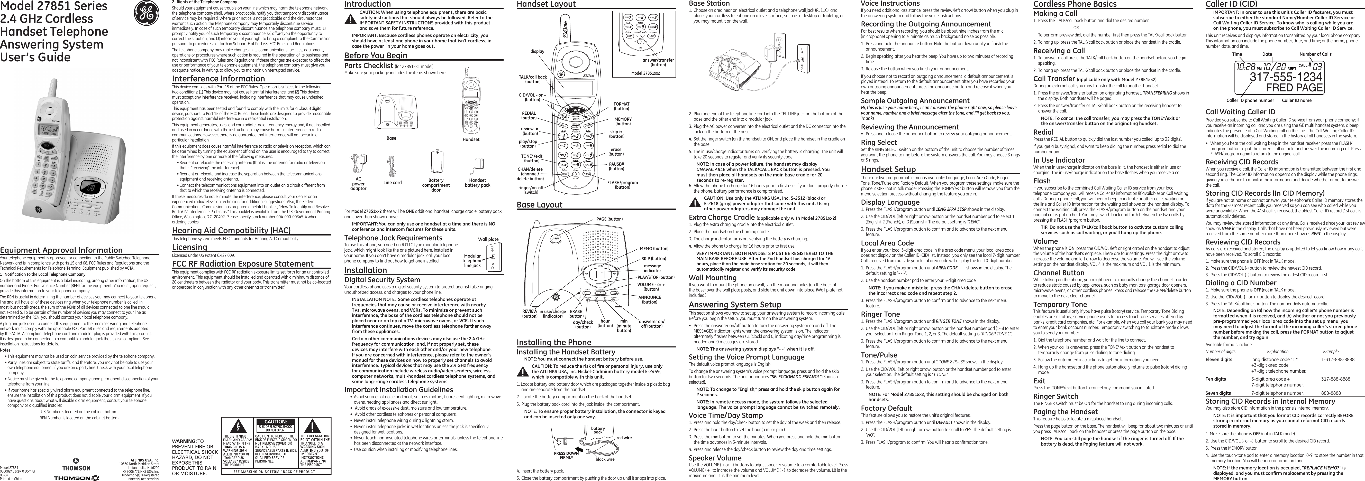 IntroductionCAUTION: When using telephone equipment, there are basic safety instructions that should always be followed. Refer to the IMPORTANT SAFETY INSTRUCTIONS provided with this product and save them for future reference.IMPORTANT: Because cordless phones operate on electricity, you should have at least one phone in your home that isn’t cordless, in case the power  in your home goes out.Before You BeginParts Checklist (for 27851xx1 model)Make sure your package includes the items shown here.Cordless Phone BasicsMaking a Call1.  Press the  TALK/call back button and dial the desired number.      -OR-  To perform preview dial, dial the number rst then press the TALK/call back button.2.  To hang up, press the TALK/call back button or place the handset in the cradle.Receiving a Call1.  To answer a call press the TALK/call back button on the handset before you begin speaking.2.  To hang up, press the TALK/call back button or place the handset in the cradle.Call Transfer (applicable only with Model 27851xx2)During an external call, you may transfer the call to another handset.1.  Press the answer/transfer button on originating handset. TRANSFERRING shows in the display. Both handsets will be paged.2.  Press the answer/transfer or TALK/call back button on the receiving handset to answer the call.NOTE: To cancel the call transfer, you may press the TONE*/exit or the answer/transfer button on the originating handset.RedialPress the REDIAL button to quickly dial the last number you called (up to 32 digits).If you get a busy signal, and want to keep dialing the number, press redial to dial the number again.In Use IndicatorWhen the in use/charge indicator on the base is lit, the handset is either in use or charging. The in use/charge indicator on the base ashes when you receive a call.FlashIf you subscribe to the combined Call Waiting Caller ID service from your local telephone company you will receive Caller ID information (if available) on Call Waiting calls. During a phone call, you will hear a beep to indicate another call is waiting on the line and Caller ID information for the waiting call shows on the handset display. To connect the waiting call, press the FLASH/program button on the handset and your original call is put on hold. You may switch back and forth between the two calls by pressing the FLASH/program button.TIP: Do not use the TALK/call back button to activate custom calling services such as call waiting, or you’ll hang up the phone. VolumeWhen the phone is ON, press the CID/VOL (left or right arrow) on the handset to adjust the volume of the handset’s earpiece. There are four settings. Press the right arrow to increase the volume and left arrow to decrease the volume. You will see the volume setting on the handset display. VOL 4 is the maximum and VOL 1 is the minimum.Channel ButtonWhile talking on the phone, you might need to manually change the channel in order to reduce static caused by appliances, such as baby monitors, garage door openers, microwave ovens, or other cordless phones. Press and release the CHAN/delete button to move to the next clear channel.Temporary ToneThis feature is useful only if you have pulse (rotary) service. Temporary Tone Dialing enables pulse (rotary) service phone users to access touchtone services offered by banks, credit card companies, etc. For example, when you call your bank you may need to enter your bank account number. Temporarily switching to touchtone mode allows you to send your number.1.  Dial the telephone number and wait for the line to connect.2.  When your call is answered, press the TONE*/exit button on the handset to temporarily change from pulse dialing to tone dialing. 3.  Follow the automated instructions to get the information you need.4.  Hang up the handset and the phone automatically returns to pulse (rotary) dialing mode.ExitPress the  TONE*/exit button to cancel any command you initiated.Ringer Switch The RINGER switch must be ON for the handset to ring during incoming calls. Paging the HandsetThis feature helps to locate a misplaced handset.Press the page button on the base. The handset will beep for about two minutes or until you press TALK/call back on the handset or press the page button on the base.NOTE: You can still page the handset if the ringer is turned off. If the battery is dead, the Paging feature will not work.Base LayoutFor Model 27851xx2 there will be ONE additional handset, charge cradle, battery pack and cover than shown above. IMPORTANT: You can only use one handset at a time and there is NO conference and intercom features for these units. Telephone Jack RequirementsTo use this phone, you need an RJ11C type modular telephone jack, which might look like the one pictured here, installed in your home. If you don’t have a modular jack, call your local phone company to nd out how to get one installedInstallation Digital Security SystemYour cordless phone uses a digital security system to protect against false ringing, unauthorized access, and charges to your phone line.INSTALLATION NOTE:  Some cordless telephones operate at frequencies that may cause or receive interference with nearby TVs, microwave ovens, and VCRs. To minimize or prevent such interference, the base of the cordless telephone should not be placed near or on top of a TV, microwave ovens, or VCR. If such interference continues, move the cordless telephone farther away from these appliances.Certain other communications devices may also use the 2.4 GHz frequency for communication, and, if not properly set, these devices may interfere with each other and/or your new telephone. If you are concerned with interference, please refer to the owner’s manual for these devices on how to properly set channels to avoid interference. Typical devices that may use the 2.4 GHz frequency for communication include wireless audio/video senders, wireless computer networks, multi-handset cordless telephone systems, and some long-range cordless telephone systems.Important Installation Guidelines•  Avoid sources of noise and heat, such as motors, uorescent lighting, microwave ovens, heating appliances and direct sunlight.•   Avoid areas of excessive dust, moisture and low temperature.•   Avoid other cordless telephones or personal computers.•  Never install telephone wiring during a lightning storm.•  Never install telephone jacks in wet locations unless the jack is specically designed for wet locations.•  Never touch non-insulated telephone wires or terminals, unless the telephone line has been disconnected at the network interface.•  Use caution when installing or modifying telephone lines.Equipment Approval InformationYour telephone equipment is approved for connection to the Public Switched Telephone Network and is in compliance with parts 15 and 68, FCC Rules and Regulations and the Technical Requirements for Telephone Terminal Equipment published by ACTA.1  Notiﬁcation to the Local Telephone CompanyOn the bottom of this equipment is a label indicating, among other information, the US number and Ringer Equivalence Number (REN) for the equipment. You must, upon request, provide this information to your telephone company.The REN is useful in determining the number of devices you may connect to your telephone line and still have all of these devices ring when your telephone number is called. In most (but not all) areas, the sum of the RENs of all devices connected to one line should not exceed 5. To be certain of the number of devices you may connect to your line as determined by the REN, you should contact your local telephone company.A plug and jack used to connect this equipment to the premises wiring and telephone network must comply with the applicable FCC Part 68 rules and requirements adopted by the ACTA. A compliant telephone cord and modular plug is provided with this product. It is designed to be connected to a compatible modular jack that is also compliant. See installation instructions for details.Notes  • This equipment may not be used on coin service provided by the telephone company.• Party lines are subject to state tariffs, and therefore, you may not be able to use your own telephone equipment if you are on a party line. Check with your local telephone company.• Notice must be given to the telephone company upon permanent disconnection of your telephone from your line.• If your home has specially wired alarm equipment connected to the telephone line, ensure the installation of this product does not disable your alarm equipment. If you have questions about what will disable alarm equipment, consult your telephone company or a qualied installer.US Number is located on the cabinet bottom.REN Number is located on the cabinet bottom.Handset Layout2.  Plug one end of the telephone line cord into the TEL LINE jack on the bottom of the base and the other end into a modular jack.3.  Plug the AC power converter into the electrical outlet and the DC connector into the jack on the bottom of the base.4.  Set the ringer switch (on the handset) to ON, and place the handset in the cradle on the base.5.  The in use/charge indicator turns on, verifying the battery is charging. The unit will take 20 seconds to register and verify its security code. NOTE: In case of a power failure, the handset may display UNAVAILABLE when the TALK/CALL BACK button is pressed. You must then place all handsets on the main base cradle for 20 seconds to re-register.  6.  Allow the phone to charge for 16 hours prior to rst use. If you don’t properly charge the phone, battery performance is compromised.CAUTION: Use only the ATLINKS USA, Inc. 5-2512 (black) or  5-2618 (gray) power adapter that came with this unit. Using other power adapters may damage the unit.Extra Charge Cradle (applicable only with Model 27851xx2)1.  Plug the extra charging cradle into the electrical outlet.2.  Place the handset on the charging cradle.3.  The charge indicator turns on, verifying the battery is charging.4.  Allow the phone to charge for 16 hours prior to rst use. VERY IMPORTANT: BOTH HANDSETS MUST BE REGISTERED TO THE MAIN BASE BEFORE USE. After the 2nd handset has charged for 16 hours, place it on the main base station for 20 seconds, it will then automatically register and verify its security code.Wall MountingIf you want to mount the phone on a wall, slip the mounting holes (on the back of the base) over the wall plate posts, and slide the unit down into place. (Wall plate not included.)Answering System SetupThis section shows you how to set up your answering system to record incoming calls. Before you begin the setup, you must turn on the answering system.•  Press the answerer on/off button to turn the answering system on and off. The MESSAGES indicator lights when the answering system is on. The indicator alternately ashes between CL (clock) and 0, indicating day/time programming is needed and 0 messages are stored.NOTE: The answering system displays “- -” when it is off.Setting the Voice Prompt LanguageThe default voice prompt language is English.To change the answering system’s voice prompt language, press and hold the skip button for two seconds. The unit announces “SELECCIONADO ESPANOL” (Spanish selected).NOTE: To change to “English,” press and hold the skip button again for 2 seconds.NOTE: In remote access mode, the system follows the selected language. The voice prompt language cannot be switched remotely.Voice Time/Day Stamp1.  Press and hold the day/check button to set the day of the week and then release.2.  Press the hour button to set the hour (a.m. or p.m.).3.  Press the min button to set the minutes. When you press and hold the min button, the time advances in 5-minute intervals.4.  Press and release the day/check button to review the day and time settings.Speaker VolumeUse the VOLUME ( + or - ) buttons to adjust speaker volume to a comfortable level. Press VOLUME ( + ) to increase the volume and VOLUME ( - )  to decrease the volume. L8 is the maximum and L1 is the minimum level.Voice InstructionsIf you need additional assistance, press the review (left arrow) button when you plug in the answering system and follow the voice instructions.Recording the Outgoing AnnouncementFor best results when recording, you should be about nine inches from the mic (microphone) opening to eliminate as much background noise as possible.1.  Press and hold the announce button. Hold the button down until you nish the announcement.2.  Begin speaking after you hear the beep. You have up to two minutes of recording time.3.  Release the button when you nish your announcement.If you choose not to record an outgoing announcement, a default announcement is played instead. To return to the default announcement after you have recorded your own outgoing announcement, press the announce button and release it when you hear the beep.Sample Outgoing AnnouncementHi, this is (use your name here), I can’t answer the phone right now, so please leave your name, number and a brief message after the tone, and I’ll get back to you.  Thanks.Reviewing the Announcement•  Press and release the announce button to review your outgoing announcement.Ring SelectSet the RING SELECT switch on the bottom of the unit to choose the number of times you want the phone to ring before the system answers the call. You may choose 3 rings or 5 rings.Handset SetupThere are ve programmable menus available: Language, Local Area Code, Ringer Tone, Tone/Pulse and Factory Default. When you program these settings, make sure the phone is OFF (not in talk mode). Pressing the TONE*/exit button will remove you from the menu selection process without changing the feature you are in.Display Language1.  Press the FLASH/program button until 1ENG 2FRA 3ESP shows in the display.2.  Use the CID/VOL (left or right arrow) button or the handset number pad to select 1 (English), 2 (French), or 3 (Spanish). The default setting is “1ENG”.3.  Press the FLASH/program button to conrm and to advance to the next menu feature.Local Area CodeIf you enter your local 3-digit area code in the area code menu, your local area code does not display on the Caller ID (CID) list. Instead, you only see the local 7-digit number. Calls received from outside your local area code will display the full 10-digit number.1.  Press the FLASH/program button until AREA CODE - - - shows in the display. The default setting is “- - -”.2.  Use the handset number pad to enter your 3-digit area code.NOTE: If you make a mistake, press the CHAN/delete button to erase the incorrect area code and repeat step 2.  3.  Press the FLASH/program button to conrm and to advance to the next menu feature.Ringer Tone1.  Press the FLASH/program button until RINGER TONE shows in the display. 2.  Use the CID/VOL (left or right arrow) button or the handset number pad (1-3) to enter your selection from Ringer Tone 1, 2, or 3. The default setting is “RINGER TONE 1”.3.  Press the FLASH/program button to conrm and to advance to the next menu feature.Tone/Pulse1.  Press the FLASH/program button until 1 TONE 2 PULSE shows in the display.2.  Use the CID/VOL  (left or right arrow) button or the handset number pad to enter your selection. The default setting is “1 TONE”.3.  Press the FLASH/program button to conrm and to advance to the next menu feature.NOTE: For Model 27851xx2, this setting should be changed on both handsets.  Factory DefaultThis feature allows you to restore the unit’s original features.1.  Press the FLASH/program button until DEFAULT shows in the display. 2.  Use the CID/VOL (left or right arrow) button to scroll to YES. The default setting is “NO”.3.  Press FLASH/program to conrm. You will hear a conrmation tone.2  Rights of the Telephone Company Should your equipment cause trouble on your line which may harm the telephone network, the telephone company shall, where practicable, notify you that temporary discontinuance of service may be required. Where prior notice is not practicable and the circumstances warrant such action, the telephone company may temporarily discontinue service immediately. In case of such temporary discontinuance, the telephone company must: (1) promptly notify you of such temporary discontinuance; (2) afford you the opportunity to correct the situation; and (3) inform you of your right to bring a complaint to the Commission pursuant to procedures set forth in Subpart E of Part 68, FCC Rules and Regulations.The telephone company may make changes in its communications facilities, equipment, operations or procedures where such action is required in the operation of its business and not inconsistent with FCC Rules and Regulations. If these changes are expected to affect the use or performance of your telephone equipment, the telephone company must give you adequate notice, in writing, to allow you to maintain uninterrupted service.Interference InformationThis device complies with Part 15 of the FCC Rules. Operation is subject to the following two conditions: (1) This device may not cause harmful interference; and (2) This device must accept any interference received, including interference that may cause undesired operation.This equipment has been tested and found to comply with the limits for a Class B digital device, pursuant to Part 15 of the FCC Rules. These limits are designed to provide reasonable protection against harmful interference in a residential installation.This equipment generates, uses, and can radiate radio frequency energy and, if not installed and used in accordance with the instructions, may cause harmful interference to radio communications. However, there is no guarantee that interference will not occur in a particular installation.If this equipment does cause harmful interference to radio or television reception, which can be determined by turning the equipment off and on, the user is encouraged to try to correct the interference by one or more of the following measures:• Reorient or relocate the receiving antenna (that is, the antenna for radio or television that is “receiving” the interference).• Reorient or relocate and increase the separation between the telecommunications equipment and receiving antenna.• Connect the telecommunications equipment into an outlet on a circuit different from that to which the receiving antenna is connected.If these measures do not eliminate the interference, please consult your dealer or an experienced radio/television technician for additional suggestions. Also, the Federal Communications Commission has prepared a helpful booklet, “How To Identify and Resolve Radio/TV Interference Problems.” This booklet is available from the U.S. Government Printing Ofce, Washington, D.C. 20402. Please specify stock number 004-000-00345-4 when ordering copies.Hearing Aid Compatibility (HAC)This telephone system meets FCC standards for Hearing Aid Compatibility.LicensingLicensed under US Patent 6,427,009.FCC RF Radiation Exposure StatementThis equipment complies with FCC RF radiation exposure limits set forth for an uncontrolled environment. This equipment should be installed and operated with a minimum distance of 20 centimeters between the radiator and your body. This transmitter must not be co-located or operated in conjunction with any other antenna or transmitter.” ATLINKS USA, Inc.10330 North Meridian StreetIndianapolis, IN 46290© 2006 ATLINKS USA, Inc. Trademark(s) ® RegisteredMarca(s) Registrada(s)Model 27851 00008245 (Rev. 0 Dom E) 06-04 Printed in ChinaTime Date Number of CallsCaller ID nameCaller ID phone numberCall Waiting Caller IDProvided you subscribe to Call Waiting Caller ID service from your phone company; if you receive an incoming call and you are using the GE multi handset system, a beep indicates the presence of a Call Waiting call on the line.  The Call Waiting Caller ID information will be displayed and stored in the history of all handsets in the system.•  When you hear the call waiting beep in the handset receiver, press the FLASH/program button to put the current call on hold and answer the incoming call. Press FLASH/program again to return to the original call.Receiving CID RecordsWhen you receive a call, the Caller ID information is transmitted between the rst and second ring. The Caller ID information appears on the display while the phone rings, giving you a chance to monitor the information and decide whether or not to answer the call.Storing CID Records (In CID Memory)If you are not at home or cannot answer, your telephone’s Caller ID memory stores the data for the 40 most recent calls you received so you can see who called while you were unavailable. When the 41st call is received, the oldest Caller ID record (1st call) is automatically deleted.You may review the stored information at any time. Calls received since your last review show as NEW in the display. Calls that have not been previously reviewed but were received from the same number more than once show as REPT in the display.Reviewing CID RecordsAs calls are received and stored, the display is updated to let you know how many calls have been received. To scroll CID records:1.  Make sure the phone is OFF (not in TALK mode).2.  Press the CID/VOL (-) button to review the newest CID record.3.  Press the CID/VOL (+) button to review the oldest CID record rst.Dialing a CID Number1.  Make sure the phone is OFF (not in TALK mode). 2.  Use the  CID/VOL  ( - or + )  button to display the desired record. 3.  Press the TALK/call back button. The number dials automatically.NOTE: Depending on (a) how the incoming caller’s phone number is formatted when it is received, and (b) whether or not you previously pre-programmed your local area code into the set up menu, you may need to adjust the format of the incoming caller’s stored phone number before making the call, press the FORMAT button to adjust the number, and try againAvailable formats include:Number of digits   Explanation   ExampleEleven digits  long distance code “1 ”  1-317-888-8888  +3-digit area code  +7-digit telephone number.Ten digits  3-digit area code +  317-888-8888  7-digit telephone number.Seven digits  7-digit telephone number.  888-8888Storing CID Records in Internal MemoryYou may also store CID information in the phone’s internal memory. NOTE: It is important that you format CID records correctly BEFORE storing in internal memory as you cannot reformat CID records stored in memory.1. Make sure the phone is OFF (not in TALK mode).2.  Use the CID/VOL (- or +)  button to scroll to the desired CID record.3.  Press the MEMORY button.4.  Use the touch-tone pad to enter a memory location (0-9) to store the number in that memory location. You will hear a conrmation tone. NOTE: If the memory location is occupied, “REPLACE MEMO?” is displayed, and you must conﬁrm replacement by pressing the MEMORY button.Modular telephone line jackWall plateBase HandsetLine cordAC power adaptorHandset battery pack+_ANNOUNCEERASE+_ANNOUNCEERASEANNOUNCE (button)VOLUME - or + (button)in use/charge  (indicator)REVIEW (button)min (minute button)hour(button) answerer on/off (button)MEMO (button)PLAY/STOP (button)message indicatorSKIP (button)ERASE (button)day/check(button)FORMAT (button)CID/VOL - or + (button)REDIAL (button)TALK/call back (button)FLASH/program (button)TONE*/exit(button)CHAN/delete (channel/delete button)MEMORY (button)ringer/on-off (switch)PAUSE# (button)displayreview 33   (button) skip44   (button)play/stop (button) erase (button)answer/transfer (button)Battery compartment doorPAGE (button)Model 27851 Series2.4 GHz Cordless  Handset Telephone Answering System User’s GuideInstalling the PhoneInstalling the Handset BatteryNOTE: You must connect the handset battery before use.CAUTION: To reduce the risk of ﬁre or personal injury, use only the ATLINKS USA, Inc. Nickel-Cadmium battery model 5-2459, which is compatible with this unit.1. Locate battery and battery door which are packaged together inside a plastic bag and are separate from the handset.2.  Locate the battery compartment on the back of the handset.3.  Plug the battery pack cord into the jack inside  the compartment. NOTE: To ensure proper battery installation, the connector is keyed and can be inserted only one way.black wirered wirebatterypackPRESS DOWNFIRMLY4.  Insert the battery pack.5.  Close the battery compartment by pushing the door up until it snaps into place.Base Station1.  Choose an area near an electrical outlet and a telephone wall jack (RJ11C), and place  your cordless telephone on a level surface, such as a desktop or tabletop, or you may mount it on the wall.Model 27851xx2Caller ID (CID)IMPORTANT: In order to use this unit’s Caller ID features, you must subscribe to either the standard Name/Number Caller ID Service or Call Waiting Caller ID Service. To know who is calling while you are on the phone, you must subscribe to Call Waiting Caller ID Service.This unit receives and displays information transmitted by your local phone company. This information can include the phone number, date, and time; or the name, phone number, date, and time. 