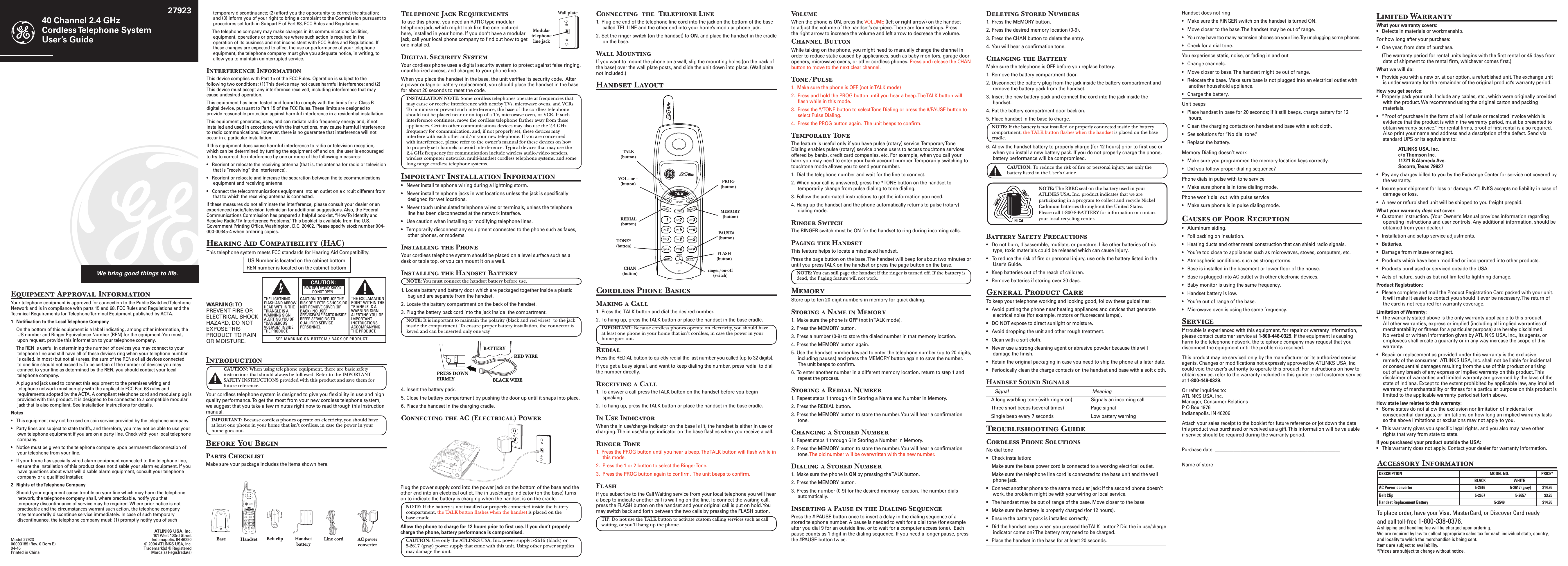 Connecting  the  Telephone Line1.  Plug one end of the telephone line cord into the jack on the bottom of the base called  TEL LINE and the other end into your home’s modular phone jack.2. Set the ringer switch (on the handset) to ON, and place the handset in the cradle on the base.Wall MountingIf you want to mount the phone on a wall, slip the mounting holes (on the back of the base) over the wall plate posts, and slide the unit down into place. (Wall plate not included.) Handset LayoutCordless Phone BasicsMaking a Call1.  Press the  TALK button and dial the desired number.2. To hang up, press the TALK button or place the handset in the base cradle.IMPORTANT: Because cordless phones operate on electricity, you should have at least one phone in your home that isn’t cordless, in case the power in your home goes out.RedialPress the REDIAL button to quickly redial the last number you called (up to 32 digits).If you get a busy signal, and want to keep dialing the number, press redial to dial the number directly.Receiving a Call1.  To answer a call press the TALK button on the handset before you begin speaking.2. To hang up, press the TALK button or place the handset in the base cradle.In Use IndicatorWhen the in use/charge indicator on the base is lit, the handset is either in use or charging. The in use/charge indicator on the base ﬂashes when you receive a call.Ringer Tone1.  Press the PROG button until you hear a beep. The TALK button will ﬂash while in this mode. 2.  Press the 1 or 2 button to select the Ringer Tone.3.  Press the PROG button again to conﬁrm.  The unit beeps to conﬁrm. FlashIf you subscribe to the Call Waiting service from your local telephone you will hear a beep to indicate another call is waiting on the line. To connect the waiting call, press the FLASH button on the handset and your original call is put on hold. You may switch back and forth between the two calls by pressing the FLASH button.TIP: Do not use the TALK button to activate custom calling services such as call waiting, or you’ll hang up the phone. IntroductionCAUTION: When using telephone equipment, there are basic safety instructions that should always be followed. Refer to the IMPORTANT SAFETY INSTRUCTIONS provided with this product and save them for future reference.Your cordless telephone system is designed to give you ﬂexibility in use and high quality performance. To get the most from your new cordless telephone system, we suggest that you take a few minutes right now to read through this instruction manual. IMPORTANT: Because cordless phones operate on electricity, you should have at least one phone in your home that isn’t cordless, in case the power in your home goes out.Before You BeginParts ChecklistMake sure your package includes the items shown here.4. Insert the battery pack.5.  Close the battery compartment by pushing the door up until it snaps into place.6.  Place the handset in the charging cradle.Connecting the AC (Electrical) Power40 Channel 2.4 GHz  Cordless Telephone System User’s GuideWe bring good things to life.27923Equipment Approval InformationYour telephone equipment is approved for connection to the Public Switched Telephone Network and is in compliance with parts 15 and 68, FCC Rules and Regulations and the Technical Requirements for  Telephone Terminal Equipment published by ACTA.1  Notiﬁcation to the Local Telephone Company  On the bottom of this equipment is a label indicating, among other information, the US number and Ringer Equivalence Number (REN) for the equipment. You must, upon request, provide this information to your telephone company.  The REN is useful in determining the number of devices you may connect to your telephone line and still have all of these devices ring when your telephone number is called. In most (but not all) areas, the sum of the RENs of all devices connected to one line should not exceed 5. To be certain of the number of devices you may connect to your line as determined by the REN, you should contact your local telephone company.  A plug and jack used to connect this equipment to the premises wiring and telephone network must comply with the applicable FCC Part 68 rules and requirements adopted by the ACTA. A compliant telephone cord and modular plug is provided with this product. It is designed to be connected to a compatible modular jack that is also compliant. See installation instructions for details.Notes  •  This equipment may not be used on coin service provided by the telephone company.•  Party lines are subject to state tariffs, and therefore, you may not be able to use your own telephone equipment if you are on a party line. Check with your local telephone company.•  Notice must be given to the telephone company upon permanent disconnection of your telephone from your line.•  If your home has specially wired alarm equipment connected to the telephone line, ensure the installation of this product does not disable your alarm equipment. If you have questions about what will disable alarm equipment, consult your telephone company or a qualiﬁed installer.2  Rights of the Telephone Company   Should your equipment cause trouble on your line which may harm the telephone network, the telephone company shall, where practicable, notify you that temporary discontinuance of service may be required. Where prior notice is not practicable and the circumstances warrant such action, the telephone company may temporarily discontinue service immediately. In case of such temporary discontinuance, the telephone company must: (1) promptly notify you of such VolumeWhen the phone is ON, press the VOLUME (left or right arrow) on the handset to adjust the volume of the handset’s earpiece. There are four settings. Press the right arrow to increase the volume and left arrow to decrease the volume. Channel ButtonWhile talking on the phone, you might need to manually change the channel in order to reduce static caused by applicances, such as baby monitors, garage door openers, microwave ovens, or other cordless phones. Press and release the CHAN button to move to the next clear channel.Tone/Pulse1.  Make sure the phone is OFF (not in TALK mode)2.  Press and hold the PROG button until you hear a beep. The TALK button will ﬂash while in this mode.3.  Press the */TONE button to select Tone Dialing or press the #/PAUSE button to select Pulse Dialing.4.  Press the PROG button again.  The unit beeps to conﬁrm.Temporary ToneThe feature is useful only if you have pulse (rotary) service. Temporary Tone Dialing enables pulse (rotary) service phone users to access touchtone services offered by banks, credit card companies, etc. For example, when you call your bank you may need to enter your bank account number. Temporarily switching to touchtone mode allows you to send your number.1.  Dial the telephone number and wait for the line to connect.2. When your call is answered, press the *TONE button on the handset to temporarily change from pulse dialing to tone dialing. 3. Follow the automated instructions to get the information you need.4. Hang up the handset and the phone automatically returns to pulse (rotary) dialing mode.Ringer Switch The RINGER switch must be ON for the handset to ring during incoming calls. Paging the HandsetThis feature helps to locate a misplaced handset.Press the page button on the base. The handset will beep for about two minutes or until you press TALK on the handset or press the page button on the base.NOTE: You can still page the handset if the ringer is turned off. If the batttery is dead, the Paging feature will not work.MemoryStore up to ten 20-digit numbers in memory for quick dialing.Storing a Name in Memory1.  Make sure the phone is OFF (not in TALK mode).2. Press the MEMORY button.3. Press a number (0-9) to store the dialed number in that memory location. 4. Press the MEMORY button again. 5.  Use the handset number keypad to enter the telephone number (up to 20 digits, including pauses) and press the MEMORY button again to save the number. The unit beeps to conﬁrm.6.  To enter another number in a different memory location, return to step 1 and repeat the process.Storing a Redial Number1.  Repeat steps 1 through 4 in Storing a Name and Number in Memory.2.  Press the REDIAL button.3.  Press the MEMORY button to store the number. You will hear a conﬁrmation tone.Changing a Stored Number1.  Repeat steps 1 through 6 in Storing a Number in Memory. 2.  Press the MEMORY button to store the number. You will hear a conﬁrmation tone. The old number will be overwritten with the new number.Dialing a Stored Number1.  Make sure the phone is ON by pressing the TALK button.2. Press the MEMORY button.3. Press the number (0-9) for the desired memory location. The number dials automatically.Inserting a Pause in the Dialing SequencePress the # PAUSE button once to insert a delay in the dialing sequence of a stored telephone number. A pause is needed to wait for a dial tone (for example after you dial 9 for an outside line, or to wait for a computer access tone).  Each pause counts as 1 digit in the dialing sequence. If you need a longer pause, press the #PAUSE button twice.Deleting Stored Numbers1.  Press the MEMORY button.2. Press the desired memory location (0-9).3. Press the CHAN button to delete the entry.4. You will hear a conﬁrmation tone.Changing the BatteryMake sure the telephone is OFF before you replace battery.1.  Remove the battery compartment door.2. Disconnect the battery plug from the jack inside the battery compartment and remove the battery pack from the handset.3. Insert the new battery pack and connect the cord into the jack inside the handset.4. Put the battery compartment door back on.5. Place handset in the base to charge.NOTE: If the battery is not installed or properly connected inside the battery compartment, the TALK button ﬂashes when the handset is placed on the base cradle.6. Allow the handset battery to properly charge (for 12 hours) prior to ﬁrst use or when you install a new battery pack. If you do not properly charge the phone, battery performance will be compromised.CAUTION: To reduce the risk of ﬁre or personal injury, use only the battery listed in the User’s Guide.Battery Safety Precautions•  Do not burn, disassemble, mutilate, or puncture. Like other batteries of this type, toxic materials could be released which can cause injury.•  To reduce the risk of ﬁre or personal injury, use only the battery listed in the User’s Guide.•  Keep batteries out of the reach of children.•   Remove batteries if storing over 30 days.General Product CareTo keep your telephone working and looking good, follow these guidelines:•  Avoid putting the phone near heating appliances and devices that generate electrical noise (for example, motors or ﬂuorescent lamps).•  DO NOT expose to direct sunlight or moisture.•  Avoid dropping the unit and other rough treatment.•  Clean with a soft cloth. •  Never use a strong cleaning agent or abrasive powder because this will damage the ﬁnish.•  Retain the original packaging in case you need to ship the phone at a later date.•  Periodically clean the charge contacts on the handset and base with a soft cloth.Handset Sound Signals  Signal  Meaning  A long warbling tone (with ringer on)  Signals an incoming call  Three short beeps (several times)  Page signal  Single beep every 7 seconds  Low battery warningTroubleshooting GuideCordless Phone SolutionsNo dial tone•  Check installation:  Make sure the base power cord is connected to a working electrical outlet.  Make sure the telephone line cord is connected to the base unit and the wall phone jack.•  Connect another phone to the same modular jack; if the second phone doesn’t work, the problem might be with your wiring or local service.•  The handset may be out of range of the base. Move closer to the base.•  Make sure the battery is properly charged (for 12 hours).•  Ensure the battery pack is installed correctly. •  Did the handset beep when you pressed the TALK  button? Did the in use/charge indicator come on? The battery may need to be charged.•  Place the handset in the base for at least 20 seconds.Handset does not ring •  Make sure the RINGER switch on the handset is turned ON.•  Move closer to the base. The handset may be out of range.•  You may have too many extension phones on your line. Try unplugging some phones.•  Check for a dial tone. You experience static, noise, or fading in and out  •  Change channels.  •  Move closer to base. The handset might be out of range.•  Relocate the base. Make sure base is not plugged into an electrical outlet with another household appliance.•  Charge the battery.Unit beeps •  Place handset in base for 20 seconds; if it still beeps, charge battery for 12 hours.•  Clean the charging contacts on handset and base with a soft cloth.•  See solutions for “No dial tone.”•  Replace the battery.Memory Dialing doesn’t work •  Make sure you programmed the memory location keys correctly.•  Did you follow proper dialing sequence? Phone dials in pulse with tone service •  Make sure phone is in tone dialing mode.Phone won’t dial out  with pulse service •  Make sure phone is in pulse dialing mode.Causes of Poor Reception•  Aluminum siding.•  Foil backing on insulation.•  Heating ducts and other metal construction that can shield radio signals.•  You’re too close to appliances such as microwaves, stoves, computers, etc.•  Atmospheric conditions, such as strong storms.•  Base is installed in the basement or lower ﬂoor of the house.•  Base is plugged into AC outlet with other electronic devices.•  Baby monitor is using the same frequency.•  Handset battery is low.•  You’re out of range of the base.•  Microwave oven is using the same frequency.ServiceIf trouble is experienced with this equipment, for repair or warranty information, please contact customer service at 1-800-448-0329. If the equipment is causing harm to the telephone network, the telephone company may request that you disconnect the equipment until the problem is resolved.This product may be serviced only by the manufacturer or its authorized service agents. Changes or modiﬁcations not expressly approved by ATLINKS USA, Inc. could void the user’s authority to operate this product. For instructions on how to obtain service, refer to the warranty included in this guide or call customer service at 1-800-448-0329.Or refer inquiries to: ATLINKS USA, Inc. Manager, Consumer Relations P O Box 1976 Indianapolis, IN 46206Attach your sales receipt to the booklet for future reference or jot down the date this product was purchased or received as a gift. This information will be valuable if service should be required during the warranty period.Purchase date  ______________________________________________________Name of store  ______________________________________________________temporary discontinuance; (2) afford you the opportunity to correct the situation; and (3) inform you of your right to bring a complaint to the Commission pursuant to procedures set forth in Subpart E of Part 68, FCC Rules and Regulations.  The telephone company may make changes in its communications facilities, equipment, operations or procedures where such action is required in the operation of its business and not inconsistent with FCC Rules and Regulations. If these changes are expected to affect the use or performance of your telephone equipment, the telephone company must give you adequate notice, in writing, to allow you to maintain uninterrupted service.Interference InformationThis device complies with Part 15 of the FCC Rules. Operation is subject to the following two conditions: (1) This device may not cause harmful interference; and (2) This device must accept any interference received, including interference that may cause undesired operation.This equipment has been tested and found to comply with the limits for a Class B digital device, pursuant to Part 15 of the FCC Rules. These limits are designed to provide reasonable protection against harmful interference in a residential installation.This equipment generates, uses, and can radiate radio frequency energy and, if not installed and used in accordance with the instructions, may cause harmful interference to radio communications. However, there is no guarantee that interference will not occur in a particular installation.If this equipment does cause harmful interference to radio or television reception, which can be determined by turning the equipment off and on, the user is encouraged to try to correct the interference by one or more of the following measures:•  Reorient or relocate the receiving antenna (that is, the antenna for radio or television that is “receiving” the interference).•  Reorient or relocate and increase the separation between the telecommunications equipment and receiving antenna.•  Connect the telecommunications equipment into an outlet on a circuit different from that to which the receiving antenna is connected.If these measures do not eliminate the interference, please consult your dealer or an experienced radio/television technician for additional suggestions. Also, the Federal Communications Commission has prepared a helpful booklet, “How To Identify and Resolve Radio/TV Interference Problems.” This booklet is available from the U.S. Government Printing Ofﬁce, Washington, D.C. 20402. Please specify stock number 004-000-00345-4 when ordering copies.Hearing Aid Compatibility (HAC)This telephone system meets FCC standards for Hearing Aid Compatibility.US Number is located on the cabinet bottomREN number is located on the cabinet bottomATLINKS USA, Inc.101 West 103rd StreetIndianapolis, IN 46290© 2004 ATLINKS USA, Inc. Trademark(s) ® RegisteredMarca(s) Registrada(s)Model 27923 00003189 (Rev. 0 Dom E) 04-45 Printed in ChinaTelephone Jack RequirementsTo use this phone, you need an RJ11C type modular telephone jack, which might look like the one pictured here, installed in your home. If you don’t have a modular jack, call your local phone company to ﬁnd out how to get one installed.Digital Security SystemYour cordless phone uses a digital security system to protect against false ringing, unauthorized access, and charges to your phone line.When you place the handset in the base, the unit veriﬁes its security code.  After a power outage or battery replacement, you should place the handset in the base for about 20 seconds to reset the code.INSTALLATION NOTE: Some cordless telephones operate at frequencies that may cause or receive interference with nearby TVs, microwave ovens, and VCRs. To minimize or prevent such interference, the base of the cordless telephone should not be placed near or on top of a TV, microwave oven, or VCR. If such interference continues, move the cordless telephone farther away from these appliances. Certain other communications devices may also use the 2.4 GHz frequency for communication, and, if not properly set, these devices may interfere with each other and/or your new telephone. If you are concerned with interference, please refer to the owner’s manual for these devices on how to properly set channels to avoid interference. Typical devices that may use the 2.4 GHz frequency for communication include wireless audio/video senders, wireless computer networks, multi-handset cordless telephone systems, and some long-range cordless telephone systems.Important Installation Information•   Never install telephone wiring during a lightning storm.•   Never install telephone jacks in wet locations unless the jack is speciﬁcally designed for wet locations.•   Never touch uninsulated telephone wires or terminals, unless the telephone line has been disconnected at the network interface.•   Use caution when installing or modifying telephone lines.•   Temporarily disconnect any equipment connected to the phone such as faxes, other phones, or modems.Installing the PhoneYour cordless telephone system should be placed on a level surface such as a desk or table top, or you can mount it on a wall.Installing the Handset BatteryNOTE: You must connect the handset battery before use.1. Locate battery and battery door which are packaged together inside a plastic bag and are separate from the handset.2. Locate the battery compartment on the back of the handset.3. Plug the battery pack cord into the jack inside  the compartment.NOTE: It is important to maintain the polarity (black and red wires)  to the jack inside the compartment. To ensure proper battery installation, the connector is keyed and can be inserted only one way.Modular telephone line jackWall plateBase Handset Belt clip Line cord AC power converterHandset batterySEE MARKING ON BOTTOM / BACK OF PRODUCTRISK OF ELECTRIC SHOCK            DO NOT OPENWARNING: TOPREVENT FIRE ORELECTRICAL SHOCKHAZARD, DO NOTEXPOSE THISPRODUCT  TO RAINOR MOISTURE.THE LIGHTNINGFLASH AND ARROWHEAD WITHIN THETRIANGLE IS AWARNING SIGNALERTING YOU OF“DANGEROUSVOLTAGE” INSIDETHE PRODUCT.CAUTION: TO REDUCE THERISK OF ELECTRIC SHOCK, DONOT REMOVE COVER (ORBACK). NO USERSERVICEABLE PARTS INSIDE.REFER SERVICING TOQUALIFIED SERVICEPERSONNEL.THE EXCLAMATIONPOINT WITHIN THETRIANGLE IS AWARNING SIGNALERTING YOU  OFIMPORTANTINSTRUCTIONSACCOMPANYINGTHE PRODUCT.CAUTION:Limited WarrantyWhat your warranty covers:•  Defects in materials or workmanship.For how long after your purchase:•  One year, from date of purchase.  (The warranty period for rental units begins with the ﬁrst rental or 45 days from date of shipment to the rental ﬁrm, whichever comes ﬁrst.)What we will do:•  Provide you with a new or, at our option, a refurbished unit. The exchange unit is under warranty for the remainder of the original product’s warranty period.How you get service:•  Properly pack your unit. Include any cables, etc., which were originally provided with the product. We recommend using the original carton and packing materials.•  ”Proof of purchase in the form of a bill of sale or receipted invoice which is evidence that the product is within the warranty period, must be presented to obtain warranty service.” For rental ﬁrms, proof of ﬁrst rental is also required.  Also print your name and address and a description of the defect. Send via standard UPS or its equivalent to: ATLINKS USA, Inc.   c/o Thomson Inc.   11721 B Alameda Ave.   Socorro, Texas 79927•  Pay any charges billed to you by the Exchange Center for service not covered by the warranty.•  Insure your shipment for loss or damage. ATLINKS accepts no liability in case of damage or loss.•  A new or refurbished unit will be shipped to you freight prepaid.What your warranty does not cover:•  Customer instruction. (Your Owner’s Manual provides information regarding operating instructions and user controls. Any additional information, should be obtained from your dealer.)•  Installation and setup service adjustments.•  Batteries.•  Damage from misuse or neglect.•  Products which have been modiﬁed or incorporated into other products.•  Products purchased or serviced outside the USA.•  Acts of nature, such as but not limited to lightning damage.Product Registration:•  Please complete and mail the Product Registration Card packed with your unit. It will make it easier to contact you should it ever be necessary. The return of the card is not required for warranty coverage.Limitation of Warranty:•  The warranty stated above is the only warranty applicable to this product. All other warranties, express or implied (including all implied warranties of merchantability or ﬁtness for a particular purpose) are hereby disclaimed. No verbal or written information given by ATLINKS USA, Inc., its agents, or employees shall create a guaranty or in any way increase the scope of this warranty.•  Repair or replacement as provided under this warranty is the exclusive remedy of the consumer.  ATLINKS USA, Inc. shall not be liable for incidental or consequential damages resulting from the use of this product or arising out of any breach of any express or implied warranty on this product. This disclaimer of warranties and limited warranty are governed by the laws of the state of Indiana. Except to the extent prohibited by applicable law, any implied warranty of merchantability or ﬁtness for a particular purpose on this product is limited to the applicable warranty period set forth above.How state law relates to this warranty:•  Some states do not allow the exclusion nor limitation of incidental or consequential damages, or limitations on how long an implied warranty lasts so the above limitations or exclusions may not apply to you.•  This warranty gives you speciﬁc legal rights, and you also may have other rights that vary from state to state.If you purchased your product outside the USA:•  This warranty does not apply. Contact your dealer for warranty information.NOTE: The RBRC seal on the battery used in your ATLINKS USA, Inc. product indicates that we are participating in a program to collect and recycle Nickel Cadmium batteries throughout the United States. Please call 1-800-8-BATTERY for information or contact your local recycling center.PROG (button)VOL - or + (button)REDIAL (button)TALK (button)FLASH (button)TONE* (button)CHAN (button)MEMORY (button)ringer/on-off (switch)PAUSE# (button)Accessory InformationTo place order, have your Visa, MasterCard, or Discover Card readyand call toll-free 1-800-338-0376.A shipping and handling fee will be charged upon ordering.We are required by law to collect appropriate sales tax for each individual state, country,and locality to which the merchandise is being sent.Items are subject to availability.*Prices are subject to change without notice. DESCRIPTION  MODEL NO.  PRICE*  BLACK  WHITEAC Power converter  5-2616  5-2617 (gray)  $14.95Belt Clip  5-2657  5-2657  $3.25Handset Replacement Battery  5-2549  $14.95RED WIREBLACK WIREBATTERYPRESS DOWNFIRMLYPlug the power supply cord into the power jack on the bottom of the base and the other end into an electrical outlet. The in use/charge indicator (on the base) turns on to indicate the battery is charging when the handset is on the cradle.NOTE: If the battery is not installed or properly connected inside the battery compartment, the TALK button ﬂashes when the handset is placed on the  base cradle.Allow the phone to charge for 12 hours prior to ﬁrst use. If you don’t properly charge the phone, battery performance is compromised.CAUTION: Use only the ATLINKS USA, Inc. power supply 5-2616 (black) or 5-2617 (gray) power supply that came with this unit. Using other power supplies may damage the unit.