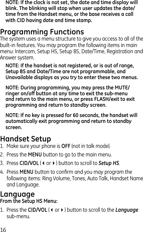 16NOTE: If the clock is not set, the date and time display will blink. The blinking will stop when user updates the date/time from the Handset menu, or the base receives a call with CID having date and time stamp.Programming FunctionsThe system uses a menu structure to give you access to all of the built-in features. You may program the following items in main menu: Intercom, Setup HS, Setup BS, Date/Time, Registration and Answer system. NOTE: If the handset is not registered, or is out of range, Setup BS and Date/Time are not programmable, and Unavailable displays as you try to enter these two menus.NOTE: During programming, you may press the MUTE/ringer on/off button at any time to exit the sub-menu and return to the main menu, or press FLASH/exit to exit programming and return to standby screen.NOTE: If no key is pressed for 60 seconds, the handset will automatically exit programming and return to standby screen.Handset Setup1.  Make sure your phone is OFF (not in talk mode).2.  Press the MENU button to go to the main menu.3.  Press CID/VOL (3or4) button to scroll to Setup HS.4.  Press MENU button to conﬁrm and you may program the following items: Ring Volume, Tones, Auto Talk, Handset Name and Language.LanguageFrom the Setup HS Menu:1.  Press the CID/VOL (3or4) button to scroll to the Language sub-menu.