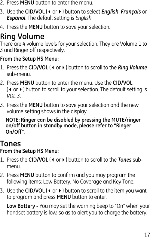 172.  Press MENU button to enter the menu. 3.  Use the CID/VOL (3or4) button to select English, Français or Espanol. The default setting is English.4.  Press the MENU button to save your selection. Ring VolumeThere are 4 volume levels for your selection. They are Volume 1 to 3 and Ringer off respectively.From the Setup HS Menu:1.  Press the CID/VOL (3or4) button to scroll to the Ring Volume sub-menu.2.  Press MENU button to enter the menu. Use the CID/VOL (3or4) button to scroll to your selection. The default setting is VOL 3.3.  Press the MENU button to save your selection and the new volume setting shows in the display.NOTE: Ringer can be disabled by pressing the MUTE/ringer on/off button in standby mode, please refer to “Ringer On/Off”.TonesFrom the Setup HS Menu:1.  Press the CID/VOL (3or4) button to scroll to the Tones sub-menu.2.  Press MENU button to conﬁrm and you may program the following items: Low Battery, No Coverage and Key Tone.3.  Use the CID/VOL (3or4) button to scroll to the item you want to program and press MENU button to enter.  Low Battery - You may set the warning beep to “On” when your handset battery is low, so as to alert you to charge the battery. 