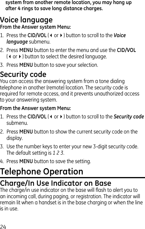 24system from another remote location, you may hang up after 4 rings to save long distance charges.Voice languageFrom the Answer system Menu:1.  Press the CID/VOL (3or4) button to scroll to the Voice language submenu.2.  Press MENU button to enter the menu and use the CID/VOL (3or4) button to select the desired language.3.  Press MENU button to save your selection.Security codeYou can access the answering system from a tone dialing telephone in another (remote) location. The security code is required for remote access, and it prevents unauthorized access to your answering system.From the Answer system Menu:1.  Press the CID/VOL (3or4) button to scroll to the Security code submenu.2.  Press MENU button to show the current security code on the display. 3.  Use the number keys to enter your new 3-digit security code. The default setting is 1 2 3.4.  Press MENU button to save the setting.Telephone OperationCharge/In Use Indicator on BaseThe charge/in use indicator on the base will ﬂash to alert you to an incoming call, during paging, or registration. The indicator will remain lit when a handset is in the base charging or when the line is in use.