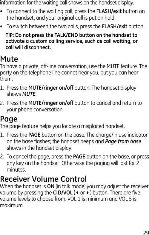 29information for the waiting call shows on the handset display.•  To connect to the waiting call, press the FLASH/exit button on the handset, and your original call is put on hold.•  To switch between the two calls, press the FLASH/exit button.TIP: Do not press the TALK/END button on the handset to activate a custom calling service, such as call waiting, or call will disconnect.MuteTo have a private, off-line conversation, use the MUTE feature. The party on the telephone line cannot hear you, but you can hear them.1.  Press the MUTE/ringer on/off button. The handset display shows MUTE. 2.  Press the MUTE/ringer on/off button to cancel and return to your phone conversation.PageThe page feature helps you locate a misplaced handset. 1.  Press the PAGE button on the base. The charge/in use indicator on the base ﬂashes; the handset beeps and Page from base shows in the handset display.2.  To cancel the page, press the PAGE button on the base, or press any key on the handset. Otherwise the paging will last for 2 minutes.Receiver Volume ControlWhen the handset is ON (in talk mode) you may adjust the receiver volume by pressing the CID/VOL (3or4) button. There are ﬁve volume levels to choose from. VOL 1 is minimum and VOL 5 is maximum.