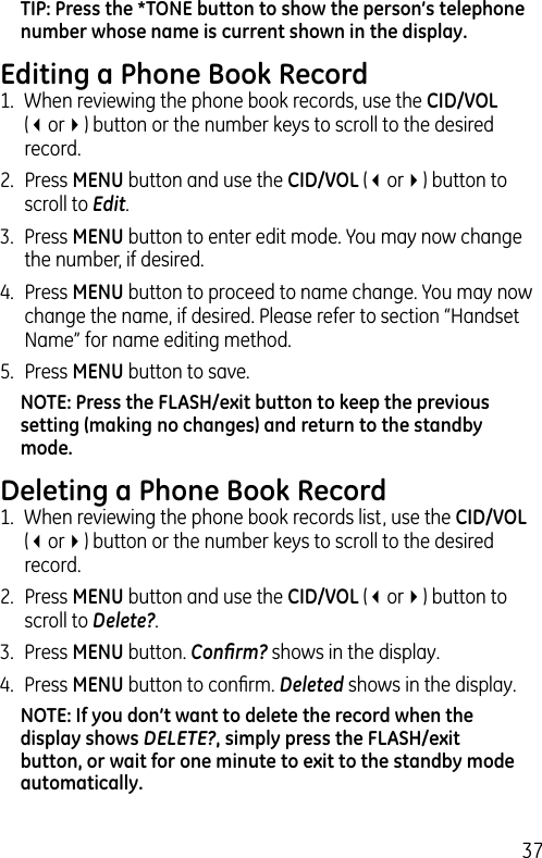 37TIP: Press the *TONE button to show the person’s telephone number whose name is current shown in the display.Editing a Phone Book Record1.  When reviewing the phone book records, use the CID/VOL (3or4) button or the number keys to scroll to the desired record.2.  Press MENU button and use the CID/VOL (3or4) button to scroll to Edit.3.  Press MENU button to enter edit mode. You may now change the number, if desired.  4.  Press MENU button to proceed to name change. You may now change the name, if desired. Please refer to section “Handset Name” for name editing method. 5.  Press MENU button to save. NOTE: Press the FLASH/exit button to keep the previous setting (making no changes) and return to the standby mode. Deleting a Phone Book Record1.  When reviewing the phone book records list, use the CID/VOL (3or4) button or the number keys to scroll to the desired record.2.  Press MENU button and use the CID/VOL (3or4) button to scroll to Delete?.3.  Press MENU button. Conﬁrm? shows in the display.4.  Press MENU button to conﬁrm. Deleted shows in the display.NOTE: If you don’t want to delete the record when the display shows DELETE?, simply press the FLASH/exit button, or wait for one minute to exit to the standby mode automatically.