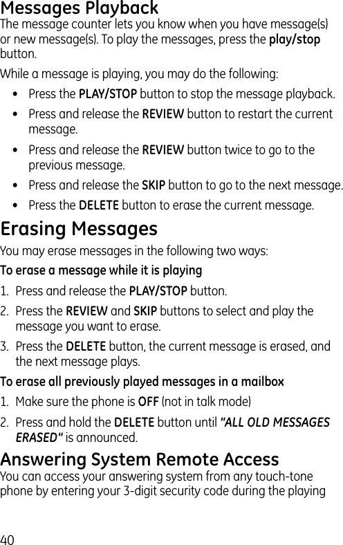 40Messages PlaybackThe message counter lets you know when you have message(s) or new message(s). To play the messages, press the play/stop button.While a message is playing, you may do the following:•  Press the PLAY/STOP button to stop the message playback.•  Press and release the REVIEW button to restart the current message.•  Press and release the REVIEW button twice to go to the previous message.•  Press and release the SKIP button to go to the next message.•  Press the DELETE button to erase the current message.Erasing MessagesYou may erase messages in the following two ways:To erase a message while it is playing1.  Press and release the PLAY/STOP button.2.  Press the REVIEW and SKIP buttons to select and play the message you want to erase.3.  Press the DELETE button, the current message is erased, and the next message plays.To erase all previously played messages in a mailbox1.  Make sure the phone is OFF (not in talk mode)2.  Press and hold the DELETE button until “ALL OLD MESSAGES ERASED“ is announced.Answering System Remote AccessYou can access your answering system from any touch-tone phone by entering your 3-digit security code during the playing 