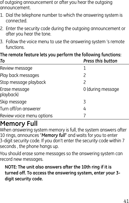 41of outgoing announcement or after you hear the outgoing announcement.1.  Dial the telephone number to which the answering system is connected.2.  Enter the security code during the outgoing announcement or after you hear the tone.3.  Follow the voice menu to use the answering system ’s remote functions.The remote feature lets you perform the following functions:To  Press this buttonReview message   1Play back messages   2Stop message playback   2Erase message   0 (during message playback)Skip message   3Turn off/on answerer   4Review voice menu options   7Memory FullWhen answering system memory is full, the system answers after 10 rings, announces “Memory full” and waits for you to enter 3-digit security code. If you don’t enter the security code within 7 seconds , the phone hangs up.You should erase some messages so the answering system can record new messages.NOTE: The unit also answers after the 10th ring if it is turned off. To access the answering system, enter your 3-digit security code.