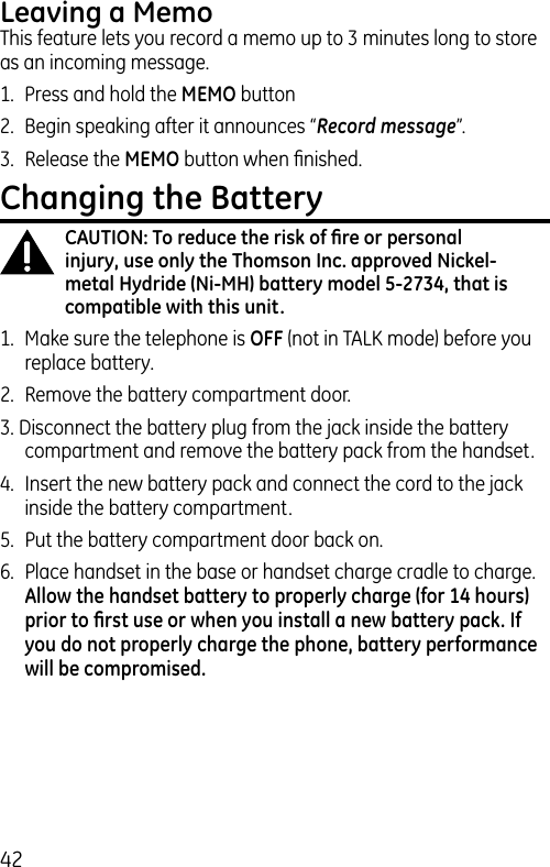 42Leaving a MemoThis feature lets you record a memo up to 3 minutes long to store as an incoming message.1.  Press and hold the MEMO button2.  Begin speaking after it announces “Record message”.3.  Release the MEMO button when ﬁnished.Changing the BatteryCAUTION: To reduce the risk of ﬁre or personal injury, use only the Thomson Inc. approved Nickel-metal Hydride (Ni-MH) battery model 5-2734, that is compatible with this unit.1.  Make sure the telephone is OFF (not in TALK mode) before you replace battery.2.  Remove the battery compartment door.3. Disconnect the battery plug from the jack inside the battery compartment and remove the battery pack from the handset.4.  Insert the new battery pack and connect the cord to the jack inside the battery compartment.5.  Put the battery compartment door back on.6.  Place handset in the base or handset charge cradle to charge. Allow the handset battery to properly charge (for 14 hours) prior to ﬁrst use or when you install a new battery pack. If you do not properly charge the phone, battery performance will be compromised.