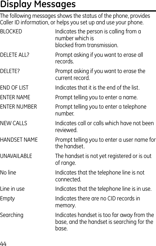 44Display MessagesThe following messages shows the status of the phone, provides Caller ID information, or helps you set up and use your phone.BLOCKED   Indicates the person is calling from a number which is    blocked from transmission.DELETE ALL?  Prompt asking if you want to erase all records.DELETE?  Prompt asking if you want to erase the current record. END OF LIST  Indicates that it is the end of the list.ENTER NAME  Prompt telling you to enter a name.ENTER NUMBER  Prompt telling you to enter a telephone number.NEW CALLS  Indicates call or calls which have not been reviewed.HANDSET NAME   Prompt telling you to enter a user name for the handset.UNAVAILABLE  The handset is not yet registered or is out of range.No line  Indicates that the telephone line is not connected.Line in use   Indicates that the telephone line is in use.Empty  Indicates there are no CID records in memory.Searching  Indicates handset is too far away from the base, and the handset is searching for the base. 