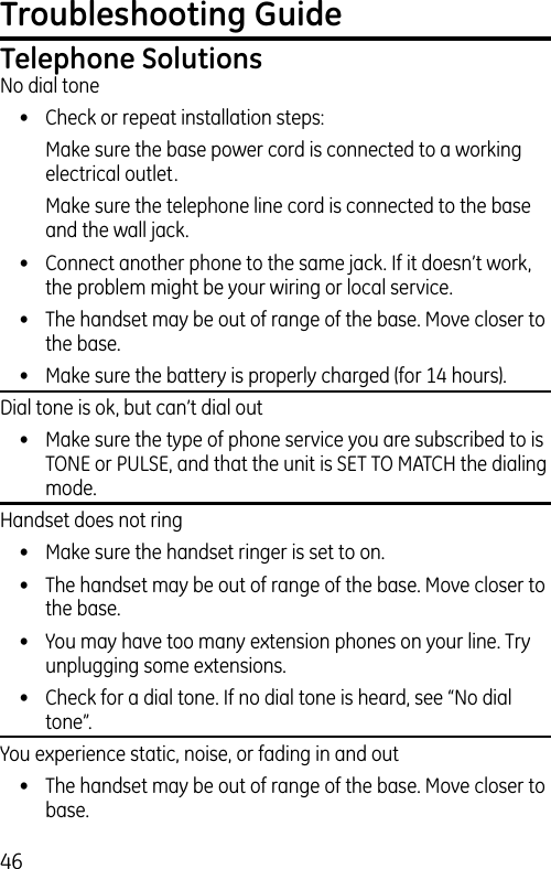 46Troubleshooting GuideTelephone SolutionsNo dial tone•  Check or repeat installation steps:  Make sure the base power cord is connected to a working electrical outlet.  Make sure the telephone line cord is connected to the base and the wall jack.•  Connect another phone to the same jack. If it doesn’t work, the problem might be your wiring or local service.•  The handset may be out of range of the base. Move closer to the base.•  Make sure the battery is properly charged (for 14 hours).Dial tone is ok, but can’t dial out•  Make sure the type of phone service you are subscribed to is TONE or PULSE, and that the unit is SET TO MATCH the dialing mode.Handset does not ring•  Make sure the handset ringer is set to on.•  The handset may be out of range of the base. Move closer to the base.•  You may have too many extension phones on your line. Try unplugging some extensions.•  Check for a dial tone. If no dial tone is heard, see “No dial tone”.You experience static, noise, or fading in and out•  The handset may be out of range of the base. Move closer to base.