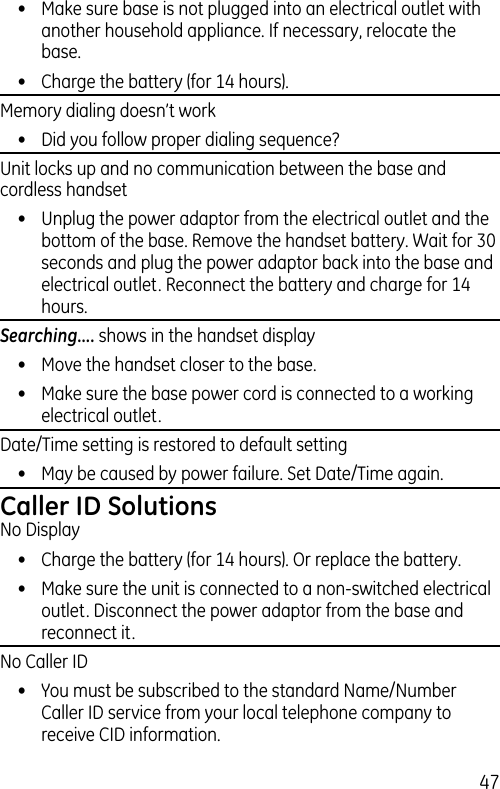 47•  Make sure base is not plugged into an electrical outlet with another household appliance. If necessary, relocate the base.•  Charge the battery (for 14 hours).Memory dialing doesn’t work•  Did you follow proper dialing sequence?Unit locks up and no communication between the base and cordless handset•  Unplug the power adaptor from the electrical outlet and the bottom of the base. Remove the handset battery. Wait for 30 seconds and plug the power adaptor back into the base and electrical outlet. Reconnect the battery and charge for 14 hours.Searching.... shows in the handset display•  Move the handset closer to the base.•  Make sure the base power cord is connected to a working electrical outlet.Date/Time setting is restored to default setting•  May be caused by power failure. Set Date/Time again.Caller ID SolutionsNo Display•  Charge the battery (for 14 hours). Or replace the battery.•  Make sure the unit is connected to a non-switched electrical outlet. Disconnect the power adaptor from the base and reconnect it.No Caller ID•  You must be subscribed to the standard Name/Number Caller ID service from your local telephone company to receive CID information.