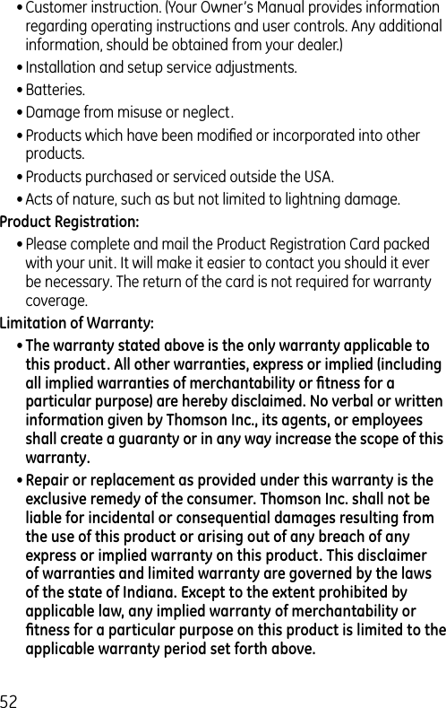 52• Customer instruction. (Your Owner’s Manual provides information regarding operating instructions and user controls. Any additional information, should be obtained from your dealer.)• Installation and setup service adjustments.• Batteries.• Damage from misuse or neglect.• Products which have been modiﬁed or incorporated into other products.• Products purchased or serviced outside the USA.• Acts of nature, such as but not limited to lightning damage.Product Registration:• Please complete and mail the Product Registration Card packed with your unit. It will make it easier to contact you should it ever be necessary. The return of the card is not required for warranty coverage.Limitation of Warranty:• The warranty stated above is the only warranty applicable to this product. All other warranties, express or implied (including all implied warranties of merchantability or ﬁtness for a particular purpose) are hereby disclaimed. No verbal or written information given by Thomson Inc., its agents, or employees shall create a guaranty or in any way increase the scope of this warranty.• Repair or replacement as provided under this warranty is the exclusive remedy of the consumer. Thomson Inc. shall not be liable for incidental or consequential damages resulting from the use of this product or arising out of any breach of any express or implied warranty on this product. This disclaimer of warranties and limited warranty are governed by the laws of the state of Indiana. Except to the extent prohibited by applicable law, any implied warranty of merchantability or ﬁtness for a particular purpose on this product is limited to the applicable warranty period set forth above.