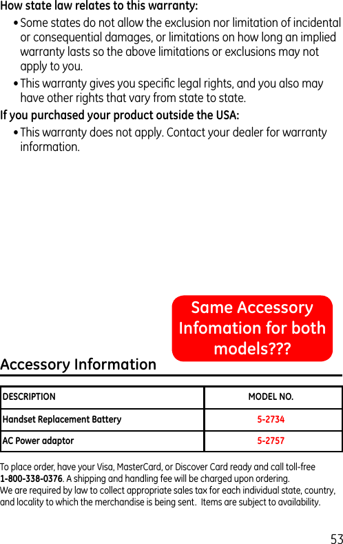 53How state law relates to this warranty:• Some states do not allow the exclusion nor limitation of incidental or consequential damages, or limitations on how long an implied warranty lasts so the above limitations or exclusions may not apply to you.• This warranty gives you speciﬁc legal rights, and you also may have other rights that vary from state to state.If you purchased your product outside the USA:• This warranty does not apply. Contact your dealer for warranty information.Accessory InformationDESCRIPTION  MODEL NO.Handset Replacement Battery   5-2734 AC Power adaptor  5-2757To place order, have your Visa, MasterCard, or Discover Card ready and call toll-free  1-800-338-0376. A shipping and handling fee will be charged upon ordering.  We are required by law to collect appropriate sales tax for each individual state, country,  and locality to which the merchandise is being sent.  Items are subject to availability.Same Accessory Infomation for both models???