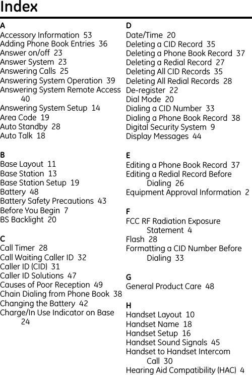 AAccessory Information  53  Adding Phone Book Entries  36  Answer on/off  23  Answer System  23  Answering Calls  25  Answering System Operation  39  Answering System Remote Access  40  Answering System Setup  14  Area Code  19  Auto Standby  28  Auto Talk  18  BBase Layout  11  Base Station  13  Base Station Setup  19  Battery  48  Battery Safety Precautions  43  Before You Begin  7  BS Backlight  20  CCall Timer  28  Call Waiting Caller ID  32  Caller ID (CID)  31  Caller ID Solutions  47  Causes of Poor Reception  49  Chain Dialing from Phone Book  38  Changing the Battery  42  Charge/In Use Indicator on Base  24  DDate/Time  20  Deleting a CID Record  35  Deleting a Phone Book Record  37  Deleting a Redial Record  27  Deleting All CID Records  35  Deleting All Redial Records  28  De-register  22  Dial Mode  20  Dialing a CID Number  33  Dialing a Phone Book Record  38  Digital Security System  9  Display Messages  44  EEditing a Phone Book Record  37  Editing a Redial Record Before Dialing  26  Equipment Approval Information  2  FFCC RF Radiation Exposure Statement  4  Flash  28  Formatting a CID Number Before Dialing  33  GGeneral Product Care  48  HHandset Layout  10  Handset Name  18  Handset Setup  16  Handset Sound Signals  45  Handset to Handset Intercom Call  30  Hearing Aid Compatibility (HAC)  4  Index