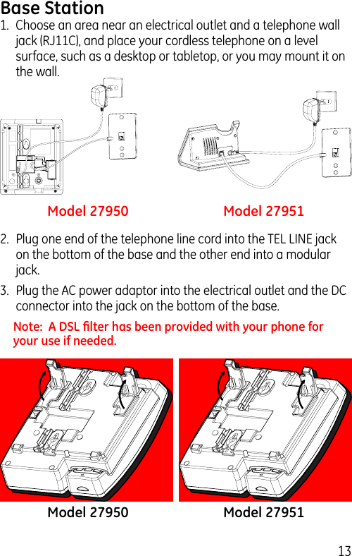 13Base Station1.  Choose an area near an electrical outlet and a telephone wall jack (RJ11C), and place your cordless telephone on a level surface, such as a desktop or tabletop, or you may mount it on the wall.2.  Plug one end of the telephone line cord into the TEL LINE jack on the bottom of the base and the other end into a modular jack.3.  Plug the AC power adaptor into the electrical outlet and the DC connector into the jack on the bottom of the base.Note:  A DSL ﬁlter has been provided with your phone for your use if needed.Model 27950 Model 27951Model 27950 Model 27951