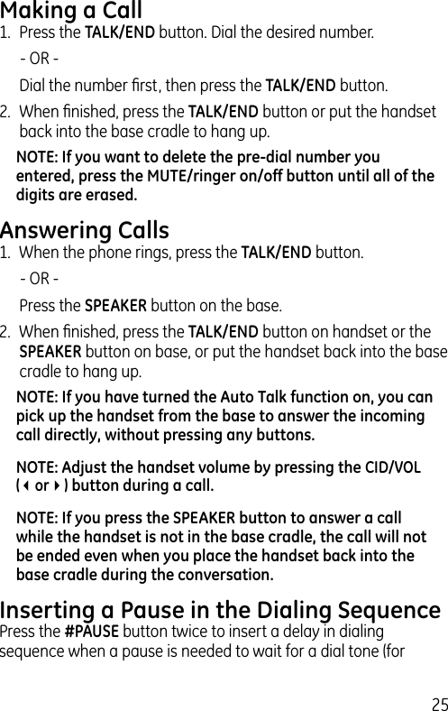 25Making a Call1.  Press the TALK/END button. Dial the desired number.   - OR -   Dial the number ﬁrst, then press the TALK/END button.2.  When ﬁnished, press the TALK/END button or put the handset back into the base cradle to hang up.NOTE: If you want to delete the pre-dial number you entered, press the MUTE/ringer on/off button until all of the digits are erased. Answering Calls1.  When the phone rings, press the TALK/END button.    - OR -  Press the SPEAKER button on the base.2.  When ﬁnished, press the TALK/END button on handset or the SPEAKER button on base, or put the handset back into the base cradle to hang up.NOTE: If you have turned the Auto Talk function on, you can pick up the handset from the base to answer the incoming call directly, without pressing any buttons.NOTE: Adjust the handset volume by pressing the CID/VOL (3or4) button during a call.NOTE: If you press the SPEAKER button to answer a call while the handset is not in the base cradle, the call will not be ended even when you place the handset back into the base cradle during the conversation.Inserting a Pause in the Dialing SequencePress the #PAUSE button twice to insert a delay in dialing sequence when a pause is needed to wait for a dial tone (for 