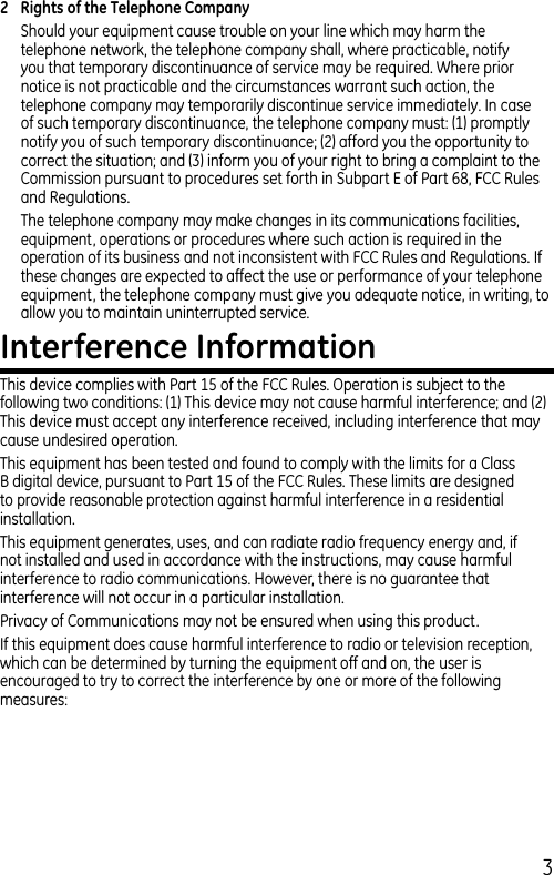 32  Rights of the Telephone Company Should your equipment cause trouble on your line which may harm the telephone network, the telephone company shall, where practicable, notify you that temporary discontinuance of service may be required. Where prior notice is not practicable and the circumstances warrant such action, the telephone company may temporarily discontinue service immediately. In case of such temporary discontinuance, the telephone company must: (1) promptly notify you of such temporary discontinuance; (2) afford you the opportunity to correct the situation; and (3) inform you of your right to bring a complaint to the Commission pursuant to procedures set forth in Subpart E of Part 68, FCC Rules and Regulations.The telephone company may make changes in its communications facilities, equipment, operations or procedures where such action is required in the operation of its business and not inconsistent with FCC Rules and Regulations. If these changes are expected to affect the use or performance of your telephone equipment, the telephone company must give you adequate notice, in writing, to allow you to maintain uninterrupted service.Interference InformationThis device complies with Part 15 of the FCC Rules. Operation is subject to the following two conditions: (1) This device may not cause harmful interference; and (2) This device must accept any interference received, including interference that may cause undesired operation.This equipment has been tested and found to comply with the limits for a Class B digital device, pursuant to Part 15 of the FCC Rules. These limits are designed to provide reasonable protection against harmful interference in a residential installation.This equipment generates, uses, and can radiate radio frequency energy and, if not installed and used in accordance with the instructions, may cause harmful interference to radio communications. However, there is no guarantee that interference will not occur in a particular installation.Privacy of Communications may not be ensured when using this product.If this equipment does cause harmful interference to radio or television reception, which can be determined by turning the equipment off and on, the user is encouraged to try to correct the interference by one or more of the following measures: